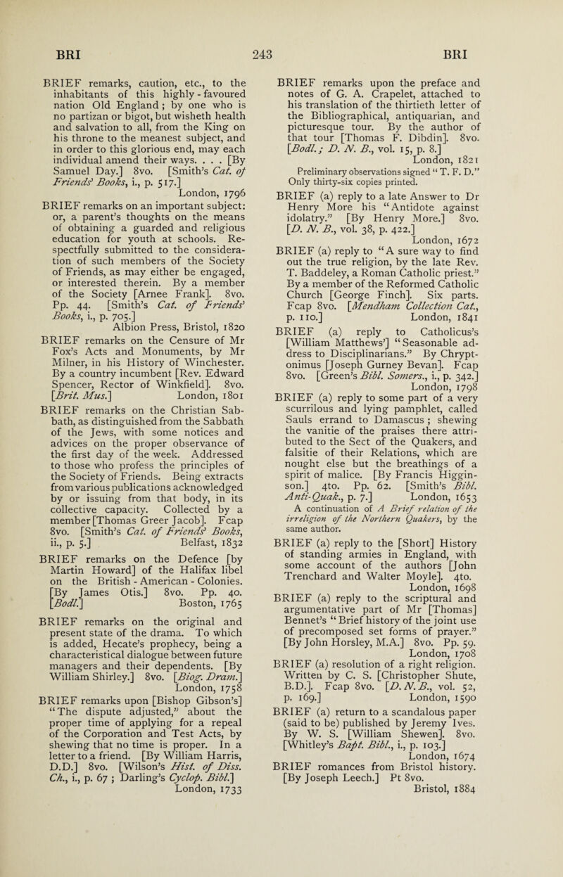 BRIEF remarks, caution, etc., to the inhabitants of this highly - favoured nation Old England ; by one who is no partizan or bigot, but wisheth health and salvation to all, from the King on his throne to the meanest subject, and in order to this glorious end, may each individual amend their ways. . . . [By Samuel Day.] 8vo. [Smith’s Cat. of Friends' Books, i., p. 517.] London, 1796 BRIEF remarks on an important subject: or, a parent’s thoughts on the means of obtaining a guarded and religious education for youth at schools. Re¬ spectfully submitted to the considera¬ tion of such members of the Society of Friends, as may either be engaged, or interested therein. By a member of the Society [Arnee Frank]. 8vo. Pp. 44. [Smith’s Cat. of Friends' Books, i., p. 705.] Albion Press, Bristol, 1820 BRIEF remarks on the Censure of Mr Fox’s Acts and Monuments, by Mr Milner, in his History of Winchester. By a country incumbent [Rev. Edward Spencer, Rector of Winkfield]. 8vo. [Brit. Mi/s.] London, 1801 BRIEF remarks on the Christian Sab¬ bath, as distinguished from the Sabbath of the Jews, with some notices and advices on the proper observance of the first day of the week. Addressed to those who profess the principles of the Society of Friends. Being extracts from various publications acknowledged by or issuing from that body, in its collective capacity. Collected by a member [Thomas Greer Jacob]. Fcap 8vo. [Smith’s Cat. of Friends' Books, ii., p. 5.] Belfast, 1832 BRIEF remarks on the Defence [by Martin Howard] of the Halifax libel on the British - American - Colonies. 'By James Otis.] 8vo. Pp. 40. Bodl.] Boston, 1765 BRIEF remarks on the original and present state of the drama. To which is added, Hecate’s prophecy, being a characteristical dialogue between future managers and their dependents. [By William Shirley.] 8vo. [Biog. Dram.\ London, 1758 BRIEF remarks upon [Bishop Gibson’s] “The dispute adjusted,” about the proper time of applying for a repeal of the Corporation and Test Acts, by shewing that no time is proper. In a letter to a friend. [By William Harris, D.D.] 8vo. [Wilson’s Hist, of Diss. Ch., i., p. 67 ; Darling’s Cyclop. Bibl.] London, 1733 BRIEF remarks upon the preface and notes of G. A. Crapelet, attached to his translation of the thirtieth letter of the Bibliographical, antiquarian, and picturesque tour. By the author of that tour [Thomas F. Dibdin]. 8vo. [Bodl.; D. N. B., vol. 15, p. 8.] London, 1821 Preliminary observations signed “ T. F. D.” Only thirty-six copies printed. BRIEF (a) reply to a late Answer to Dr Henry More his “Antidote against idolatry.” [By Henry More.] 8vo. [D. N. B., vol. 38, p. 422.] London, 1672 BRIEF (a) reply to “A sure way to find out the true religion, by the late Rev. T. Baddeley, a Roman Catholic priest.” By a member of the Reformed Catholic Church [George Finch]. Six parts. Fcap 8vo. [Mendhain Collection Cat., p. no.] London, 1841 BRIEF (a) reply to Catholicus’s [William Matthews’] “ Seasonable ad¬ dress to Disciplinarians.” By Chrypt- onimus [Joseph Gurney Bevan]. Fcap 8vo. [Green’s Bibl. Somers., i., p. 342.] London, 1798 BRIEF (a) reply to some part of a very scurrilous and lying pamphlet, called Sauls errand to Damascus ; shewing the vanitie of the praises there attri¬ buted to the Sect of the Quakers, and falsitie of their Relations, which are nought else but the breathings of a spirit of malice. [By Francis Higgin- son.] 4to. Pp. 62. [Smith’s Bibl. Anti-Quak., p. 7.] London, 1653 A continuation of A Brief relation of the irreligion of the Northern Quakers, by the same author. BRIEF (a) reply to the [Short] History of standing armies in England, with some account of the authors [John Trenchard and Walter Moyle]. 4to. London, 1698 BRIEF (a) reply to the scriptural and argumentative part of Mr [Thomas] Bennet’s “ Brief history of the joint use of precomposed set forms of prayer.” [By John Horsley, M.A.] 8vo. Pp. 59. London, 1708 BRIEF (a) resolution of a right religion. Written by C. S. [Christopher Shute, B.D.]. Fcap 8vo. [D.N.B., vol. 52, p. 169.] London, 1590 BRIEF (a) return to a scandalous paper (said to be) published by Jeremy Ives. By W. S. [William Shewen]. 8vo. [Whitley’s Bapt. Bibl., i., p. 103.] London, 1674 BRIEF romances from Bristol history. [By Joseph Leech.] Pt 8vo. Bristol, 1884