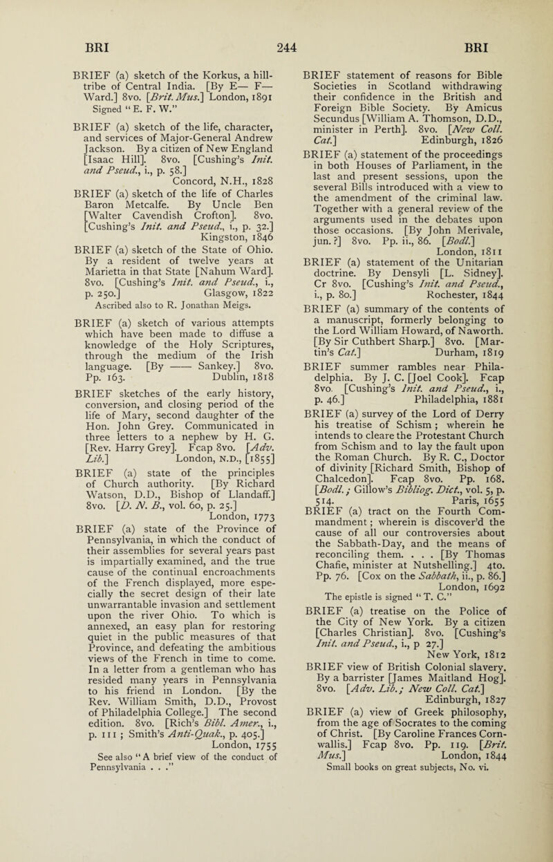 BRIEF (a) sketch of the Korkus, a hill- tribe of Central India. [By E— F— Ward.] 8vo. [Brit. Mus.\ London, 1891 Signed “ E. F. W.” BRIEF (a) sketch of the life, character, and services of Major-General Andrew Jackson. By a citizen of New England [Isaac Hill]. 8vo. [Cushing’s Init. and Pseud,., i., p. 58.] Concord, N.H., 1828 BRIEF (a) sketch of the life of Charles Baron Metcalfe. By Uncle Ben Walter Cavendish Crofton]. 8vo. Cushing’s Init. and Pseud., i., p. 32.] Kingston, 1846 BRIEF (a) sketch of the State of Ohio. By a resident of twelve years at Marietta in that State [Nahum Ward]. 8vo. [Cushing’s Init. and Pseud,., i., p. 250.] Glasgow, 1822 Ascribed also to R. Jonathan Meigs. BRIEF (a) sketch of various attempts which have been made to diffuse a knowledge of the Holy Scriptures, through the medium of the Irish language. [By-Sankey.] 8vo. Pp. 163. Dublin, 1818 BRIEF sketches of the early history, conversion, and closing period of the life of Mary, second daughter of the Hon. John Grey. Communicated in three letters to a nephew by H. G. [Rev. Harry Grey], Fcap 8vo. [Adv. Lib.] London, N.D., [1855] BRIEF (a) state of the principles of Church authority. [By Richard Watson, D.D., Bishop of Llandaff.] 8vo. [D. N. B., vol. 60, p. 25.] London, 1773 BRIEF (a) state of the Province of Pennsylvania, in which the conduct of their assemblies for several years past is impartially examined, and the true cause of the continual encroachments of the French displayed, more espe¬ cially the secret design of their late unwarrantable invasion and settlement upon the river Ohio. To which is annexed, an easy plan for restoring quiet in the public measures of that Province, and defeating the ambitious views of the French in time to come. In a letter from a gentleman who has resided many years in Pennsylvania to his friend in London. [By the Rev. William Smith, D.D., Provost of Philadelphia College.] The second edition. 8vo. [Rich’s Bibl. Amer., i., p. hi ; Smith’s Anti-Quak., p. 405.] London, 1755 See also “A brief view of the conduct of Pennsylvania . . .” BRIEF statement of reasons for Bible Societies in Scotland withdrawing their confidence in the British and Foreign Bible Society. By Amicus Secundus [William A. Thomson, D.D., minister in Perth]. 8vo. [New Coll. Cat.\ Edinburgh, 1826 BRIEF (a) statement of the proceedings in both Houses of Parliament, in the last and present sessions, upon the several Bills introduced with a view to the amendment of the criminal law. Together with a general review of the arguments used in the debates upon those occasions. [By John Merivale, jun. ?] 8vo. Pp. ii., 86. [Bodl.] London, 1811 BRIEF (a) statement of the Unitarian doctrine. By Densyli [L. Sidney]. Cr 8vo. [Cushing’s Init. and Pseud., i., p. 80.] Rochester, 1844 BRIEF (a) summary of the contents of a manuscript, formerly belonging to the Lord William Howard, of Naworth. [By Sir Cuthbert Sharp.] 8vo. [Mar¬ tin’s Cat.] Durham, 1819 BRIEF summer rambles near Phila¬ delphia. By J. C. [Joel Cook]. Fcap 8vo. [Cushing’s l?iit. and Pseud., i., p. 46.] Philadelphia, 1881 BRIEF (a) survey of the Lord of Derry his treatise of Schism; wherein he intends to clearethe Protestant Church from Schism and to lay the fault upon the Roman Church. By R. C., Doctor of divinity [Richard Smith, Bishop of Chalcedon]. Fcap 8vo. Pp. 168. [Bodl. ; Gillow’s Bibliog. Diet., vol. 5, p. 514. Paris, 1655 BRIEF (a) tract on the Fourth Com¬ mandment ; wherein is discover’d the cause of all our controversies about the Sabbath-Day, and the means of reconciling them. . . . [By Thomas Chafie, minister at Nutshelling.] 4to. Pp. 76. [Cox on the Sabbath, ii., p. 86.] London, 1692 The epistle is signed “ T. C.” BRIEF (a) treatise on the Police of the City of New York. By a citizen [Charles Christian]. 8vo. [Cushing’s Init. and Pseud., i., p 27.] New York, 1812 BRIEF view of British Colonial slavery. By a barrister [James Maitland Hog]. 8vo. [Adv. Lib.; New Coll. Cat.] Edinburgh, 1827 BRIEF (a) view of Greek philosophy, from the age of Socrates to the coming of Christ. [By Caroline Frances Corn¬ wallis.] Fcap 8vo. Pp. 119. [Brit. Musi] London, 1844 Small books on great subjects, No. vi.