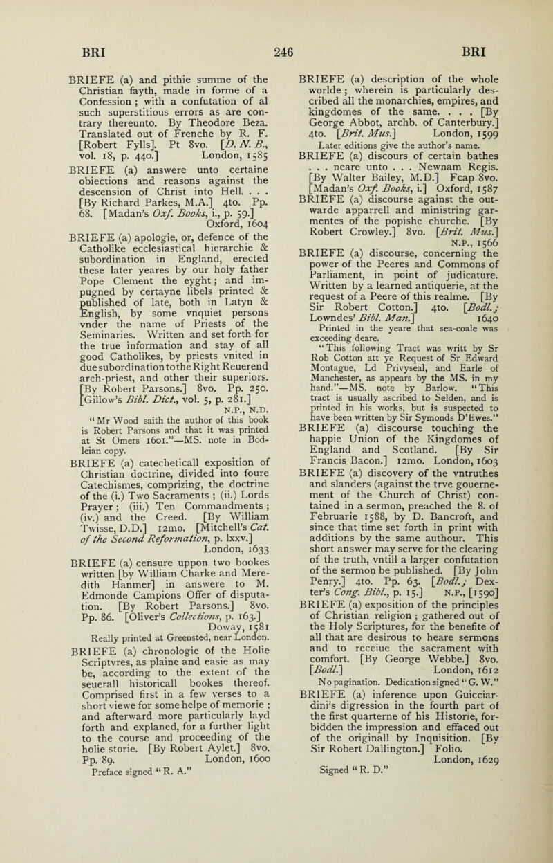 BRIEFE (a) and pithie summe of the Christian fayth, made in forme of a Confession ; with a confutation of al such superstitious errors as are con¬ trary thereunto. By Theodore Beza. Translated out of Frenche by R. F. [Robert Fylls]. Pt 8vo. [D. N. B., vol. 18, p. 440.] London, 1585 BRIEFE (a) answere unto certaine obiections and reasons against the descension of Christ into Hell. . . . [By Richard Parkes, M.A.] 4to. Pp. 68. [Madan’s Oxf Books, i., p. 59.] Oxford, 1604 BRIEFE (a) apologie, or, defence of the Catholike ecclesiastical hierarchie & subordination in England, erected these later yeares by our holy father Pope Clement the eyght; and im¬ pugned by certayne libels printed & published of late, both in Latyn & English, by some vnquiet persons vnder the name of Priests of the Seminaries. Written and set forth for the true information and stay of all good Catholikes, by priests vnited in due subordination to the Right Reuerend arch-priest, and other their superiors. By Robert Parsons.] 8vo. Pp. 250. Gillow’s Bibl. Diet., vol. 5, p. 281.] N.P., N.D. “Mr Wood saith the author of this book is Robert Parsons and that it was printed at St Omers 1601.”—MS. note in Bod¬ leian copy. BRIEFE (a) catecheticall exposition of Christian doctrine, divided into foure Catechismes, comprizing, the doctrine of the (i.) Two Sacraments ; (ii.) Lords Prayer ; (iii.) Ten Commandments ; (iv.) and the Creed. [By William Twisse, D.D.] i2mo. [Mitchell’s Cat. of the Second Reformation, p. lxxv.] London,1633 BRIEFE (a) censure uppon two bookes written [by William Charke and Mere¬ dith Hanmer] in answere to M. Edmonde Campions Offer of disputa¬ tion. [By Robert Parsons.] 8vo. Pp. 86. [Oliver’s Collections, p. 163.] Doway, 1581 Really printed at Greensted, near London. BRIEFE (a) chronologie of the Holie Scriptvres, as plaine and easie as may be, according to the extent of the seuerall historicall bookes thereof. Comprised first in a few verses to a short viewe for somehelpe of memorie ; and afterward more particularly layd forth and explaned, for a further light to the course and proceeding of the holie storie. [By Robert Aylet.] 8vo. Pp. 89. London, 1600 Preface signed “ R. A.” BRIEFE (a) description of the whole worlde; wherein is particularly des¬ cribed all the monarchies, empires, and kingdomes of the same. . . . [By George Abbot, archb. of Canterbury.] 4to. [Brit. Mus.] London, 1599 Later editions give the author’s name. BRIEFE (a) discours of certain bathes . . . neare unto . . . Newnam Regis. [By Walter Bailey, M.D.] Fcap 8vo. [Madan’s Oxf. Books, i.] Oxford, 1587 BRIEFE (a) discourse against the out- warde apparrell and ministring gar- mentes of the popishe churche. [By Robert Crowley.] 8vo. [Brit. Mus.\ N.P., 1566 BRIEFE (a) discourse, concerning the power of the Peeres and Commons of Parliament, in point of judicature. Written by a learned antiquerie, at the request of a Peere of this realme. [By Sir Robert Cotton.] 4to. [Bodl.j Lowndes’ Bibl. Man.\ 1640 Printed in the yeare that sea-coale was exceeding deare. “This following Tract was writt by Sr Rob Cotton att ye Request of Sr Edward Montague, Ld Privy seal, and Earle of Manchester, as appears by the MS. in my hand.”—MS. note by Barlow. “This tract is usually ascribed to Selden, and is printed in his works, but is suspected to have been written by Sir Symonds D’hwes.” BRIEFE (a) discourse touching the happie Union of the Kingdomes of England and Scotland. [By Sir Francis Bacon.] i2mo. London, 1603 BRIEFE (a) discovery of the vntruthes and slanders (against the trve gouerne- ment of the Church of Christ) con¬ tained in a sermon, preached the 8. of Februarie 1588, by D. Bancroft, and since that time set forth in print with additions by the same authour. This short answer may serve for the clearing of the truth, vntill a larger confutation of the sermon be published. [By John Penry.] 4to. Pp. 63. [Bodl.j Dex¬ ter’s Cong. Bibl., p. 15.] N.P., [1590] BRIEFE (a) exposition of the principles of Christian religion ; gathered out of the Holy Scriptures, for the benefite of all that are desirous to heare sermons and to receiue the sacrament with comfort. [By George Webbe.] 8vo. [Bodll\ London, 1612 No pagination. Dedication signed “ G. W.” BRIEFE (a) inference upon Guicciar¬ dini’s digression in the fourth part of the first quarterne of his Histone, for¬ bidden the impression and effaced out of the originall by Inquisition. [By Sir Robert Dallington.] Folio. London, 1629 Signed « R. D.”