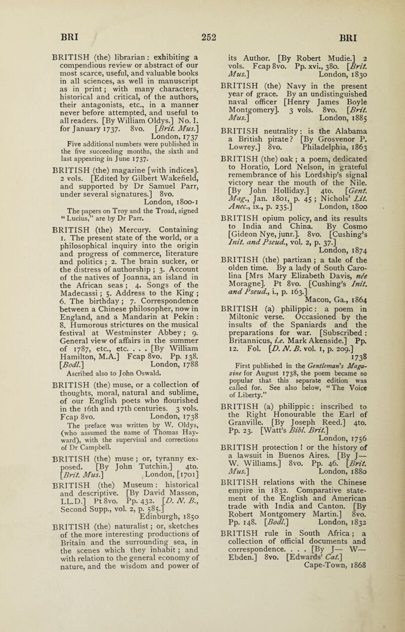 BRITISH (the) librarian: exhibiting a compendious review or abstract of our most scarce, useful, and valuable books in all sciences, as well in manuscript as in print; with many characters, historical and critical, of the authors, their antagonists, etc., in a manner never before attempted, and useful to all readers. [By William Oldys.] No. I. for January 1737. 8vo. [Brit. Mus.] London,1737 Five additional numbers were published in the five succeeding months, the sixth and last appearing in June 1737- BRITISH (the) magazine [with indices]. 2 vols. [Edited by Gilbert Wakefield, and supported by Dr Samuel Parr, under several signatures.] 8vo. London, 1800-1 The papers on Troy and the Troad, signed “ Lucius,” are by Dr Parr. BRITISH (the) Mercury. Containing 1. The present state of the world, or a philosophical inquiry into the origin and progress of commerce, literature and politics ; 2. The brain sucker, or the distress of authorship ; 3. Account of the natives of Joanna, an island in the African seas ; 4. Songs of the Madecassi ; 5. Address to the King ; 6. The birthday ; 7. Correspondence between a Chinese philosopher, now in England, and a Mandarin at Pekin : 8. Humorous strictures on the musical festival at Westminster Abbey; 9. General view of affairs in the summer of 1787, etc., etc. . . . [By William Hamilton, M.A.] Fcap 8vo. Pp. 138. [.Bodl.] London, 1788 Ascribed also to John Oswald. BRITISH (the) muse, or a collection of thoughts, moral, natural and sublime, of our English poets who flourished in the 16th and 17th centuries. 3 vols. Fcap 8vo. London, 1738 The preface was written by W. Oldys, (who assumed the name of Thomas Hay¬ ward), with the supervisal and corrections of Dr Campbell. BRITISH (the) muse ; or, tyranny ex¬ posed. [By John Tutchin.] 4to. [Brit. Mus.] London, [1701] BRITISH (the) Museum: historical and descriptive. [By David Masson, LL.D.] Pt8vo. Pp. 432. [£>. N. B., Second Supp., vol. 2, p. 585.] Edinburgh, 1850 BRITISH (the) naturalist; or, sketches of the more interesting productions of Britain and the surrounding . sea, in the scenes which they inhabit ; and with relation to the general economy of nature, and the wisdom and power of its Author. [By Robert Mudie.] 2 vols. Fcap8vo. Pp. xvi., 380. [Brit. Mus.] London, 1830 BRITISH (the) Navy in the present year of grace. By an undistinguished naval officer [Henry James Boyle Montgomery]. 3 vols. 8vo. [Brit. Mus.] London, 1885 BRITISH neutrality: is the Alabama a British pirate ? [By Grosvenor P. Lowrey.] 8vo. Philadelphia, 1863 BRITISH (the) oak ; a poem, dedicated to Horatio, Lord Nelson, in grateful remembrance of his Lordship’s signal victory near the mouth of the Nile. [By John Holliday.] 4to. [Gent. Mag., Jan. 1801, p. 45 ; Nichols’ Lit. Anec., ix., p. 235.] London, 1800 BRITISH opium policy, and its results to India and China. By Cosmo [Gideon Nye, junr.]. 8vo. [Cushing’s Init. and Pseud., vol. 2, p. 37.] London, 1874 BRITISH (the) partizan ; a tale of the olden time. By a lady of South Caro¬ lina [Mrs Mary Elizabeth Davis, nee Moragne]. Pt 8vo. [Cushing’s Init. and Pseud., i., p. 163.] Macon, Ga., 1864 BRITISH (a) philippic: a poem in Miltonic verse. Occasioned by the insults of the Spaniards and the preparations for war. [Subscribed : Britannicus, i.e. Mark Akenside.] Pp. 12. Fol. [L>. N. B. vol. 1, p. 209.] 1738 First published in the Gentleman's Maga¬ zine for August 1738, the poem became so popular that this separate edition was called for. See also below, “ The Voice of Liberty.” BRITISH (a) philippic: inscribed to the Right Honourable the Earl of Granville. [By Joseph Reed.] 4to. Pp. 23. [Watt’s Bibl. Brit.] London, 1756 BRITISH protection ! or the history of a lawsuit in Buenos Aires. [By J— W. Williams.] 8vo. Pp. 46. [Brit. Musi] London, 1880 BRITISH relations with the Chinese empire in 1832. Comparative state¬ ment of the English and American trade with India and Canton. [By Robert Montgomery Martin.] 8vo. Pp. 148. [Bodl.] London, 1832 BRITISH rule in South Africa; a collection of official documents and correspondence. . . . [By J— W— Ebden.] 8vo. [Edwards’ Cat.] Cape-Town, 1868