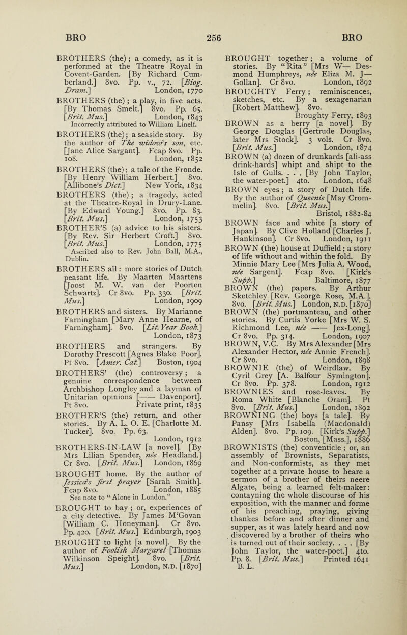 BROTHERS (the); a comedy, as it is performed at the Theatre Royal in Covent-Garden. [By Richard Cum¬ berland.] 8vo. Pp. v., 72. \JBiog. Drain.'] London, 1770 BROTHERS (the); a play, in five acts. By Thomas Smelt.] 8vo. Pp. 65. Brit. Musi] London, 1843 Incorrectly attributed to William Linelf. BROTHERS (the); a seaside story. By the author of The widow's son, etc. [Jane Alice Sargant]. Fcap 8vo. Pp. 108. London, 1852 BROTHERS (the): a tale of the Fronde. By Henry William Herbert.] 8vo. Allibone’s Diet.] New York, 1834 BROTHERS (the) ; a tragedy, acted at the Theatre-Royal in Drury-Lane. By Edward Young.] 8vo. Pp. 83. Brit. Musi] London, 1753 BROTHER’S (a) advice to his sisters. By Rev. Sir Herbert Croft.] 8vo. Brit. Musi] London, 1775 Ascribed also to Rev. John Ball, M.A., Dublin. BROTHERS all : more stories of Dutch peasant life. By Maarten Maartens [Joost M. W. van der Poorten Schwartz]. Cr 8vo. Pp. 330. [Brit. Musi] London, 1909 BROTHERS and sisters. By Marianne Farningham [Mary Anne Hearne, of Farningham]. 8vo. [Lit. Year Book.] London, 1873 BROTHERS and strangers. By Dorothy Prescott [Agnes Blake Poor]. Pt 8vo. [Ainer. Cat.] Boston, 1904 BROTHERS’ (the) controversy; a genuine correspondence between Archbishop Longley and a layman of Unitarian opinions [-Davenport]. Pt 8vo. Private print, 1835 BROTHER’S (the) return, and other stories. By A. L. O. E. [Charlotte M. Tucker]. 8vo. Pp. 63. London, 1912 BROTHERS-IN-LAW [a novel]. [By Mrs Lilian Spender, nee Headland.] Cr 8vo. [Brit. Mus.] London, 1869 BROUGHT home. By the author of Jessica's first prayer [Sarah Smith]. Fcap 8vo. London, 1885 See note to “ Alone in London.” BROUGHT to bay ; or, experiences of a city detective. By James M'Govan [William C. Honeyman]. Cr 8vo. Pp. 420. [Brit. Musi] Edinburgh, 1903 BROUGHT to light [a novel]. By the author of Foolish Margaret [Thomas Wilkinson Speight]. 8vo. [Brit. Musi] London, N.D. [1870] BROUGHT together; a volume of stories. By “Rita” [Mrs W— Des¬ mond Humphreys, nde Eliza M. J— Gollan]. Cr 8vo. London, 1892 BROUGHTY Ferry; reminiscences, sketches, etc. By a sexagenarian [Robert Matthew]. 8vo. Broughty Ferry, 1893 BROWN as a berry [a novel]. By George Douglas [Gertrude Douglas, later Mrs Stock]. 3 vols. Cr 8vo. [Brit. Musi] London, 1874 BROWN (a) dozen of drunkards [ali-ass drink-hards] whipt and shipt to the Isle of Gulls. . . . [By John Taylor, the water-poet.] 4to. London, 1648 BROWN eyes ; a story of Dutch life. By the author of Queenie [May Crom- melin]. 8vo. [Brit. Musi] Bristol, 1882-84 BROWN face and white [a story of Japan]. By Clive Holland [Charles J. Hankinson]. Cr 8vo. London, 1911 BROWN (the) house at Duffield ; a story of life without and within the fold. By Minnie Mary Lee [Mrs Julia A. Wood, nte Sargent]. Fcap 8vo. [Kirk’s Supfii] Baltimore, 1877 BROWN (the) papers. By Arthur Sketchley [Rev. George Rose, M.A.]. 8vo. [Brit. Musi] London, n.d. [1870] BROWN (the) portmanteau, and other stories. By Curtis Yorke [Mrs W. S. Richmond Lee, nee-Jex-Long]. Cr 8vo. Pp. 314. London, 1907 BROWN, V.C. By Mrs Alexander [Mrs Alexander Hector, nee Annie French]. Cr 8vo. London, 1898 BROWNIE (the) of Weirdlaw. By Cyril Grey [A. Balfour Symington]. Cr 8vo. Pp. 378. London, 1912 BROWNIES and rose-leaves. By Roma White [Blanche Oram]. Pt 8vo. [Brit. Musi] London, 1892 BROWNING (the) boys [a tale]. By Pansy [Mrs Isabella (Macdonald) Alden]. 8vo. Pp. 109. [Kirk’s Suppi] Boston, [Mass.], 1886 BROWN I STS (the) conventicle ; or, an assembly of Brownists, Separatists, and Non-conformists, as they met together at a private house to heare a sermon of a brother of theirs neere Algate, being a learned felt-maker: contayning the whole discourse of his exposition, with the manner and forme of his preaching, praying, giving thankes before and after dinner and supper, as it was lately heard and now discovered by a brother of theirs who is turned out of their society. . . . [By John Taylor, the water-poet.] 4to. Pp. 8. [Brit. Musi] Printed 1641 B. L.