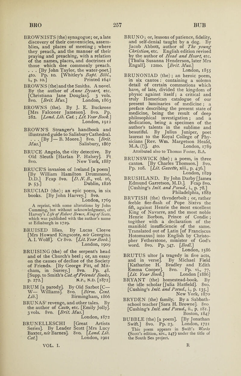 BROWNISTS (the) synagogue; or, alate discovery of their conventicles, assem¬ blies, and places of meeting ; where they preach, and the manner of their praying and preaching, with a relation of the names, places, and doctrines of those which doe commonly preach. . . . [By John Taylor, the water-poet.] 4to. Pp. io. [Whitley’s Baft. Bib/., i., p. io.] Printed 1641 BROWNS (the)and the Smiths. A novel. By the author of Anne Dysart, etc. [Christiana Jane Douglas]. 3 vols. 8vo. [Brit. If us.] London, 1863 BROWNS (the). By J. E. Buckrose [Mrs Falconer Jameson]. 8vo. Pp. 282. [Lond. Lib. Cat. ; Lit. Year Book.} London, 1912 BROWN’S Stranger’s handbook and illustrated guide to Salisbury Cathedral. . . . [By J— B. Moore.] 8vo. [Brit. Mus.\ Salisbury, 1867 BRUCE Angelo, the city detective. By Old Sleuth [Harlan P. Halsey]. Pt 8vo. New York, 1887 BRUCE’S invasion of Ireland [a poem] [By William Hamilton Drummond, D.D.] Fcap 8vo. [D. N. B., vol. 16, p. 53.] Dublin, 1826 BRUCIAD (the); an epic poem, in six books. [By John Harvey.] 8vo. London, 1769 A reprint, with some alterations by John Cumming, but without acknowledgment, of Harvey’s Life of Robert Bruce, King of Scots, which was published with the author’s name at Edinburgh in 1729. BRUISED lilies. By Lucas Cleeve [Mrs Howard Kingscote, nee Georgina A. I. Wolff]. Cr 8vo. [Lit. Year Book.} London, 1909 BRUISING (the) of the serpent’s head and of the Church’s heel; or, an essay on the causes of decline of the Society of Friends. [By George Pitt, of Mit¬ cham, in Surrey.] 8vo. Pp. 48. [Supp. to Smith’s Cat. of Friends1 Books, p. 272.] N.P., N.D. [1872] BRUM [a parody]. By Old Sarbot [C— W— Williams]. 8vo. [Birin. Cent. Lib.} Birmingham, 1866 BRUNAS’ revenge, and other tales. By the author of Caste, etc. [Emily Jolly]. 3 vols. 8vo. [Brit. Musi} London, 1872 BRUNELLESCHI [Great Artists Series]. By Leader Scott [Mrs Lucy Baxter, nee Barnes]. 8vo. [Lond. Lib. Cat.} London, 1901 BRUNO ; or, lessons of patience, fidelity, and self-denial taught by a dog. By Jacob Abbott, author of The young Christian, etc. English edition revised by the author of Head and Heart, etc. [Thulia Susanna Henderson, later Mrs Engall]. 12 mo. [Brit. Mus.} London, 1855 BRUNONIAD (the) ; an heroic poem, in six cantos : containing a solemn detail of certain commotions which have, of late, divided the kingdom of physic against itself; a critical and truly Homerican catalogue of our present luminaries of medicine ; a preface describing the present state of medicine, being the result of deep philosophical investigation; and a dedication, being a specimen of the author’s talents in the sublime and beautiful. By Julius Juniper, poet laureat to the Royal College of Phy¬ sicians [Rev. Wm. Margetson Heald, M.A. (?)]. 4to. London, 1789 Attributed also to Thomas Foster, B.A. BRUNSWICK (the); a poem, in three cantos. [By Charles Thomson.] 8vo. Pp. 108. [Lit. Gazette, xiii., p. 436.] London, 1829 BRUSHLAND. By John Darby [James Edmund Garretson, M.D.J. Fcap 8vo. [Cushing’s Init. and Pseud,., i., p. 78.] Philadelphia, 1882 BRVTISH (the) thvnderbolt; or, rather feeble fier-flash of Pope Sixtvs the fift, against Henrie the most excellent King of Navarre, and the most noble Henrie Borbon, Prince of Condie ; togither with a declaration of the manifold insufficiencie of the same. Translated out of Latin [of Franciscus Hotomanus] into English by Christo¬ pher Fetherstone, minister of God’s word. 8vo. Pp. 347. [Bod/.} London, 1586 BRUTUS ultor [a tragedy in five acts, and in verse]. By Michael Field [Katharine H. Bradley and Edith Emma Cooper]. 8vo. Pp. vi., 77. [Lit. Year Book.} London [1886] BRYANT (the) homestead-book. By the idle scholar [Julia Hatfield]. 8vo. [Cushing’s lnit. and Pseitd., i., p. 135.] New York, 1870 BRYDEN (the) family. By a Sabbath- school teacher [Sara H. Browne]. 8vo. [Cushing’s Init. and Pseud., ii., p. 181.] Boston, 1847 BUBBLE (the) [a poem]. [By Jonathan Swift.] 8vo. Pp. 23. London, 1721 This poem appears in Swift’s Works (Scott’s edition, xiv., 147) under the title of the South Sea project.