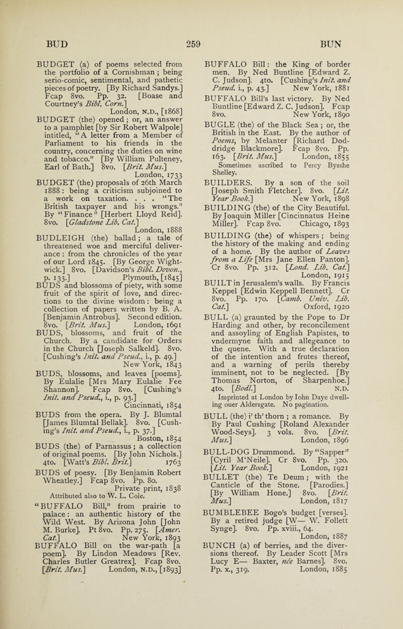 BUDGET (a) of poems selected from the portfolio of a Cornishman ; being serio-comic, sentimental, and pathetic pieces of poetry. [By Richard Sandys.] Fcap 8vo. Pp. 32. [Boase and Courtney’s Bibl. Corn.] London, N.D., [1868] BUDGET (the) opened ; or, an answer to a pamphlet [by Sir Robert Walpole] intitled, “A letter from a Member of Parliament to his friends in the country, concerning the duties on wine and tobacco.” [By William Pulteney, Earl of Bath.] 8vo. [Brit. Musi] London, 1733 BUDGET (the) proposals of 26th March 1888 : being a criticism subjoined to a work on taxation. . . . “The British taxpayer and his wrongs.” By “ Finance ” [Herbert Lloyd Reid]. 8vo. [Gladstone Lib. Cat.] London,1888 BUDLEIGH (the) ballad; a tale of threatened woe and merciful deliver¬ ance : from the chronicles of the year of our Lord 1845. [By George Wight- wick.] 8vo. [Davidson’s Bibl. Devon., p. 133.] Plymouth, [1845] BUDS and blossoms of piety, with some fruit of the spirit of love, and direc¬ tions to the divine wisdom: being a collection of papers written by B. A. [Benjamin Antrobus]. Second edition. 8vo. [Brit. Musi] London, 1691 BUDS, blossoms, and fruit of the Church. By a candidate for Orders in the Church [Joseph Salkeld]. 8vo. [Cushing’s Init. and Pseud., i., p. 49.] New York, 1843 BUDS, blossoms, and leaves [poems]. By Eulalie [Mrs Mary Eulalie Fee Shannon], Fcap 8vo. [Cushing’s Init. and Pseud., i., p. 93.] Cincinnati, 1854 BUDS from the opera. By J. Blumtal [James Blumtal Beliak]. 8vo. [Cush¬ ing’s Init. and Pseud., i., p. 37.] Boston, 1854 BUDS (the) of Parnassus ; a collection of original poems. [By John Nichols.] 4to. [Watt’s Bibl. Brit.] 1763 BUDS of poesy. [By Benjamin Robert Wheatley.] Fcap 8vo. Pp. 80. Private print, 1838 Attributed also to W. L. Cole. “BUFFALO Bill,” from prairie to palace: an authentic history of the Wild West. By Arizona John [John M. Burke]. Pt 8vo. Pp. 275. [Amer. Cat.] New York, 1893 BUFFALO Bill on the war-path [a poem]. By Lindon Meadows [Rev. Charles Butler Greatrex], Fcap 8vo. [Brit. Musi] London, N.D., [1893] BUFFALO Bill: the King of border men. By Ned Buntline [Edward Z. C. Judson]. 4to. [Cushing’s Init. and Pseud, i., p. 43.] New York, 1881 BUFFALO Bill’s last victory. By Ned Buntline [Edward Z. C. Judson]. Fcap 8vo. New York, 1890 BUGLE (the) of the Black Sea ; or, the British in the East. By the author of Poems, by Melanter [Richard Dod¬ dridge Blackmore]. Fcap 8vo. Pp. 163. [Brit. Musi] London, 1855 Sometimes ascribed to Percy Bysshe Shelley. BUILDERS. By a son of the soil [Joseph Smith Fletcher]. 8vo. [Lit. Year Book.] New York, 1898 BUILDING (the) of the City Beautiful. By Joaquin Miller [Cincinnatus Heine Miller]. Fcap 8vo. Chicago, 1893 BUILDING (the) of whispers; being the history of the making and ending of a home. By the author of Leaves from a Life [Mrs Jane Ellen Panton]. Cr 8vo. Pp. 312. [Lo?id. Lib. Cat.] London, 1915 BUILT in Jerusalem’s walls. By Francis Keppel [Edwin Keppell Bennett]. Cr 8vo. Pp. 170. [Camb. Univ. Lib. Cat.] Oxford, 1920 BULL (a) graunted by the Pope to Dr Harding and other, by reconcilement and assoyling of English Papistes, to vndermyne faith and allegeance to the quene. With a true declaration of the intention and frutes thereof, and a warning of perils thereby imminent, not to be neglected. [By Thomas Norton, of Sharpenhoe.] 4to. [Bodl.] N.D. Imprinted at London by Iohn Daye dwell¬ ing ouer Aldersgate. No pagination. BULL (the) i’ th’ thorn ; a romance. By By Paul Cushing [Roland Alexander Wood-Seys]. 3 vols. 8vo. [Brit. Micsl] London, 1896 BULL-DOG Drummond. By “Sapper” [Cyril M‘Neile]. Cr 8vo. Pp. 320. [Lit. Year Book.] London, 1921 BULLET (the) Te Deum; with the Canticle of the Stone. [Parodies.] [By William Hone.] 8vo. [Brit. Musi] London, 1817 BUMBLEBEE Bogo’s budget [verses]. By a retired judge [W— W. Follett Synge]. 8vo. Pp. xviii., 64. London, 1887 BUNCH (a) of berries, and the diver¬ sions thereof. By Leader Scott [Mrs Lucy E— Baxter, nee Barnes]. 8vo. Pp. x., 319. London, 1885