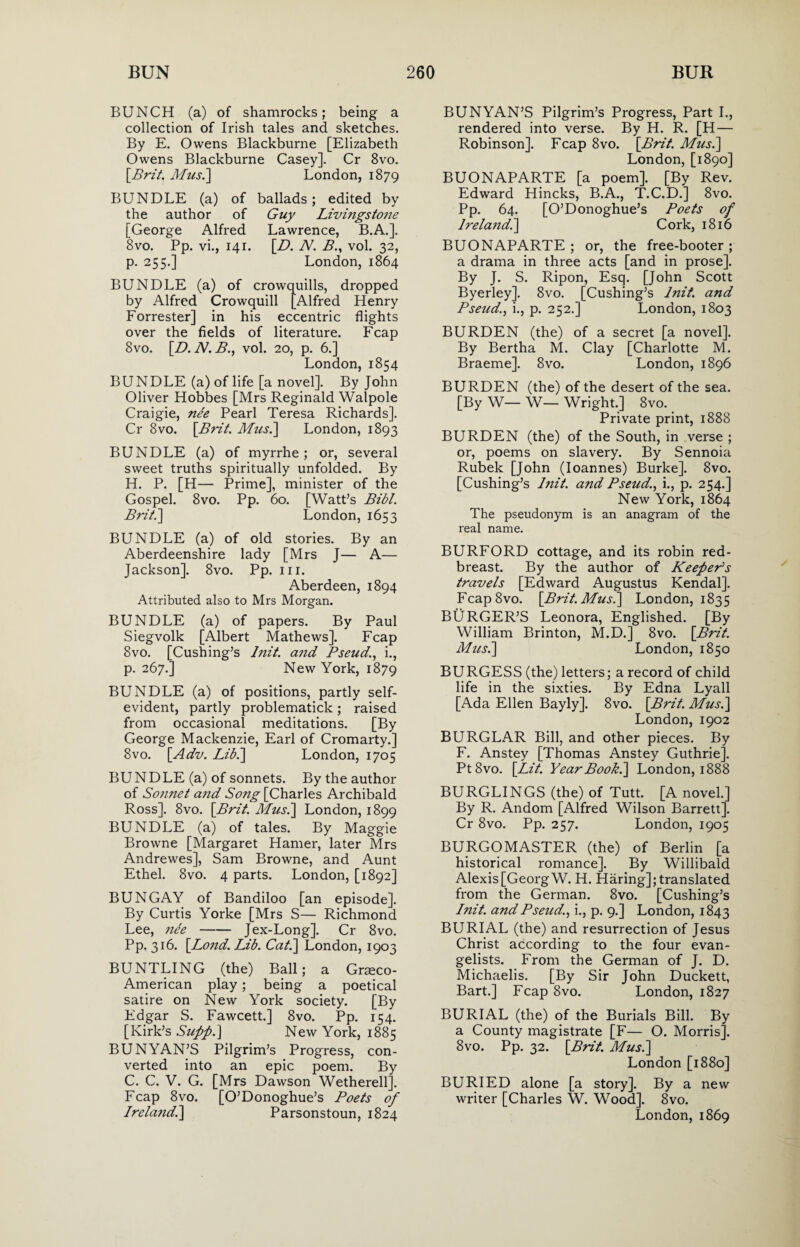 BUNCH (a) of shamrocks; being a collection of Irish tales and sketches. By E. Owens Blackburne [Elizabeth Owens Blackburne Casey]. Cr 8vo. [Brit, Mus.] London, 1879 BUNDLE (a) of ballads; edited by the author of Guy Livingstone [George Alfred Lawrence, B.A.]. 8vo. Pp. vi., 141. [D. N. B., vol. 32, p. 255.] London, 1864 BUNDLE (a) of crowquills, dropped by Alfred Crowquill [Alfred Henry Forrester] in his eccentric flights over the fields of literature. Fcap 8vo. [D.N.B., vol. 20, p. 6.] London, 1854 BUNDLE (a) of life [a novel]. By John Oliver Hobbes [Mrs Reginald Walpole Craigie, nee Pearl Teresa Richards]. Cr 8vo. [Brit. Micsi] London, 1893 BUNDLE (a) of myrrhe; or, several sweet truths spiritually unfolded. By H. P. [H— Prime], minister of the Gospel. 8vo. Pp. 60. [Watt’s Bibl. Brit.] London, 1653 BUNDLE (a) of old stories. By an Aberdeenshire lady [Mrs J— A— Jackson]. 8vo. Pp. 111. Aberdeen, 1894 Attributed also to Mrs Morgan. BUNDLE (a) of papers. By Paul Siegvolk [Albert Mathews]. Fcap 8vo. [Cushing’s blit, and Pseudi., p. 267.] New York, 1879 BUNDLE (a) of positions, partly self- evident, partly problematick; raised from occasional meditations. [By George Mackenzie, Earl of Cromarty.] 8vo. [Adv. Lib.\ London, 1705 BUNDLE (a) of sonnets. By the author of Sonnet and Song [Charles Archibald Ross]. 8vo. [Brit. Mus.] London, 1899 BUNDLE (a) of tales. By Maggie Browne [Margaret Hamer, later Mrs Andrewes], Sam Browne, and Aunt Ethel. 8vo. 4 parts. London, [1892] BUNGAY of Bandiloo [an episode]. By Curtis Yorke [Mrs S— Richmond Lee, nee-Jex-Long]. Cr 8vo. Pp. 316. [Lond. Lib. Cat.] London, 1903 BUNTLING (the) Ball; a Graeco- American play; being a poetical satire on New York society. [By Edgar S. Fawcett.] 8vo. Pp. 154. [Kirk’s Supp.\ New York, 1885 BUNYAN’S Pilgrim’s Progress, con¬ verted into an epic poem. By C. C. V. G. [Mrs Dawson Wetherell]. Fcap 8vo. [O’Donoghue’s Poets of Ireland.] Parsonstoun, 1824 BUNYAN’S Pilgrim’s Progress, Part I., rendered into verse. By H. R. [H — Robinson]. Fcap 8vo. [Brit. Mus.] London, [1890] BUONAPARTE [a poem]. [By Rev. Edward Hincks, B.A., T.C.D.] 8vo. Pp. 64. [O’Donoghue’s Poets of Irelandi] Cork, 1816 BUONAPARTE; or, the free-booter ; a drama in three acts [and in prose]. By J. S. Ripon, Esq. [John Scott Byerley]. 8vo. [Cushing’s lnit. and Pseudi., p. 252.] London, 1803 BURDEN (the) of a secret [a novel]. By Bertha M. Clay [Charlotte M. Braeme]. 8vo. London, 1896 BURDEN (the) of the desert of the sea. [By W— W— Wright.] 8vo. Private print, 1888 BURDEN (the) of the South, in verse ; or, poems on slavery. By Sennoia Rubek [John (Ioannes) Burke], 8vo. [Cushing’s lnit. and Pseudi., p. 254.] New York, 1864 The pseudonym is an anagram of the real name. BURFORD cottage, and its robin red¬ breast. By the author of Keeper's travels [Edward Augustus Kendal]. Fcap8vo. [Brit. Mus.] London, 1835 BURGER’S Leonora, Englished. [By William Brinton, M.D.] 8vo. [Brit. Mus.] London, 1850 BURGESS (the) letters; a record of child life in the sixties. By Edna Lyall [Ada Ellen Bayly]. 8vo. [Brit. Mus.] London,1902 BURGLAR Bill, and other pieces. By F. Anstey [Thomas Anstey Guthrie]. Pt8vo. [Lit. Year Book.] London, 1888 BURGLINGS (the) of Tutt. [A novel.] By R. Andom [Alfred Wilson Barrett]. Cr 8vo. Pp. 257. London, 1905 BURGOMASTER (the) of Berlin [a historical romance]. By Willibald Alexis [Georg W. H. Haring]; translated from the German. 8vo. [Cushing’s lnit. and Pseud., i., p. 9.] London, 1843 BURIAL (the) and resurrection of Jesus Christ according to the four evan¬ gelists. From the German of J. D. Michaelis. [By Sir John Duckett, Bart.] Fcap 8vo. London, 1827 BURIAL (the) of the Burials Bill. By a County magistrate [F— O. Morris]. 8vo. Pp. 32. [Brit. Mus.] London [1880] BURIED alone [a story]. By a new writer [Charles W. Wood]. 8vo. London, 1869