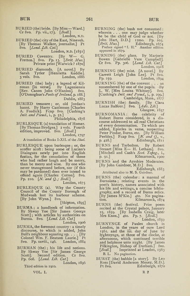 BURIED (the) bride. [By Miss — Ward.] Cr 8vo. Pp. vii., 173. [Bodl.] London, N.D. BURIED (the) city of the East, Nineveh. [By Thomas Walker, journalist.] Pt 8vo. \Lond. fib. Cat.\ London, N.D. [1851] BURIED Coventry. [By W— G. Fretton.] 8vo. Pp. 13. [Brit. Musi Private print [Warwick? 1870’ BURIED diamonds. [A novel.] By Sarah Tytler [Henrietta Keddie]. 3 vols. 8vo. London, 1886 BURIED (the) lady; a legend of Kil- ronan [in verse]. By Lageniensis Rev. Canon John O’Hanlon]. 8vo. O’Donoghue’s Poets of Ireland, p. 188.] Dublin, 1883 BURIED treasure; or, old Jordan’s haunt. By Harry Castlemon [Charles A. Fosdick]. Fcap 8vo. [Cushing’s Init. and Pseud., i., p. 52.] Philadelphia, 1878 BURLESQUE (a) translation of Homer. [By Thomas Brydges.] 2 vols. Fourth edition, improved. 8vo. [Bodl.] London, 1797 A translation of Books I-XII. of the Iliad. BURLESQUE upon burlesque; or, the scoffer scoft: being some of Lucian’s Dialogues newly put into English fustian, for the consolation of those who had rather laugh and be merry, than be merry and wise. By one who never transgressed before, nor (if this may be pardoned) does ever intend to offend again [Charles Cotton]. 8vo. Pp. 210. [A7, and Q.j Bodl.] London, 1675 BURLESQUE (a). Why the County Council of the County Borough of Mudwash lost its harbour scheme. [By John Wynn.] 8vo. [Skipton, 1895] BURMA ; a handbook of information. By Shway Yoe [Sir James George Scott] ; with articles by authorities on Burma. 8vo. [Lond. Lib. Cat.] London, 1906 BURMA, the foremost country : a timely discourse, to which is added, John Bull’s neighbour squaring up. . . . [By Colonel Wm. F. Beatson Laurie.] Pt 8vo. Pp. xxviii., 146. London, 1884 BURMAN (the) ; his life and notions. By Shway Yoe [Sir James George Scott]. Second edition. Cr 8vo. Pp. 608. [Lond. Lib. Cat.] London, 1896 BURNING (the) bush not consumed: wherein . . . one may judge whether he be the child of God or not. [By John Hart, D.D.] i2mo. Pp. 103. [Brit. Musi] Edinburgh, 1674 Preface signed “ I. H.” Another edition appeared in 1679. BURNING (the) glass. By Marjorie Bowen [Gabrielle Vere Campbell]. Cr 8vo. Pp. 306. [Lond. Lib. Cat.] London, 1918 BURNING (the) mist. [A novel.] By Garrett Leigh [John Lee]. Pt 8vo. Pp. 259. London, 1894 BURNING (the) of the convent ... as remembered by one of the pupils. By L. W. [Mrs Louisa Whitney]. 8vo. [Cushing’s Init. and Pseud., i., p. 299.] Cambridge, Mass., 1877 BURNISH (the) family. [By Clara Lucas Balfour.] 8vo. [Adv. Lib.] Glasgow, 1857 BURNOMANIA: the celebrity of Robert Burns considered, in a dis¬ course addressed to all real Christians of every denomination. To which are added, Epistles in verse, respecting Peter Pindar, Burns, etc. [By William Peebles.] Fcap 8vo. [Al. and Q., v., p.428.] Edinburgh, 1811 BURNS and Tarbolton. By Robert Steuart [Miss E— H. Letham]. 8vo. [Mitchell and Cash’s Scot. Topog., i., p. 91.] Kilmarnock, 1900 BURNS and the Ayrshire Moderates. [By John Gairdner, M.D.] 8vo. Edinburgh, 1883 Attributed also to M. S. Gairdner. BURNS (the) calendar: a manual of Burnsiana ; relating events in the poet’s history, names associated with his life and writings, a concise biblio¬ graphy, and a record of Burns relics. [By James M£Kie.] 4to. No pagina¬ tion. Kilmarnock, 1874 BURNS (the) festival. Prize poem recited at the Crystal palace, January 25, 1859. [By Isabella Craig, later Mrs Knox.] 4to. Pp. 7. [Bodl.] London, 1859 BURNYNGE of Paules church in London, in the yeare of oure Lord 1561. and the iiii. day of June by lyghtnynge, at three of the clocke, at afternoone, which continued terrible and helplesse unto nyght. [By James Pilkington, Bishop of Durham.] 8vo. [Bodl.] Imprinted at London, 1563 B. L. No pagination. BURST (the) bubble [a story]. By Leo Ross [David Anderson Moxey, M.D.]. Pt 8vo. Edinburgh, 1870 Third edition in 1910.