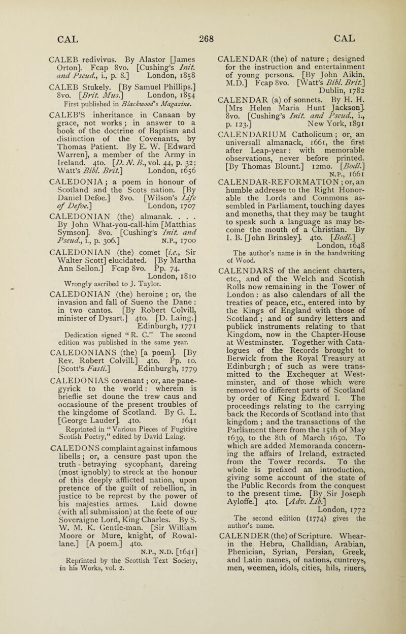 CALEB redivivus. By Alastor [James Orton]. Fcap 8vo. [Cushing’s Iiiit. cmd Pseud., i., p. 8.] London, 1858 CALEB Stukely. [By Samuel Phillips.] 8vo. \Brit. Mus.] London, 1854 First published in Blackwood.'s Magazine. CALEB’S inheritance in Canaan by grace, not works ; in answer to a book of the doctrine of Baptism and distinction of the Covenants, by Thomas Patient. By E. W. [Edward Warren], a member of the Army in Ireland. 4to. [ZL A7, i?., vol. 44, p. 32; Watt’s Bibl. Briti] London, 1656 CALEDONIA; a poem in honour of Scotland and the Scots nation. [By Daniel Defoe.] 8vo. [Wilson’s Life of Defoe.] London, 1707 CALEDONIAN (the) almanak. . . . By John What-you-call-him [Matthias Symson]. 8vo. [Cushing’s Init. a?id Pseud., i., p. 306.] N.P., 1700 CALEDONIAN (the) comet [i.e., Sir Walter Scott] elucidated. [By Martha Ann Sellon.] Fcap 8vo. Pp. 74. London, 1810 Wrongly ascribed to J. Taylor. CALEDONIAN (the) heroine ; or, the invasion and fall of Sueno the Dane : in two cantos. [By Robert Colvill, minister of Dysart.] 4to. [D. Laing.] Edinburgh, 1771 Dedication signed “ R. C.” The second edition was published in the same year. CALEDONIANS (the) [a poem]. [By Rev. Robert Colvill.] 4to. Pp. 10. [Scott’s Fasti.\ Edinburgh, 1779 CALEDON IAS covenant ; or, ane pane- gyrick to the world: wherein is brieflie set doune the trew caus and occasioune of the present troubles of the kingdome of Scotland. By G. L. [George Lauder]. 4to. 1641 Reprinted in “Various Pieces of Fugitive Scotish Poetry,” edited by David Laing. CALEDONS complaint against infamous libells ; or, a censure past upon the truth - betraying sycophant, dareing (most ignobly) to streck at the honour of this deeply afflicted nation, upon pretence of the guilt of rebellion, in justice to be represt by the power of his majesties armes. Laid downe (with all submission) at the feete of our Soveraigne Lord, King Charles. By S. W. M. K. Gentle-man. [Sir William Moore or Mure, knight, of Rowal- lane.] [A poem.] 4to. N.P., N.D. [1641] Reprinted by the Scottish Text Society, in his Works, vol. 2. CALENDAR (the) of nature ; designed for the instruction and entertainment of young persons. [By John Aikin, M.D.] FcapSvo. [Watt’s Bibl. Brit.] Dublin, 1782 CALENDAR (a) of sonnets. By H. H. [Mrs Helen Maria Hunt Jackson]. 8vo. [Cushing’s Init. a7id Pseud., i., p. 123.] New York, 1891 CALENDARIUM Catholicum ; or, an universall almanack, 1661, the first after Leap-year: with memorable observations, never before printed. [By Thomas Blount.] i2mo. [Bodl.\ N.P., l66l CALENDAR-REFORMATION ; or, an humble addresse to the Right Honor¬ able the Lords and Commons as¬ sembled in Parliament, touching dayes and moneths, that they may be taught to speak such a language as may be¬ come the mouth of a Christian. By I. B. [John Brinsley]. 4to. [Bodl.] London, 1648 The author’s name is in the handwriting of Wood. CALENDARS of the ancient charters, etc., and of the Welch and Scotish Rolls now remaining in the Tower of London : as also calendars of all the treaties of peace, etc., entered into by the Kings of England with those of Scotland ; and of sundry letters and publick instruments relating to that Kingdom, now in the Chapter-House at Westminster. Together with Cata¬ logues of the Records brought to Berwick from the Royal Treasury at Edinburgh; of such as were trans¬ mitted to the Exchequer at West¬ minster, and of those which tvere removed to different parts of Scotland by order of King Edward I. The proceedings relating to the carrying back the Records of Scotland into that kingdom ; and the transactions of the Parliament there from the 15th of May 1639, to the 8th of March 1650. To which are added Memoranda concern¬ ing the affairs of Ireland, extracted from the Tower records. To the whole is prefixed an introduction, giving some account of the state of the Public Records from the conquest to the present time. [By Sir Joseph Ayloffe.] 4to. \Adv. Lib.] London, 1772 The second edition (1774) gives the author’s name. CALENDER (the) of Scripture. Whear- in the Hebru, Challdian, Arabian, Phenician, Syrian, Persian, Greek, and Latin names, of nations, cuntreys, men, weemen, idols, cities, hils, riuers,