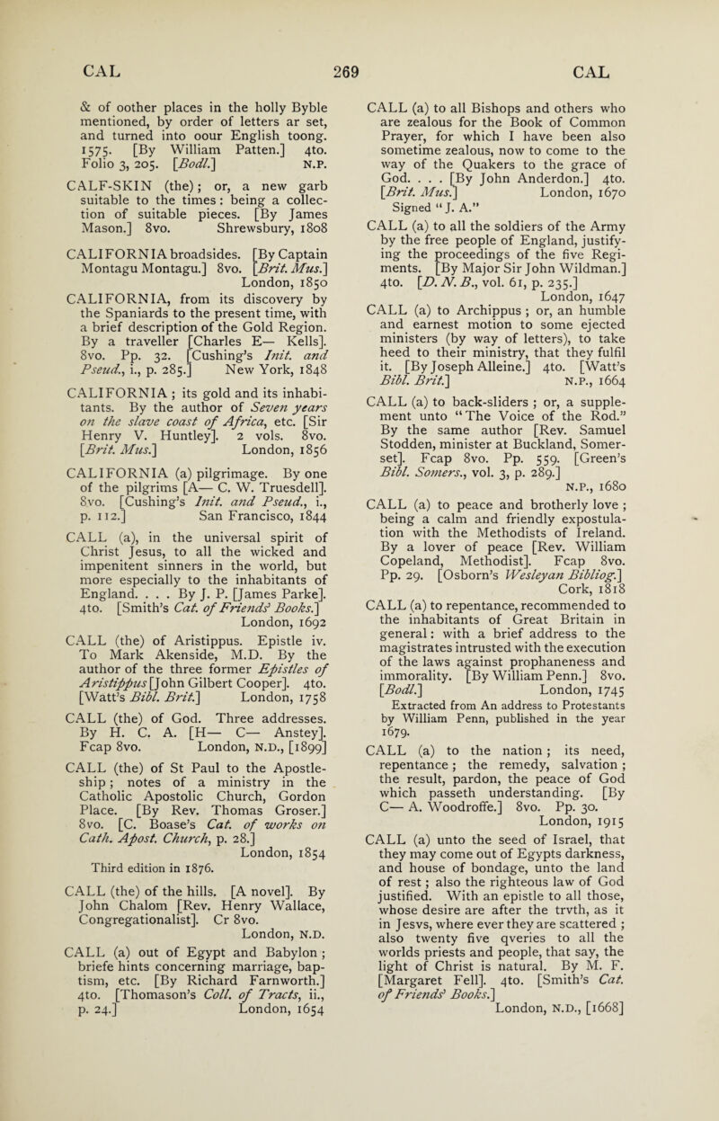 & of oother places in the holly Byble mentioned, by order of letters ar set, and turned into oour English toong. 1575. [By William Patten.] 4to. Folio 3, 205. [Bodli] n.p. CALF-SKIN (the); or, a new garb suitable to the times : being a collec¬ tion of suitable pieces. [By James Mason.] 8vo. Shrewsbury, 1808 CALIFORNIAbroadsides. [By Captain Montagu Montagu.] 8vo. [Brit. Mus.] London, 1850 CALIFORNIA, from its discovery by the Spaniards to the present time, with a brief description of the Gold Region. By a traveller [Charles E— Kells]. 8vo. Pp. 32. [Cushing’s Init. and Pseud., i., p. 285.] New York, 1848 CALIFORNIA ; its gold and its inhabi¬ tants. By the author of Seven years on the slave coast of Africa, etc. [Sir Henry V. Huntley]. 2 vols. 8vo. [Brit. Mus.] London, 1856 CALIFORNIA (a) pilgrimage. By one of the pilgrims [A— C. W. Truesdell]. 8vo. [Cushing’s Init. and Pseud., i., p. 112.] San Francisco, 1844 CALL (a), in the universal spirit of Christ Jesus, to all the wicked and impenitent sinners in the world, but more especially to the inhabitants of England. . . . By J. P. [James Parke]. 4to. [Smith’s Cat. of Friends1 Books.] London,1692 CALL (the) of Aristippus. Epistle iv. To Mark Akenside, M.D. By the author of the three former Epistles of Aristippus [John Gilbert Cooper]. 4to. [Watt’s Bibl. Brit.] London, 1758 CALL (the) of God. Three addresses. By H. C. A. [H— C— Anstey]. Fcap 8vo. London, N.D., [1899] CALL (the) of St Paul to the Apostle- ship ; notes of a ministry in the Catholic Apostolic Church, Gordon Place. [By Rev. Thomas Groser.] 8 vo. [C. Boase’s Cat. of works on Cath. Apost. Church, p. 28.] London, 1854 Third edition in 1876. CALL (the) of the hills. [A novel]. By John Chalom [Rev. Henry Wallace, Congregationalist]. Cr 8vo. London, N.D. CALL (a) out of Egypt and Babylon ; briefe hints concerning marriage, bap¬ tism, etc. [By Richard Farnworth.] 4to. [Thomason’s Coll, of Tracts, ii., p. 24.] London, 1654 CALL (a) to all Bishops and others who are zealous for the Book of Common Prayer, for which I have been also sometime zealous, now to come to the way of the Quakers to the grace of God. . . . [By John Anderdon.] 4to. [Brit. Musi] London, 1670 Signed “ J. A.” CALL (a) to all the soldiers of the Army by the free people of England, justify¬ ing the proceedings of the five Regi¬ ments. [By Major Sir John Wildman.] 4to. [D. N. B., vol. 61, p. 235.] London, 1647 CALL (a) to Archippus ; or, an humble and earnest motion to some ejected ministers (by way of letters), to take heed to their ministry, that they fulfil it. [By Joseph Alleine.] 4to. [Watt’s Bibl. Brit.] N.P., 1664 CALL (a) to back-sliders ; or, a supple¬ ment unto “The Voice of the Rod.” By the same author [Rev. Samuel Stodden, minister at Buckland, Somer¬ set]. Fcap 8vo. Pp. 559. [Green’s Bill. Somers., vol. 3, p. 289.] N.P., 1680 CALL (a) to peace and brotherly love ; being a calm and friendly expostula¬ tion with the Methodists of Ireland. By a lover of peace [Rev. William Copeland, Methodist]. Fcap 8vo. Pp. 29. [Osborn’s Wesleyan Bibliogi] Cork, 1818 CALL (a) to repentance, recommended to the inhabitants of Great Britain in general: with a brief address to the magistrates intrusted with the execution of the laws against prophaneness and immorality. [By William Penn.] 8vo. [Bodli] London, 1745 Extracted from An address to Protestants by William Penn, published in the year 1679- CALL (a) to the nation ; its need, repentance; the remedy, salvation ; the result, pardon, the peace of God which passeth understanding. [By C— A. Woodrofife.] 8vo. Pp. 30. London, 1915 CALL (a) unto the seed of Israel, that they may come out of Egypts darkness, and house of bondage, unto the land of rest; also the righteous law of God justified. With an epistle to all those, whose desire are after the trvth, as it in Jesvs, where ever they are scattered ; also twenty five qveries to all the worlds priests and people, that say, the light of Christ is natural. By M. F. [Margaret Fell]. 4to. [Smith’s Cat. of Friends' Books.] London, N.D., [1668]