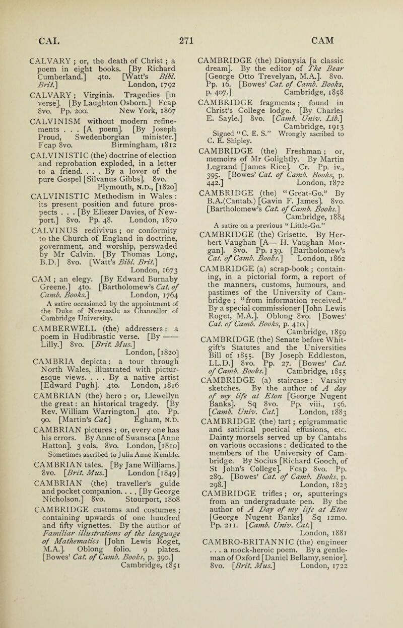 CALVARY ; or, the death of Christ ; a poem in eight books. [By Richard Cumberland.] 4to. [Watt’s Bibl. Brit.'] London, 1792 CALVARY ; Virginia. Tragedies [in verse]. [By Laughton Osborn.] Fcap 8vo. Pp. 200. New York, 1867 CALVINISM without modern refine¬ ments ... [A poem]. [By Joseph Proud, Swedenborgian minister.] Fcap 8vo. Birmingham, 1812 CALVINISTIC (the) doctrine of election and reprobation exploded, in a letter to a friend. ... By a lover of the pure Gospel [Silvanus Gibbs]. 8vo. Plymouth, N.D., [1820] CALVINISTIC Methodism in Wales : its present position and future pros¬ pects . . . [By Eliezer Davies, of New¬ port.] 8vo. Pp. 48. London, 1870 CALVIN US redivivus ; or conformity to the Church of England in doctrine, government, and worship, perswaded by Mr Calvin. [By Thomas Long, B.D.] 8vo. [Watt’s Bibl. Brit.] London, 1673 CAM ; an elegy. [By Edward Burnaby Greene.] 4to. [Bartholomew’s Cat. of Camb. Books.] London, 1764 A satire occasioned by the appointment of the Duke of Newcastle as Chancellor of Cambridge University. CAMBERWELL (the) addressers: a poem in Hudibrastic verse. [By- Lilly.] 8vo. [Brit. Musi] London, [1820] CAMBRIA depicta: a tour through North Wales, illustrated with pictur¬ esque views. . . . By a native artist [Edward Pugh]. 4to. London, 1816 CAMBRIAN (the) hero ; or, Llewellyn the great: an historical tragedy. [By Rev. William Warrington.] 4to. Pp. 90. [Martin’s Cat] Egham, N.D. CAMBRIAN pictures ; or, every one has his errors. By Anne of Swansea [Anne Hatton]. 3vols. 8vo. London, [1810] Sometimes ascribed to Julia Anne Kemble. CAMBRIAN tales. [By Jane Williams.] 8vo. [Brit. Musi] London [1849] CAMBRIAN (the) traveller’s guide and pocket companion. . . . [By George Nicholson.] 8vo. Stourport, 1808 CAMBRIDGE customs and costumes ; containing upwards of one hundred and fifty vignettes. By the author of Familiar illustrations of the language of Mathematics [John Lewis Roget, M.A.]. Oblong folio. 9 plates. [Bowes’ Cat. of Camb. Books, p. 390.] Cambridge, 1851 CAMBRIDGE (the) Dionysia [a classic dream]. By the editor of The Bear [George Otto Trevelyan, M.A.]. 8vo. Pp. 16. [Bowes’ Cat. of Camb. Books, p. 407.] Cambridge, 1858 CAMBRIDGE fragments ; found in Christ’s College lodge. [By Charles E. Sayle.] 8vo. [Camb. Univ. Lib.] Cambridge, 1913 Signed “ C. E. S.” Wrongly ascribed to C. E. Shipley. CAMBRIDGE (the) Freshman ; or, memoirs of Mr Golightly. By Martin Legrand [James Rice]. Cr. Pp. iv., 395. [Bowes’ Cat. of Canib. Books, p. 442.] London, 1872 CAMBRIDGE (the) “Great-Go.” By B.A.(Cantab.) [Gavin F. James]. 8vo. [Bartholomew’s Cat. of Camb. Books.] Cambridge, 1884 A satire on a previous “ Little-Go.” CAMBRIDGE (the) Grisette. By Her¬ bert Vaughan [A— H. Vaughan Mor¬ gan]. 8vo. Pp. 139. [Bartholomew’s Cat. of Camb. Books.] London, 1862 CAMBRIDGE (a) scrap-book ; contain¬ ing, in a pictorial form, a report of the manners, customs, humours, and pastimes of the University of Cam¬ bridge ; “from information received.” By a special commissioner [John Lewis Roget, M.A.]. Oblong 8vo. [Bowes’ Cat. of Camb. Books, p. 410.] Cambridge, 1859 CAMBRIDGE (the) Senate before Whit- gift’s Statutes and the Universities Bill of 1855. [By Joseph Eddleston, LL.D.] 8vo. Pp. 27. [Bowes’ Cat. of Camb. Books.] Cambridge, 1855 CAMBRIDGE (a) staircase : Varsity sketches. By the author of A day of my life at Eton [George Nugent Banks]. Sq 8vo. Pp. viii., 156. [Camb. Univ. Cat] London, 1883 CAMBRIDGE (the) tart; epigrammatic and satirical poetical effusions, etc. Dainty morsels served up by Cantabs on various occasions : dedicated to the members of the University of Cam¬ bridge. By Socius [Richard Gooch, of St John’s College]. Fcap 8vo. Pp. 289. [Bowes’ Cat. of Camb. Books, p. 298.] London, 1823 CAMBRIDGE trifles ; or, sputterings from an undergraduate pen. By the author of A Day of my life at Eton [George Nugent Banks]. Sq i2mo. Pp. 211. [Camb. Univ. Cat] London, 1881 CAMBRO-BRITANNIC (the) engineer ... a mock-heroic poem. By a gentle¬ man of Oxford [Daniel Bellamy, senior]. 8vo. [Brit. Musi] London, 1722