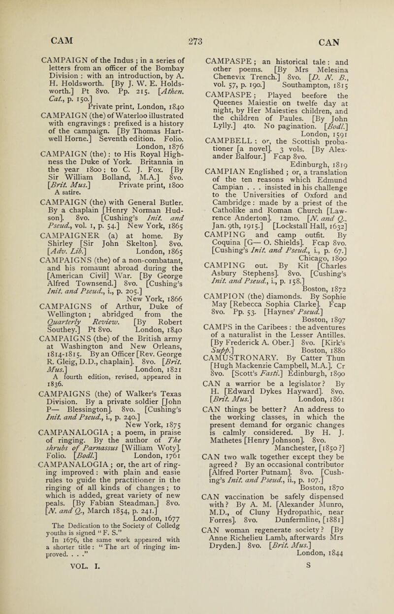 CAMPAIGN of the Indus ; in a series of letters from an officer of the Bombay Division : with an introduction, by A. H. Holdsworth. [By J. W. E. Holds- worth.] Pt 8vo. Pp. 215. [A then. Cat., p. 150.] Private print, London, 1840 CAMPAIGN (the) of Waterloo illustrated with engravings : prefixed is a history of the campaign. [By Thomas Hart¬ well Horne.] Seventh edition. Folio. London, 1876 CAMPAIGN (the): to His Royal High¬ ness the Duke of York. Britannia in the year 1800; to C. J. Fox. [By Sir William Bolland, M.A.] 8vo. \Brit. Mus.] Private print, 1800 A satire. CAMPAIGN (the) with General Butler. By a chaplain [Henry Norman Hud¬ son]. 8vo. [Cushing’s lnit. and Pseud., vol. 1, p. 54.] New York, 1865 CAMPAIGNER (a) at home. By Shirley [Sir John Skelton]. 8vo. [Adv. Lib.'] London, 1865 CAMPAIGNS (the) of a non-combatant, and his romaunt abroad during the [American Civil] War. [By George Alfred Townsend.] 8vo. [Cushing’s lnit. a7id Pseud., i., p. 205.] New York, 1866 CAMPAIGNS of Arthur, Duke of Wellington; abridged from the Quarterly Review. [By Robert Southey.] Pt 8vo. London, 1840 CAMPAIGNS (the) of the British army at Washington and New Orleans, 1814-1815. By an Officer [Rev. George R. Gleig, D.D., chaplain]. 8vo. \Brit. Mus.] London, 1821 A fourth edition, revised, appeared in 1836. CAMPAIGNS (the) of Walker’s Texas Division. By a private soldier [John P— Blessington]. 8vo. [Cushing’s lnit. a?id Pseud., i., p. 240.] New York, 1875 CAMPANALOGIA ; a poem, in praise of ringing. By the author of The shrubs of Parnassus [William Woty]. Folio. [Bodl.] London, 1761 CAMPANALOGIA ; or, the art of ring¬ ing improved : with plain and easie rules to guide the practitioner in the ringing of all kinds of changes ; to which is added, great variety of new peals. [By Fabian Steadman.] 8vo. [TV. and Q., March 1854, p. 241.] London, 1677 The Dedication to the Society of Colledg youths is signed “ F. S.” In 1676, the same work appeared with a shorter title : “ The art of ringing im¬ proved. . . .” VOL. I. CAMPASPE; an historical tale: and other poems. [By Mrs Melesina Chenevix Trench.] 8vo. [D. N. B., vol. 57, p. 190.] Southampton, 1815 CAMPASPE ; Played beefore the Queenes Maiestie on twelfe day at night, by Her Maiesties children, and the children of Paules. [By John Lylly.] 4to. No pagination. [Bodl.] London, 1591 CAMPBELL ; or, the Scottish proba¬ tioner [a novel]. 3 vols. [By Alex¬ ander Balfour.] Fcap 8vo. Edinburgh, 1819 CAMPIAN Englished ; or, a translation of the ten reasons which Edmund Campian . . . insisted in his challenge to the Universities of Oxford and Cambridge : made by a priest of the Catholike and Roman Church [Law¬ rence Anderton]. i2mo. [Al. and Q.. Jan. 9th, 1915.] [Lockstall Hall, 1632] CAMPING and camp outfit. By Coquina [G— O. Shields]. Fcap 8vo. [Cushing’s lnit. and Pseud., i., p. 67.] Chicago, 1890 CAMPING out. By Kit [Charles Asbury Stephens]. 8vo. [Cushing’s Blit, and Pseud., i., p. 158.] Boston, 1872 CAMPION (the) diamonds. By Sophie May [Rebecca Sophia Clarke]. Fcap 8vo. Pp. 53. [Haynes’ Pseud,.] Boston, 1897 CAMPS in the Caribees : the adventures of a naturalist in the Lesser Antilles. [By Frederick A. Ober.] 8vo. [Kirk’s Suppi] Boston, 1880 CAMUSTRONARY. By Catter Thun [Hugh Mackenzie Campbell, M.A.]. Cr 8vo. [Scott’s Fasti.] Edinburgh, 1890 CAN a warrior be a legislator? By H. [Edward Dykes Hayward]. 8vo. [Brit. Mus.] London, 1861 CAN things be better? An address to the working classes, in which the present demand for organic changes is calmly considered. By H. J. Mathetes [Henry Johnson]. 8vo. Manchester, [1850 ?] CAN two walk together except they be agreed ? By an occasional contributor [Alfred Porter Putnam]. 8vo. [Cush¬ ing’s lnit. a?id Pseud., ii., p. 107.] Boston, 1870 CAN vaccination be safely dispensed with ? By A. M. [Alexander Munro, M.D., of Cluny Hydropathic, near Forres]. 8vo. Dunfermline, [1881] CAN woman regenerate society ? [By Anne Richelieu Lamb, afterwards Mrs Dryden.] 8vo. [Brit. Mus.] London, 1844 S