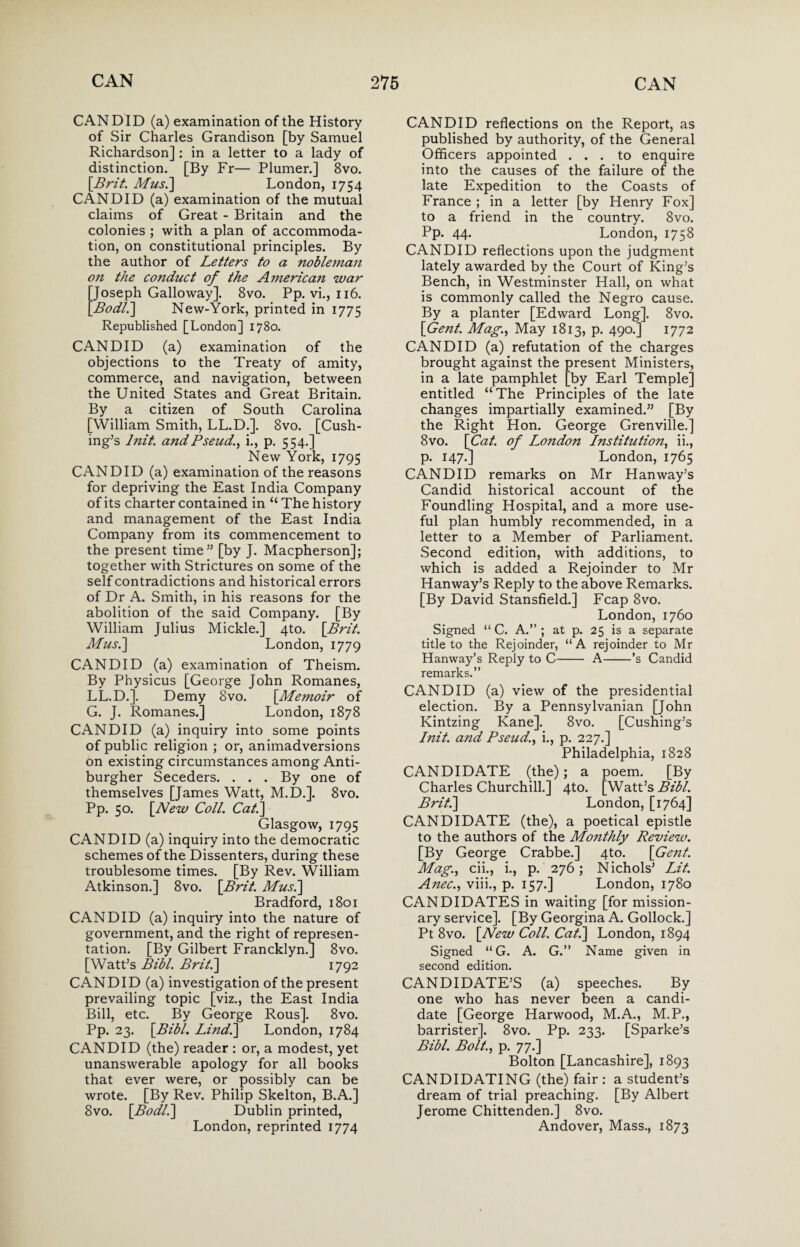 CANDID (a) examination of the History of Sir Charles Grandison [by Samuel Richardson] : in a letter to a lady of distinction. [By Fr— Plumer.] 8vo. [Brit. Musi] London, 1754 CANDID (a) examination of the mutual claims of Great - Britain and the colonies ; with a plan of accommoda¬ tion, on constitutional principles. By the author of Letters to a noble?nan on the conduct of the A merican war Joseph Galloway]. 8vo. Pp. vi., 116. Bodl.] New-York, printed in 1775 Republished [London] 1780. CANDID (a) examination of the objections to the Treaty of amity, commerce, and navigation, between the United States and Great Britain. By a citizen of South Carolina [William Smith, LL.D.]. 8vo. [Cush¬ ing’s lnit and Pseud., i., p. 554.] New York, 1795 CANDID (a) examination of the reasons for depriving the East India Company of its charter contained in “ The history and management of the East India Company from its commencement to the present time” [by J. Macpherson]; together with Strictures on some of the self contradictions and historical errors of Dr A. Smith, in his reasons for the abolition of the said Company. [By William Julius Mickle.] 4to. [Brit. Musi] London, 1779 CANDID (a) examination of Theism. By Physicus [George John Romanes, LL.D.]. Demy 8vo. [Me?noir of G. J. Romanes.] London, 1878 CANDID (a) inquiry into some points of public religion ; or, animadversions on existing circumstances among Anti¬ burgher Seceders. ... By one of themselves [James Watt, M.D.]. 8vo. Pp. 50. [New Coll. Cat.] Glasgow, 1795 CANDID (a) inquiry into the democratic schemes of the Dissenters, during these troublesome times. [By Rev. William Atkinson.] 8vo. [Brit. Musi] Bradford, 1801 CANDID (a) inquiry into the nature of government, and the right of represen¬ tation. [By Gilbert Francklyn.] 8vo. [Watt’s Bibl. Brit.] 1792 CANDID (a) investigation of the present prevailing topic [viz., the East India Bill, etc. By George Rous]. 8vo. Pp. 23. [Bibl. Li?idi] London, 1784 CANDID (the) reader : or, a modest, yet unanswerable apology for all books that ever were, or possibly can be wrote. [By Rev. Philip Skelton, B.A.] 8vo. [Bodli] Dublin printed, London, reprinted 1774 CANDID reflections on the Report, as published by authority, of the General Officers appointed ... to enquire into the causes of the failure of the late Expedition to the Coasts of France ; in a letter [by Henry Fox] to a friend in the country. 8vo. Pp. 44. London, 1758 CANDID reflections upon the judgment lately awarded by the Court of King’s Bench, in Westminster Hall, on what is commonly called the Negro cause. By a planter [Edward Long]. 8vo. [Gent. Mag., May 1813, p. 490.] 1772 CANDID (a) refutation of the charges brought against the present Ministers, in a late pamphlet [by Earl Temple] entitled “The Principles of the late changes impartially examined.” [By the Right Hon. George Grenville.] 8vo. [Cat. of London Institution, ii., p. 147.] London, 1765 CANDID remarks on Mr Han way’s Candid historical account of the Foundling Hospital, and a more use¬ ful plan humbly recommended, in a letter to a Member of Parliament. Second edition, with additions, to which is added a Rejoinder to Mr Hanway’s Reply to the above Remarks. [By David Stansfield.] Fcap 8vo. London, 1760 Signed “ C. A.”; at p. 25 is a separate title to the Rejoinder, “A rejoinder to Mr Hanway’s Reply to C- A-’s Candid remarks.” CANDID (a) view of the presidential election. By a Pennsylvanian [John Kintzing Kane]. 8vo. [Cushing’s lnit. and Pseud., i., p. 227.] Philadelphia, 1828 CANDIDATE (the); a poem. [By Charles Churchill.] 4to. [Watt’s Bibl. Brit.] London, [1764] CANDIDATE (the), a poetical epistle to the authors of the Monthly Review. [By George Crabbe.] 4to. [Gent. Mag., cii., i., p. 276; Nichols’ Lit. Anec., viii., p. 157.] London, 1780 CANDIDATES in waiting [for mission¬ ary service]. [By Georgina A. Gollock.] Pt 8vo. [New Coll. Cat.] London, 1894 Signed “G. A. G.” Name given in second edition. CANDIDATE’S (a) speeches. By one who has never been a candi¬ date [George Harwood, M.A., M.P., barrister]. 8vo. Pp. 233. [Sparke’s Bibl. Bolt., p. 77.] Bolton [Lancashire], 1893 CANDIDATING (the) fair : a student’s dream of trial preaching. [By Albert Jerome Chittenden.] 8vo. Andover, Mass., 1873