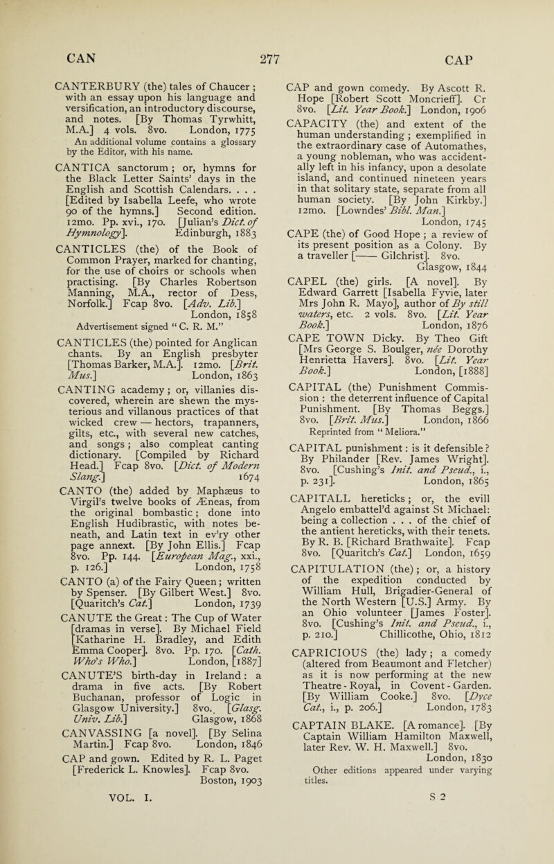 CANTERBURY (the) tales of Chaucer ; with an essay upon his language and versification, an introductory discourse, and notes. [By Thomas Tyrwhitt, M.A.] 4 vols. 8vo. London, 1775 An additional volume contains a glossary by the Editor, with his name. CANTICA sanctorum ; or, hymns for the Black Letter Saints’ days in the English and Scottish Calendars. . . . [Edited by Isabella Leefe, who wrote 90 of the hymns.] Second edition. i2mo. Pp. xvi., 170. [Julian’s Diet, of Hymnology]. Edinburgh, 1883 CANTICLES (the) of the Book of Common Prayer, marked for chanting, for the use of choirs or schools when practising. [By Charles Robertson Manning, M.A., rector of Dess, Norfolk.] Fcap 8vo. [Adv. Lid.] London, 1858 Advertisement signed “ C. R. M.” CANTICLES (the) pointed for Anglican chants. By an English presbyter [Thomas Barker, M.A.]. i2mo. [Brit. Musi] London, 1863 CANTING academy; or, villanies dis¬ covered, wherein are shewn the mys¬ terious and villanous practices of that wicked crew — hectors, trapanners, gilts, etc., with several new catches, and songs; also compleat canting dictionary. [Compiled by Richard Head.] Fcap 8vo. [Diet, of Modern Slang.] 1674 CANTO (the) added by Maphseus to Virgil’s twelve books of ^Eneas, from the original bombastic; done into English Hudibrastic, with notes be¬ neath, and Latin text in ev’ry other page annext. [By John Ellis.] Fcap 8vo. Pp. 144. [European Mag., xxi., p. 126.] London, 1758 CANTO (a) of the Fairy Queen; written by Spenser. [By Gilbert West.] 8vo. [Quaritch’s Cat.] London, 1739 CANUTE the Great: The Cup of Water [dramas in verse]. By Michael Field [Katharine H. Bradley, and Edith Emma Cooper]. 8vo. Pp. 170. [Cath. Who's Who.] London, [1887] CANUTE’S birth-day in Ireland: a drama in five acts. [By Robert Buchanan, professor of Logic in Glasgow University.] 8vo._ [Glasg. Univ. Lib.] Glasgow, 1868 CANVASSING [a novel]. [By Selina Martin.] Fcap 8vo. London, 1846 CAP and gown. Edited by R. L. Paget [Frederick L. Knowles]. Fcap 8vo. Boston, 1903 CAP and gown comedy. By Ascott R. Hope [Robert Scott Moncrieff]. Cr 8vo. [Lit. Year Book.] London, 1906 CAPACITY (the) and extent of the human understanding ; exemplified in the extraordinary case of Automathes, a young nobleman, who was accident¬ ally left in his infancy, upon a desolate island, and continued nineteen years in that solitary state, separate from all human society. [By John Kirkby.] i2mo. [Lowndes’ Bibl. Man.] London, 1745 CAPE (the) of Good Hope ; a review of its present position as a Colony. By a traveller [-Gilchrist]. 8vo. Glasgow, 1844 CAPEL (the) girls. [A novel]. By Edward Garrett [Isabella Fyvie, later Mrs John R. Mayo], author of By still waters, etc. 2 vols. 8vo. [Lit. Year Book.] London, 1876 CAPE TOWN Dicky. By Theo Gift [Mrs George S. Boulger, nee Dorothy Henrietta Havers], 8vo. [Lit. Year Book.] London, [1888] CAPITAL (the) Punishment Commis¬ sion : the deterrent influence of Capital Punishment. [By Thomas Beggs.] 8vo. [Brit. Musi] London, 1866 Reprinted from “ Meliora.” CAPITAL punishment: is it defensible? By Philander [Rev. James Wright]. 8vo. [Cushing’s lnit. and Pseud., i., p. 231]. London, 1865 CAPITALL hereticks; or, the evill Angelo embattel’d against St Michael: being a collection ... of the chief of the antient hereticks, with their tenets. By R. B. [Richard Brathwaite]. Fcap 8vo. [Quaritch’s Cat.] London, 1659 CAPITULATION (the) ; or, a history of the expedition conducted by William Hull, Brigadier-General of the North Western [U.S.] Army. By an Ohio volunteer [James Foster]. 8vo. [Cushing’s lnit. a?id Pseud'., i., p. 210.] Chillicothe, Ohio, 1812 CAPRICIOUS (the) lady; a comedy (altered from Beaumont and Fletcher) as it is now performing at the new Theatre - Royal, in Covent - Garden. [By William Cooke.] 8vo. [Dyce Cat., i., p. 206.] London, 1783 CAPTAIN BLAKE. [A romance]. [By Captain William Hamilton Maxwell, later Rev. W. H. Maxwell.] 8vo. London, 1830 Other editions appeared under varying titles. S 2 VOL. I.