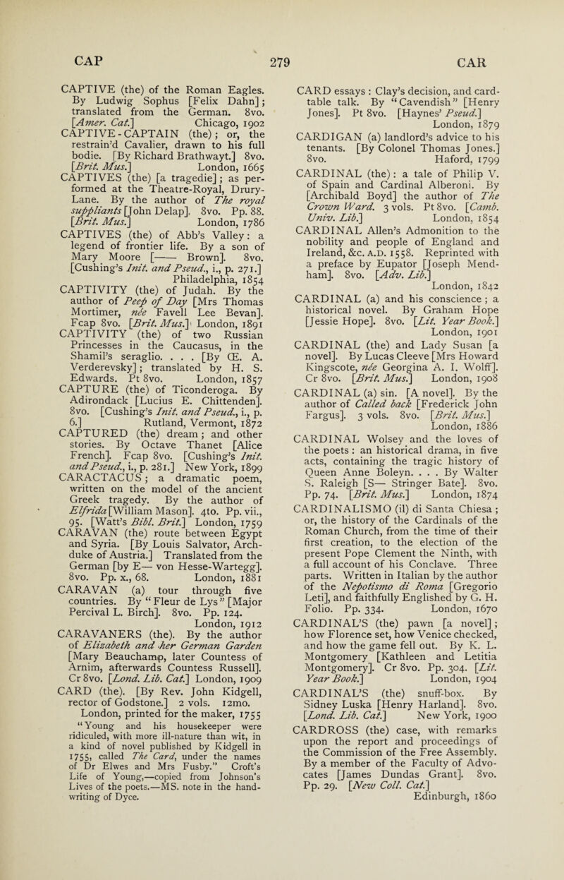 CAPTIVE (the) of the Roman Eagles. By Ludwig Sophus [Felix Dahn] ; translated from the German. 8vo. [Amer. Cat.] Chicago, 1902 CAPTIVE-CAPTAIN (the); or, the restrain’d Cavalier, drawn to his full bodie. [By Richard Brathwayt.] 8vo. [Brit. Mus.] London, 1665 CAPTIVES (the) [a tragedie] ; as per¬ formed at the Theatre-Royal, Drury- Lane. By the author of The royal suppliants [John Delap]. 8vo. Pp. 88. [Brit. Mus.] London, 1786 CAPTIVES (the) of Abb’s Valley: a legend of frontier life. By a son of Mary Moore [-- Brown]. 8vo. [Cushing’s /nit. and Pseud., i., p. 271.] Philadelphia, 1854 CAPTIVITY (the) of Judah. By the author of Peep of Day [Mrs Thomas Mortimer, nee Favell Lee Bevan]. Fcap 8vo. [Brit. Mus.] 1 London, 1891 CAPTIVITY _ (the) of two Russian Princesses in the Caucasus, in the Shamil’s seraglio. . . . [By GE. A. Verderevsky] ; translated by H. S. Edwards. Pt 8vo. London, 1857 CAPTURE (the) of Ticonderoga. By Adirondack [Lucius E. Chittenden]. 8vo. [Cushing’s Init. and Pseud., i., p. 6.] Rutland, Vermont, 1872 CAPTURED (the) dream; and other stories. By Octave Thanet [Alice French]. Fcap 8vo. [Cushing’s lnit. and Pseud., i., p. 281.] New York, 1899 CARACTACUS ; a dramatic poem, written on the model of the ancient Greek tragedy. By the author of Elfrida [William Mason]. 4to. Pp. vii., 95. [Watt’s Bibl. Brit.] London, 1759 CARAVAN (the) route between Egypt and Syria. [By Louis Salvator, Arch¬ duke of Austria.] Translated from the German [by E— von Hesse-Wartegg]. 8vo. Pp. x., 68. London, 1881 CARAVAN (a) tour through five countries. By “ Fleur de Lys” [Major Percival L. Birch]. 8vo. Pp. 124. London, 1912 CARAVANERS (the). By the author of Elizabeth and ‘her German Garden [Mary Beauchamp, later Countess of Arnim, afterwards Countess Russell], Cr8vo. [Lond. Lib. Cat.] London, 1909 CARD (the). [By Rev. John Kidgell, rector of Godstone.] 2 vols. i2mo. London, printed for the maker, 1755 “Young and his housekeeper were ridiculed, with more ill-nature than wit, in a kind of novel published by Kidgell in 1755> called The Card, under the names of Dr Elwes and Mrs Fusby.” Croft’s Life of Young,—copied from Johnson’s Lives of the poets.—MS. note in the hand¬ writing of Dyce. CARD essays : Clay’s decision, and card- table talk. By “Cavendish” [Henry Jones]. Pt 8vo. [Haynes’ Pseud.] London, 1879 CARDIGAN (a) landlord’s advice to his tenants. [By Colonel Thomas Jones.] 8vo. Haford, 1799 CARDINAL (the): a tale of Philip V. of Spain and Cardinal Alberoni. By [Archibald Boyd] the author of The Crown Ward. 3 vols. Pt 8vo. [Camb. Univ. Lib/] London, 1854 CARDINAL Allen’s Admonition to the nobility and people of England and Ireland, &c. a.d. 1558. Reprinted with a preface by Eupator [Joseph Mend- ham]. 8vo. [Adv. Lib/] London, 1842 CARDINAL (a) and his conscience; a historical novel. By Graham Hope [Jessie Hope]. 8vo. [Lit. Year Book.] London, 1901 CARDINAL (the) and Lady Susan [a novel]. By Lucas Cleeve [Mrs Howard Ivingscote, ne'e Georgina A. I. Wolff], Cr 8vo. [Brit. Mus.] London, 1908 CARDINAL (a) sin. [A novel]. By the author of Called back [Frederick John Fargus]. 3 vols. Svo. [Brit. Mus.] London, 1886 CARDINAL Wolsey and the loves of the poets : an historical drama, in five acts, containing the tragic history of Queen Anne Boleyn. ... By Walter S. Raleigh [S— Stringer Bate]. 8vo. Pp. 74. [Brit. Mus.] London, 1874 CARDINALISMO (il) di Santa Chiesa ; or, the history of the Cardinals of the Roman Church, from the time of their first creation, to the election of the present Pope Clement the Ninth, with a full account of his Conclave. Three parts. Written in Italian by the author of the Nepotisnio di Roma [Gregorio Leti], and faithfully Englished by G. H. Folio. Pp. 334. London, 1670 CARDINAL’S (the) pawn [a novel] ; how Florence set, how Venice checked, and how the game fell out. By K. L. Montgomery [Kathleen and Letitia Montgomery]. Cr 8vo. Pp. 304. [Lit. Year Book.] London, 1904 CARDINAL’S (the) snuff-box. By Sidney Luska [Henry Harland]. Svo. [Lond. Lib. Cat.] New York, 1900 CARDROSS (the) case, with remarks upon the report and proceedings of the Commission of the Free Assembly. By a member of the Faculty of Advo¬ cates [James Dundas Grant]. Svo. Pp. 29. [New Coll. Cat.] Edinburgh, i860