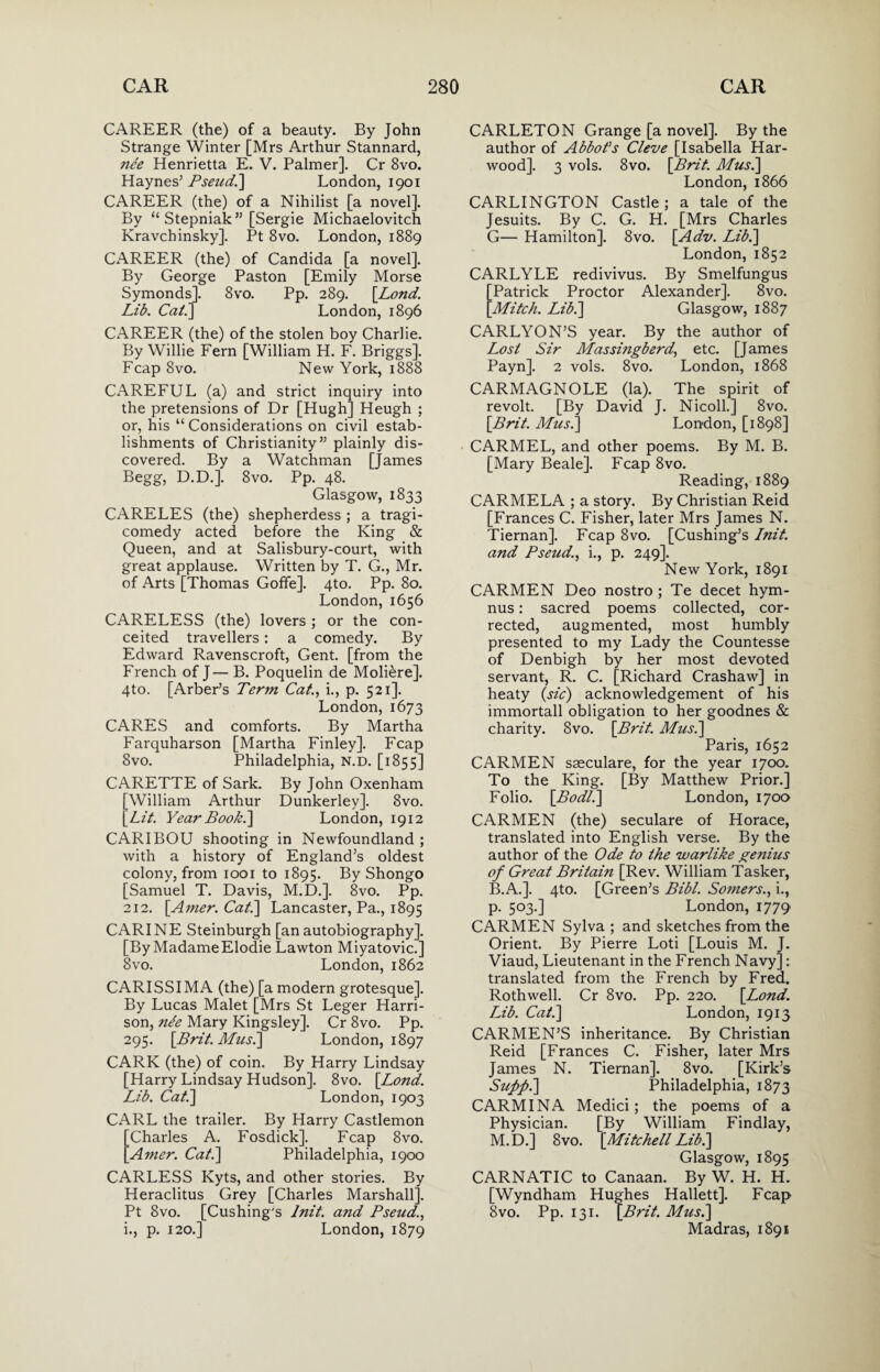 CAREER (the) of a beauty. By John Strange Winter [Mrs Arthur Stannard, nee Henrietta E. V. Palmer]. Cr 8vo. Haynes’ Pseud.] London, 1901 CAREER (the) of a Nihilist [a novel]. By “Stepniak” [Sergie Michaelovitch Kravchinsky]. Pt 8vo. London, 1889 CAREER (the) of Candida [a novel]. By George Paston [Emily Morse Symonds]. 8vo. Pp. 289. [Lond. Lib. Ca/.] London, 1896 CAREER (the) of the stolen boy Charlie. By Willie Fern [William H. F. Briggs]. Fcap 8vo. New York, 1888 CAREFUL (a) and strict inquiry into the pretensions of Dr [Hugh] Heugh ; or, his “ Considerations on civil estab¬ lishments of Christianity” plainly dis¬ covered. By a Watchman [James Begg, D.D.]. 8vo. Pp. 48. Glasgow, 1833 CARELES (the) shepherdess ; a tragi¬ comedy acted before the King & Queen, and at Salisbury-court, with great applause. Written by T. G., Mr. of Arts [Thomas Goffe]. 4to. Pp. 80. London, 1656 CARELESS (the) lovers ; or the con¬ ceited travellers: a comedy. By Edward Ravenscroft, Gent, [from the French of J— B. Poquelin de Moliere]. 4to. [Arber’s Term Cat., i., p. 521]. London, 1673 CARES and comforts. By Martha Farquharson [Martha Finley]. Fcap 8vo. Philadelphia, N.D. [1855] CARETTE of Sark. By John Oxenham [William Arthur Dunkerley]. 8vo. [Lit. Year Book.] London, 1912 CARIBOU shooting in Newfoundland ; with a history of England’s oldest colony, from 1001 to 1895. By Shongo [Samuel T. Davis, M.D.]. 8vo. Pp. 212. [Amer. Cat.] Lancaster, Pa., 1895 CARINE Steinburgh [an autobiography]. [By MadameElodie Lawton Miyatovic.] 8vo. London, 1862 CARISSIMA (the) [a modern grotesque]. By Lucas Malet [Mrs St Leger Harri¬ son, nee Mary Kingsley]. Cr 8vo. Pp. 295. [Brit. Mus.] London, 1897 CARK (the) of coin. By Harry Lindsay [Harry Lindsay Hudson]. 8vo. [Lond. Lib. Cat.] London, 1903 CARL the trailer. By Harry Castlemon [Charles A. Fosdick]. Fcap 8vo. [Amer. Cat.] Philadelphia, 1900 CARLESS Kyts, and other stories. By Heraclitus Grey [Charles Marshall]. Pt 8vo. [Cushing's lnit. and Pseud., i., p. 120.] London, 1879 CARLETON Grange [a novel]. By the author of Abbot’s Cleve [Isabella Har¬ wood]. 3 vols. 8vo. [Brit. Mus.] London, 1866 CARLINGTON Castle; a tale of the Jesuits. By C. G. H. [Mrs Charles G— Hamilton]. 8vo. [Adv. Lib.] London, 1852 CARLYLE redivivus. By Smelfungus Patrick Proctor Alexander]. 8vo. Mitch. Lib.] Glasgow, 1887 CARLYON’S year. By the author of Lost Sir Massingberd, etc. [James Payn]. 2 vols. 8vo. London, 1868 CARMAGNOLE (la). The spirit of revolt. [By David J. Nicoll.] 8vo. [Brit. Mus.] London, [1898] CARMEL, and other poems. By M. B. [Mary Beale]. Fcap 8vo. Reading, 1889 CARMELA ; a story. By Christian Reid [Frances C. Fisher, later Mrs James N. Tiernan]. Fcap 8vo. [Cushing’s lnit. and Pseud., i., p. 249]. New York, 1891 CARMEN Deo nostro ; Te decet hym- nus: sacred poems collected, cor¬ rected, augmented, most humbly presented to my Lady the Countesse of Denbigh by her most devoted servant, R. C. [Richard Crashaw] in heaty (sic) acknowledgement of his immortall obligation to her goodnes & charity. 8vo. [Brit. Mus.] Paris, 1652 CARMEN sseculare, for the year 1700. To the King. [By Matthew Prior.] Folio. [Bod/.] London, 1700 CARMEN (the) seculare of Horace, translated into English verse. By the author of the Ode to the warlike genius of Great Britain [Rev. William Tasker, B.A.]. 4to. [Green’s Bibl. Somers., i., p. 503.] London, 1779 CARMEN Sylva ; and sketches from the Orient. By Pierre Loti [Louis M. J. Viaud, Lieutenant in the French Navy]: translated from the French by Fred. Rothwell. Cr 8vo. Pp. 220. [Lond. Mb. Cat.] London, 1913 CARMEN’S inheritance. By Christian Reid [Frances C. Fisher, later Mrs James N. Tiernan]. 8vo. [Kirk’s Suff.] Philadelphia, 1873 CARMINA Medici; the poems of a Physician. [By William Findlay, M.D.] 8vo. [Mitchell Lib.] Glasgow, 1895 CARNATIC to Canaan. By W. H. H. [Wyndham Hughes Hallett]. Fcap 8vo. Pp. 131. [Brit. Mus.] Madras, 1891