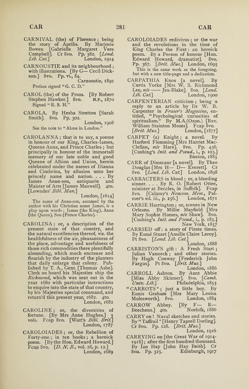 CARNIVAL (the) of Florence ; being the story of Aprilis. By Marjorie Bowen [Gabrielle Margaret Vere Campbell]. Cr 8vo. Pp. 382. \Lond. Lib. Cat.\ London, 1914 CARNOUSTIE and its neighbourhood ; with illustrations. [By G— Cecil Dick¬ son.] 8vo. Pp. vi., 84. Carnoustie, 1892 Preface signed “ G. C. D.” CAROL (the) of the Pruss. [By Robert Stephen Hawker.] 8vo. N.P., 1870 Signed “ R. S. H.” CARO LA. By Hesba Stretton [Sarah Smith]. 8vo. Pp. 302. London, 1908 See the note to “Alone in London.” CAROLANNA ; that is to say, a poeme in honour of our King, Charles-Iames, Queene Anne, and Prince Charles ; but principally in honour of the immortall memory of our late noble and good Queene of Albion and Union, herein celebrated under the names of Dianna and Cimbrina, by allusion unto her princely name and nation. . . . By lames Anne-son, antiquarie and Maister of Arts [James Maxwell]. 4to. [Lowndes’ Bibl. Man.\ London, [1614] The name of Anne-son, assumed by the author with his Christian name James, is a play upon words ; James (the King), Anne (the Queen), Son (Prince Charles). ■ CAROLINA; or, a description of the present state of that country, and the natural excellencies thereof, viz. the healthfulness of the air, pleasantness of the place, advantage and usefulness of those rich commodities there plentifully abounding, which much encrease and flourish by the industry of the planters that daily enlarge that colony. Pub¬ lished by T. A., Gent. [Thomas Ashe]. Clerk on board his Majesties ship the Richmond,, which was sent out in the year 1680 with particular instructions to enquire into the state of that country, by his Majesties special command, and return’d this present year, 1682. 4to. London,1682 CAROLINE ; or, the diversities of fortune. [By Mrs Anne Hughes.] 3 vols. Fcap 8vo. [Watt’s Bibl. Brit.] London,1787 CAROLOIADES ; or, the Rebellion of Forty-one ; in ten books; a heroick poem. [By the Hon. Edward Howard.] Fcap 8vo. [D. N. B., vol. 28, p. 12.] London, 1689 CAROLOIADES redivivus ; or the war and the revolutions in the time of King Charles the First: an heroick poem. By a Person of honour [Hon. Edward Howard, dramatist]. 8vo. Pp. 367. [Brit. Mus.] London, 1695 This is the same work as the foregoing, but with a new title-page and a dedication. CARPATHIA Knox [a novel]. By Curtis Yorke [Mrs W. S. Richmond Lee, nee-Jex-Blake]. 8vo. [Lond. Lib. Cat.] London, 1900 CARPENTERIAN criticism ; being a reply to an article by Dr W. B. Carpenter in Fraser's Magazine, en¬ titled, “ Psychological curiosities of spiritualism.” By M.A.(Oxon.) [Rev. William Stainton Moses]. Fcap 8vo. [Brit. Mus.] London, [1877] CARPET (a) Knight ; a novel. By Harford Flemming [Mrs Harriet Mac- Clellan, nee Hare]. 8vo. Pp. 436. [Cushing’s Init. and Pseud., i., p. 103.] Boston, 1885 CARR of Dimscaur [a novel]. By Theo Douglas [Mrs H— D— Everett]. Cr 8vo. [Lond. Lib. Cat.] London, 1898 CARRACTERS in blood ; or, a bleeding sinner. . . . By R. O. [Robert Ottee, minister at Beccles, in Suffolk]. Fcap 8vo. [Calamy’s Noncom. Mem., Pal¬ mer’s ed. iii., p. 256.] London, 1671 CARRIE Harrington ; or, scenes in New Orleans. By Millie Mayfield [Mrs Mary Sophie Homes, nee Shaw]. 8vo. [Cushing’s Init. and Pseud., i., p. 185.] New York, 1857 CARRIED off: a story of Pirate times. By Esme Stuart [Amelie Claire Leroy]. Pt 8vo. [Lond. Lib. Cat.] London, 1888 CARRISTON’S gift : A Fresh Start ; Julian Vanneck ; and other stories. By Hugh Conway [Frederick John Fargus]. Pt 8vo. [Brit. Mus.] London, 1886 CARROLL Ashton. By Aunt Abbie [Miss Abby Skinner]. 8vo. [Camb. Univ. Lib.] Philadelphia, 1855 “CARROTS”; just a little boy. By Ennis Graham [Mrs Mary Louisa Molesworth]. 8vo. London, 1884 CARROW Abbey. [By F— R— Beechens.] 4to. Norfolk, 1886 CARRY on ! Naval sketches and stories. By “ Taffrail ” [Henry Taprell Dorling]. Cr 8vo. Pp. 128. [Brit. Mus.] London, 1916 CARRYING on [the Great War of 1914- 1918] ; after the first hundred thousand. By Ian Hay [John Hay Beith]. Cr 8vo. Pp. 325. Edinburgh, 1917