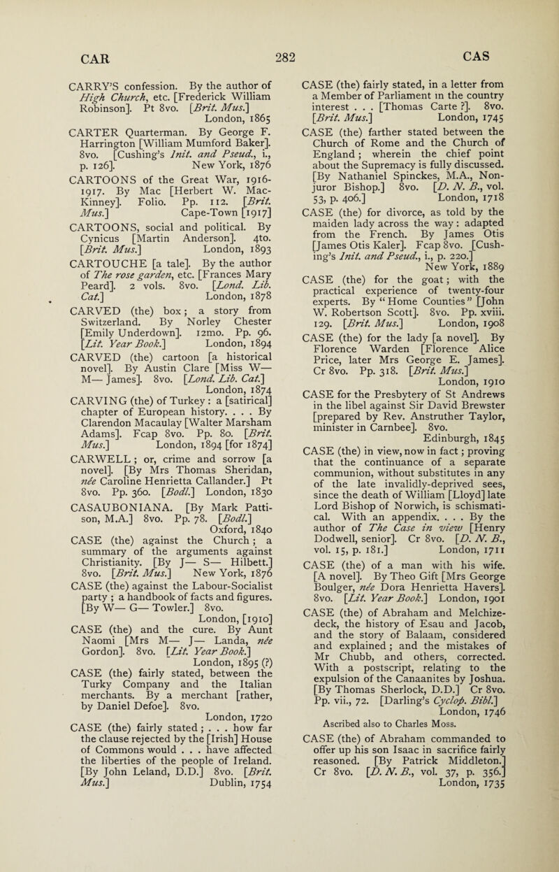 CARRY’S confession. By the author of High Church, etc. [Frederick William Robinson]. Pt 8vo. [Brit. Musi] London,1865 CARTER Quarterman. By George F. Harrington [William Mumford Baker]. 8vo. [Cushing’s lnit. and Pseud., i., p. 126]. New York, 1876 CARTOONS of the Great War, 1916- 1917. By Mac [Herbert W. Mac- Kinney]. Folio. Pp. 112. \Brit. Musi] Cape-Town [1917] CARTOONS, social and political. By Cynicus [Martin Anderson]. 4to. [Brit. Musi] London, 1893 CARTOUCHE [a tale]. By the author of The rose garden, etc. [Frances Mary Peard]. 2 vols. 8vo. [Lond. Lib. Cat.] London, 1878 CARVED (the) box; a story from Switzerland. By Norley Chester [Emily Underdown]. i2mo. Pp. 96. [Lit. Year Book.] London, 1894 CARVED (the) cartoon [a historical novel]. By Austin Clare [Miss W— M— James]. 8vo. [Lond. Lib. Cat.] London, 1874 CARVING (the) of Turkey : a [satirical] chapter of European history. ... By Clarendon Macaulay [Walter Marsham Adams]. Fcap 8vo. Pp. 80. [Brit. Musi] London, 1894 [for 1874] CARWELL ; or, crime and sorrow [a novel]. [By Mrs Thomas Sheridan, ne'e Caroline Henrietta Callander.] Pt 8vo. Pp. 360. [Bodli] London, 1830 CASAUBONIANA. [By Mark Patti- son, M.A.] 8vo. Pp. 78. [Bodli] Oxford, 1840 CASE (the) against the Church; a summary of the arguments against Christianity. [By J— S— Hilbett.] 8vo. [Brit. Musi] New York, 1876 CASE (the) against the Labour-Socialist party ; a handbook of facts and figures. [By W— G— Towler.] 8vo. London, [1910] CASE (the) and the cure. By Aunt Naomi [Mrs M— J— Landa, nee Gordon]. 8vo. [Lit. Year Book.] London, 1895 (?) CASE (the) fairly stated, between the Turky Company and the Italian merchants. By a merchant [rather, by Daniel Defoe]. 8vo. London,1720 CASE (the) fairly stated ; . . . how far the clause rejected by the [Irish] House of Commons would . . . have affected the liberties of the people of Ireland. [By John Leland, D.D.] 8vo. [Brit. Musk] Dublin, 1754 CASE (the) fairly stated, in a letter from a Member of Parliament in the country interest . . . [Thomas Carte ?]. 8vo. [Brit. Musk] London, 1745 CASE (the) farther stated between the Church of Rome and the Church of England ; wherein the chief point about the Supremacy is fully discussed. [By Nathaniel Spinckes, M.A., Non¬ juror Bishop.] 8vo. [D. N. B., vol. 53, p. 406.] London, 1718 CASE (the) for divorce, as told by the maiden lady across the way : adapted from the French. By James Otis [James Otis Kaler]. FcapSvo. [Cush¬ ing’s lnit. and Pseud., i., p. 220.] New York, 1889 CASE (the) for the goat; with the practical experience of twenty-four experts. By “Home Counties” [John W. Robertson Scott]. 8vo. Pp. xviii. 129. [Brit. Musk] London, 1908 CASE (the) for the lady [a novel]. By Florence Warden [Florence Alice Price, later Mrs George E. James]. Cr 8vo. Pp. 318. [Brit. Musk] London, 1910 CASE for the Presbytery of St Andrews in the libel against Sir David Brewster [prepared by Rev. Anstruther Taylor, minister in Carnbee]. 8vo. Edinburgh, 1845 CASE (the) in view, now in fact; proving that the continuance of a separate communion, without substitutes in any of the late invalidly-deprived sees, since the death of William [Lloyd] late Lord Bishop of Norwich, is schismati- cal. With an appendix. ... By the author of The Case in view [Henry Dodwell, senior], Cr 8vo. [D. N. B., vol. 15, p. 181.] London, 1711 CASE (the) of a man with his wife. [A novel]. By Theo Gift [Mrs George Boulger, ne'e Dora Henrietta Havers]. 8vo. [Lit. Year Book.] London, 1901 CASE (the) of Abraham and Melchize- deck, the history of Esau and Jacob, and the story of Balaam, considered and explained ; and the mistakes of Mr Chubb, and others, corrected. With a postscript, relating to the expulsion of the Canaanites by Joshua. [By Thomas Sherlock, D.D.] Cr 8vo. Pp. vii., 72. [Darling’s Cyclop. Bibik] London, 1746 Ascribed also to Charles Moss. CASE (the) of Abraham commanded to offer up his son Isaac in sacrifice fairly reasoned. [By Patrick Middleton.] Cr 8vo. [D. N. B., vol. 37, p. 356.] London, 1735