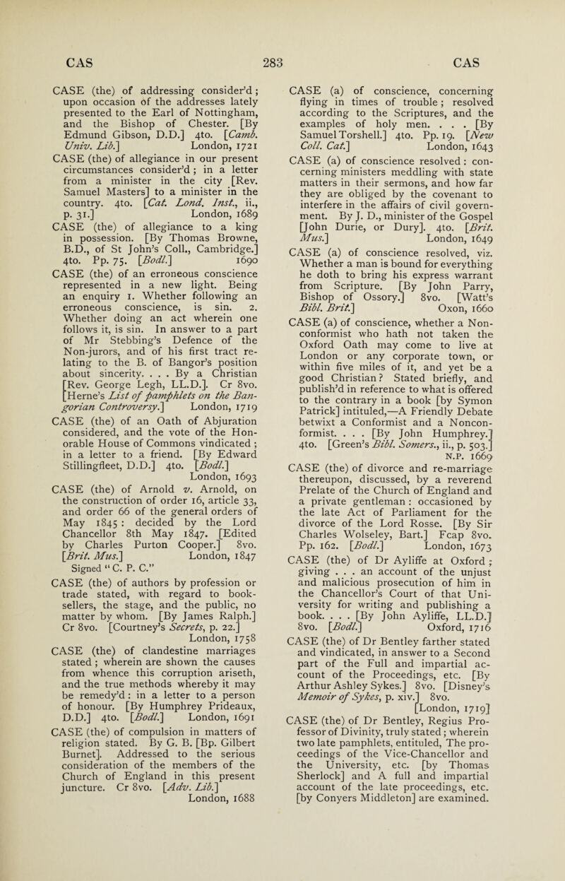 CASE (the) of addressing consider’d; upon occasion of the addresses lately presented to the Earl of Nottingham, and the Bishop of Chester. [By Edmund Gibson, D.D.] 4to. [Camb. Univ. Lib.] London, 1721 CASE (the) of allegiance in our present circumstances consider’d ; in a letter from a minister in the city [Rev. Samuel Masters] to a minister in the country. 4to. [Cat. Lond. Inst., ii., p. 31.] London, 1689 CASE (the) of allegiance to a king in possession. [By Thomas Browne, B.D., of St John’s Coll., Cambridge.] 4to. Pp. 75. [Bodl.] 1690 CASE (the) of an erroneous conscience represented in a new light. Being an enquiry 1. Whether following an erroneous conscience, is sin. 2. Whether doing an act wherein one follows it, is sin. In answer to a part of Mr Stebbing’s Defence of the Non-jurors, and of his first tract re¬ lating to the B. of Bangor’s position about sincerity. ... By a Christian ERev. George Legh, LL.D.]. Cr 8vo. Herne’s List of pamphlets on the Ba?i- gorian Controversy.] London, 1719 CASE (the) of an Oath of Abjuration considered, and the vote of the Hon¬ orable House of Commons vindicated ; in a letter to a friend. [By Edward Stillingfleet, D.D.] 4to. [Bodl.\ London, 1693 CASE (the) of Arnold v. Arnold, on the construction of order 16, article 33, and order 66 of the general orders of May 1845 : decided by the Lord Chancellor 8th May 1847. [Edited by Charles Purton Cooper.] 8vo. [Brit. Musi] London, 1847 Signed “ C. P. C.” CASE (the) of authors by profession or trade stated, with regard to book¬ sellers, the stage, and the public, no matter by whom. [By James Ralph.] Cr 8vo. [Courtney’s Secrets, p. 22.] London, 1758 CASE (the) of clandestine marriages stated ; wherein are shown the causes from whence this corruption ariseth, and the true methods whereby it may be remedy’d : in a letter to a person of honour. [By Humphrey Prideaux, D.D.] 4to. [Bodl.] London, 1691 CASE (the) of compulsion in matters of religion stated. By G. B. [Bp. Gilbert Burnet]. Addressed to the serious consideration of the members of the Church of England in this present juncture. Cr 8vo. [Adv. Lib.~\ London,1688 CASE (a) of conscience, concerning flying in times of trouble; resolved according to the Scriptures, and the examples of holy men. . . . [By Samuel Torshell.] 4to. Pp. 19. [New Coll. Cat.] London, 1643 CASE (a) of conscience resolved : con¬ cerning ministers meddling with state matters in their sermons, and how far they are obliged by the covenant to interfere in the affairs of civil govern¬ ment. By J. D., minister of the Gospel [John Durie, or Dury]. 4to. [Brit. Musi] London, 1649 CASE (a) of conscience resolved, viz. Whether a man is bound for everything he doth to bring his express warrant from Scripture. [By John Parry, Bishop of Ossory.] 8vo. [Watt’s Bibl. Brit.] Oxon, 1660 CASE (a) of conscience, whether a Non¬ conformist who hath not taken the Oxford Oath may come to live at London or any corporate town, or within five miles of it, and yet be a good Christian ? Stated briefly, and publish’d in reference to what is offered to the contrary in a book [by Symon Patrick] intituled,—A Friendly Debate betwixt a Conformist and a Noncon¬ formist. . . . [By John Humphrey.] 4to. [Green’s Bibl. Somers., ii., p. 503.] N.P. 1669 CASE (the) of divorce and re-marriage thereupon, discussed, by a reverend Prelate of the Church of England and a private gentleman : occasioned by the late Act of Parliament for the divorce of the Lord Rosse. [By Sir Charles Wolseley, Bart.] Fcap 8vo. Pp. 162. [Bo dll] London, 1673 CASE (the) of Dr Ayliffe at Oxford ; giving ... an account of the unjust and malicious prosecution of him in the Chancellor’s Court of that Uni¬ versity for writing and publishing a book. . . . [By John Ayliffe, LL.D.] 8vo. [Bodl.] Oxford, 1716 CASE (the) of Dr Bentley farther stated and vindicated, in answer to a Second part of the Full and impartial ac¬ count of the Proceedings, etc. [By Arthur Ashley Sykes.] 8vo. [Disney’s Me?noir of Sykes, p. xiv.] 8vo. [London, 1719] CASE (the) of Dr Bentley, Regius Pro¬ fessor of Divinity, truly stated ; wherein two late pamphlets, entituled, The pro¬ ceedings of the Vice-Chancellor and the University, etc. [by Thomas Sherlock] and A full and impartial account of the late proceedings, etc. [by Conyers Middleton] are examined.