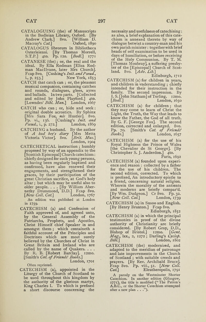 CATALOGUING (the) of Manuscripts in the Bodleian Library, Oxford. [By Andrew Clark.] 8vo. [William D. Macray’s Cat.] Oxford, 1890 CATALOGUS librorum in Bibliotheca Osterleiensi. [By Thomas Morrell, S.T.P.] 4to. Pp. 120. [Bod/.] 1771 CATANESE (the) ; or, the real and the ideal. By Ella Rodman [Eliza Rod- man Macllvane, later Mrs Church], Fcap 8vo. [Cushing’s Init. and Pseud., i., p. 253.] New York, 1853 CATCH that catch can ; or, the pleasant musical companion, containing catches and rounds, dialogues, glees, ayres and ballads. In two parts. [Collected and edited by John Playford.] 4 to. [Lowndes’ Bibl. Man.] London, 1667 CATCH who can; or, hide and seek: original double acrostics. By Sphinx [Mrs Sara Fox, ne'e Hustler]. 8vo. Pp. vi., 136. [Cushing’s Init. and Pseud., i., p. 272.] London, 1869 CATCHING a husband. By the author of A bad boy’s diary [Mrs Metta Victoria Victor]. 8vo. [Brit. Musi] London, 1904 CATECHETICAL instruction ; humbly proposed by way of an appendix to the [Scottish Episcopal] Church catechism: chiefly designed for such young persons, as having been regularly baptized and confirmed, have also renewed their engagements, and strengthened their graces, by their participation of the great Christian sacrifice, at God’s holy altar ; but which may be useful also to older people. . . . [By William Aber- nethy Drummond, D.D.] Fcap 8vo. [New Coll. Cat.] London, 1767 An edition was published at London in 1759. CATECHISM (a) and Confession of Faith approved of, and agreed unto, by the General Assembly of the Patriarchs, Prophets, and Apostles, Christ Himself chief Speaker in and amongst them ; which containeth a faithful account of the Principles and Doctrines which are most surely believed by the Churches of Christ in Great Britain and Ireland who are called by the name of Quakers. . . . By R. B. [Robert Barclay]. i2mo. [Smith’s Cat. of Friends' Books.] London, 1701 Often reprinted. CATECHISM (a), appointed in the Liturgy of the Church of Scotland to be used throughout this kingdom by the authority of the glorious martyr, King Charles I. To which is prefixed a short discourse concerning the necessity and usefulness of catechising: as also, a brief explanation of this cate¬ chism is annexed thereto by way of dialogue betwixt a country-man and his own parish minister: togetherwith brief heads of self examination to be used in days of humiliation, or before receiving of the Holy Communion. By T. M. [Thomas Moubray], a suffering presby¬ ter of the [Episcopal] Church of Scot¬ land. 8vo. [Adv. Lib.] Edinburgh, 1712 CATECHISM (a) for children in years, and children in vnderstanding ; chiefly intended for their instruction in the family. The second impression. By I. S. [John Statham] of Terling. i2mo. [Bodli] London, 1650 CATECHISM (a) for children; that they may come to learn of Christ the Light, the Truth, the Way that leads to know the Father, the God of all truth. By G. F. [George Fox]. The second edition, corrected and enlarged. 8vo. Pp. 70. [Smith’s Cat. of Friends' Books.] London, 1657 CATECHISM (a) for the use of his Royal Highness the Prince of Wales [the Chevalier de St George]. [By Christopher S. J. Anderdon.] 4to. Paris, 1692 CATECHISM (a) founded upon experi¬ ence and reason : collected by a father for the use of his children. The second edition, corrected. To which is prefixed, An introductory epistle to a friend, concerning natural religion. Wherein the morality of the antients and moderns are briefly compar’d. By Wm. Dudgeon.] Cr 8vo. Pp. 32. New Coll. Cat.] London, 1739 CATECHISM (a) in Susoo and English. [By Henry Brunton.] Fcap 8vo. Edinburgh, 1852 CATECHISM (a) in which the principal testimonies in proof of the divine authority of Christianity are briefly considered. [By Robert Gray, D.D., Bishop of Bristol.] i2mo. [Gent. Mag., lxx., 2, 1272 ; Darling’s Cyclofi. Bibl.] London, 1802 CATECHISM (the) modernized, and adapted to the meridian of patronage and late improvements in the Church of Scotland ; with suitable creeds and prayers. [By Rev. Archibald Bruce]. Fcap 8vo. Pp. viii., 51. [New Coll. Cat.] Eleutheropolis, 1791 A parody on the Westminster Shorter Catechism. In another edition (Glasgow, 1771), the title is modified (“The Patron’s A.B.C., or the Shorter Catechism attempted after a new plan . . .”).