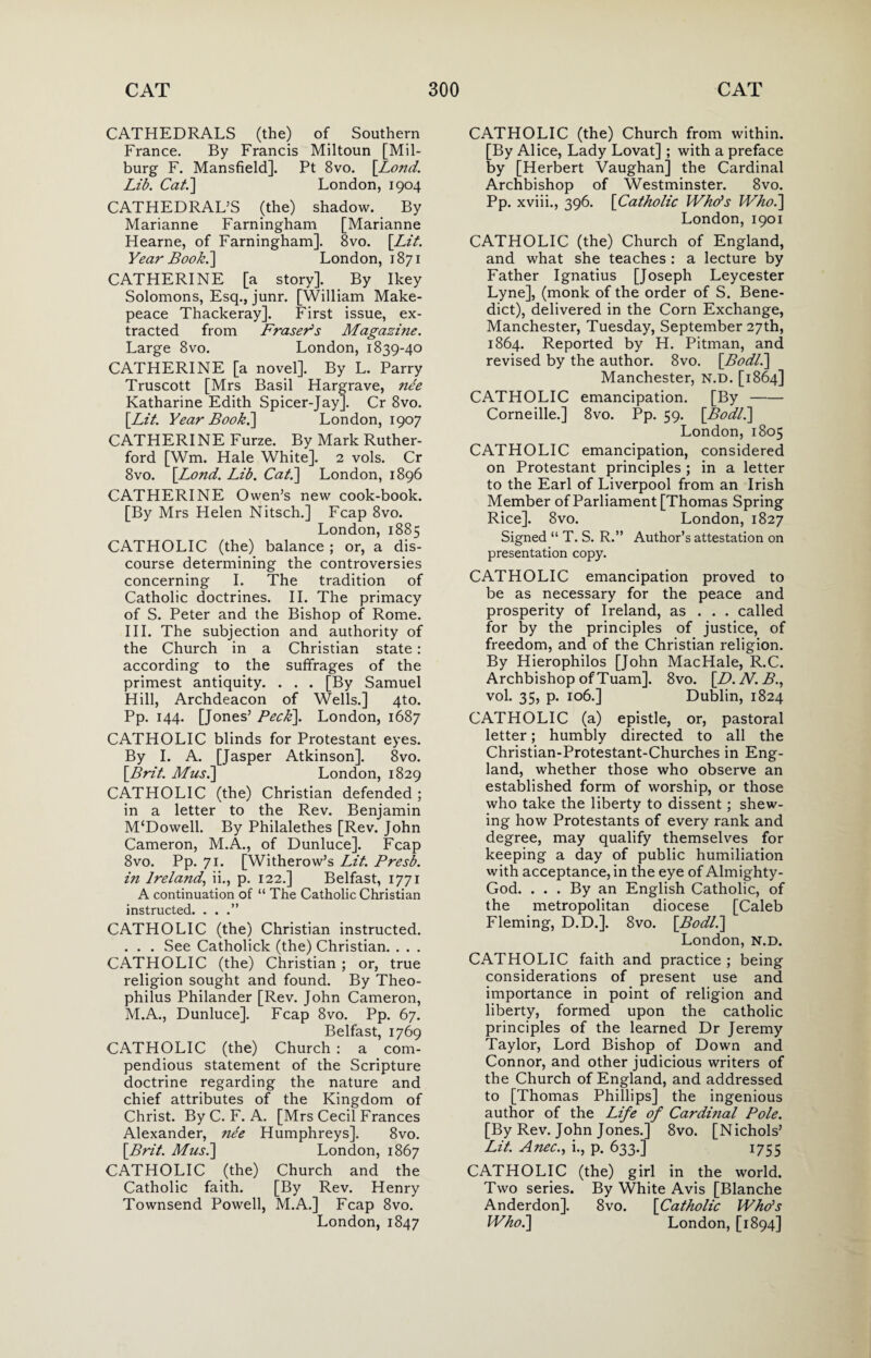 CATHEDRALS (the) of Southern France. By Francis Miltoun [Mil- burg F. Mansfield]. Pt 8vo. [Lond. Lib. Cat.] London, 1904 CATHEDRAL’S (the) shadow. By Marianne Farningham [Marianne Hearne, of Farningham]. 8vo. [Lit. Year Book.] London, 1871 CATHERINE [a story]. By Ikey Solomons, Esq., junr. [William Make¬ peace Thackeray]. First issue, ex¬ tracted from Fraser's Magazine. Large 8vo. London, 1839-40 CATHERINE [a novel]. By L. Parry Truscott [Mrs Basil Hargrave, nee Katharine Edith Spicer-Jay]. Cr 8vo. [Lit. Year Book.] London, 1907 CATHERINE Furze. By Mark Ruther¬ ford [Wm. Hale White]. 2 vols. Cr 8vo. [Lond. Lib. Cat.] London, 1896 CATHERINE Owen’s new cook-book. [By Mrs Helen Nitsch.] Fcap 8vo. London, 1885 CATHOLIC (the) balance ; or, a dis¬ course determining the controversies concerning I. The tradition of Catholic doctrines. II. The primacy of S. Peter and the Bishop of Rome. III. The subjection and authority of the Church in a Christian state: according to the suffrages of the primest antiquity. . . . [By Samuel Hill, Archdeacon of Wells.] 4to. Pp. 144. [Jones’ Peck]. London, 1687 CATHOLIC blinds for Protestant eyes. By I. A. [Jasper Atkinson]. 8vo. [Brit. Musi] London, 1829 CATHOLIC (the) Christian defended ; in a letter to the Rev. Benjamin M‘Dowell. By Philalethes [Rev. John Cameron, M.A., of Dunluce]. Fcap 8vo. Pp. 71. [Witherow’s Lit. Presb. in Ireland, ii., p. 122.] Belfast, 1771 A continuation of “ The Catholic Christian instructed. . . .” CATHOLIC (the) Christian instructed. . . . See Catholick (the) Christian. . . . CATHOLIC (the) Christian ; or, true religion sought and found. By Theo- philus Philander [Rev. John Cameron, M.A., Dunluce]. Fcap 8vo. Pp. 67. Belfast, 1769 CATHOLIC (the) Church : a com¬ pendious statement of the Scripture doctrine regarding the nature and chief attributes of the Kingdom of Christ. By C. F. A. [Mrs Cecil Frances Alexander, nee Humphreys]. 8vo. [Brit. Musi] London, 1867 CATHOLIC (the) Church and the Catholic faith. [By Rev. Henry Townsend Powell, M.A.] Fcap 8vo. London,1847 CATHOLIC (the) Church from within. [By Alice, Lady Lovat] ; with a preface by [Herbert Vaughan] the Cardinal Archbishop of Westminster. 8vo. Pp. xviii., 396. [Catholic Who's Who.] London, 1901 CATHOLIC (the) Church of England, and what she teaches : a lecture by Father Ignatius [Joseph Leycester Lyne], (monk of the order of S. Bene¬ dict), delivered in the Corn Exchange, Manchester, Tuesday, September 27th, 1864. Reported by H. Pitman, and revised by the author. 8vo. [Bodli] Manchester, N.D. [1864] CATHOLIC emancipation. [By- Corneille.] 8vo. Pp. 59. [Bodli] London, 1805 CATHOLIC emancipation, considered on Protestant principles ; in a letter to the Earl of Liverpool from an Irish Member of Parliament [Thomas Spring Rice]. 8vo. London, 1827 Signed “ T. S. R.” Author’s attestation on presentation copy. CATHOLIC emancipation proved to be as necessary for the peace and prosperity of Ireland, as . . . called for by the principles of justice, of freedom, and of the Christian religion. By Hierophilos [John MacHale, R.C. Archbishop of Tuam]. 8vo. [D. N. B., vol. 35, p. 106.] Dublin, 1824 CATHOLIC (a) epistle, or, pastoral letter; humbly directed to all the Christian-Protestant-Churches in Eng¬ land, whether those who observe an established form of worship, or those who take the liberty to dissent ; shew¬ ing how Protestants of every rank and degree, may qualify themselves for keeping a day of public humiliation with acceptance, in the eye of Almighty- God. ... By an English Catholic, of the metropolitan diocese [Caleb Fleming, D.D.], 8vo. [Bodli] London, N.D. CATHOLIC faith and practice ; being considerations of present use and importance in point of religion and liberty, formed upon the catholic principles of the learned Dr Jeremy Taylor, Lord Bishop of Down and Connor, and other judicious writers of the Church of England, and addressed to [Thomas Phillips] the ingenious author of the Life of Cardi?ial Pole. [By Rev. John Jones.] 8vo. [Nichols’ Lit. Anec., i., p. 633.] 1755 CATHOLIC (the) girl in the world. Two series. By White Avis [Blanche Anderdon]. 8vo. [Catholic Who’s Who.] London, [1894]
