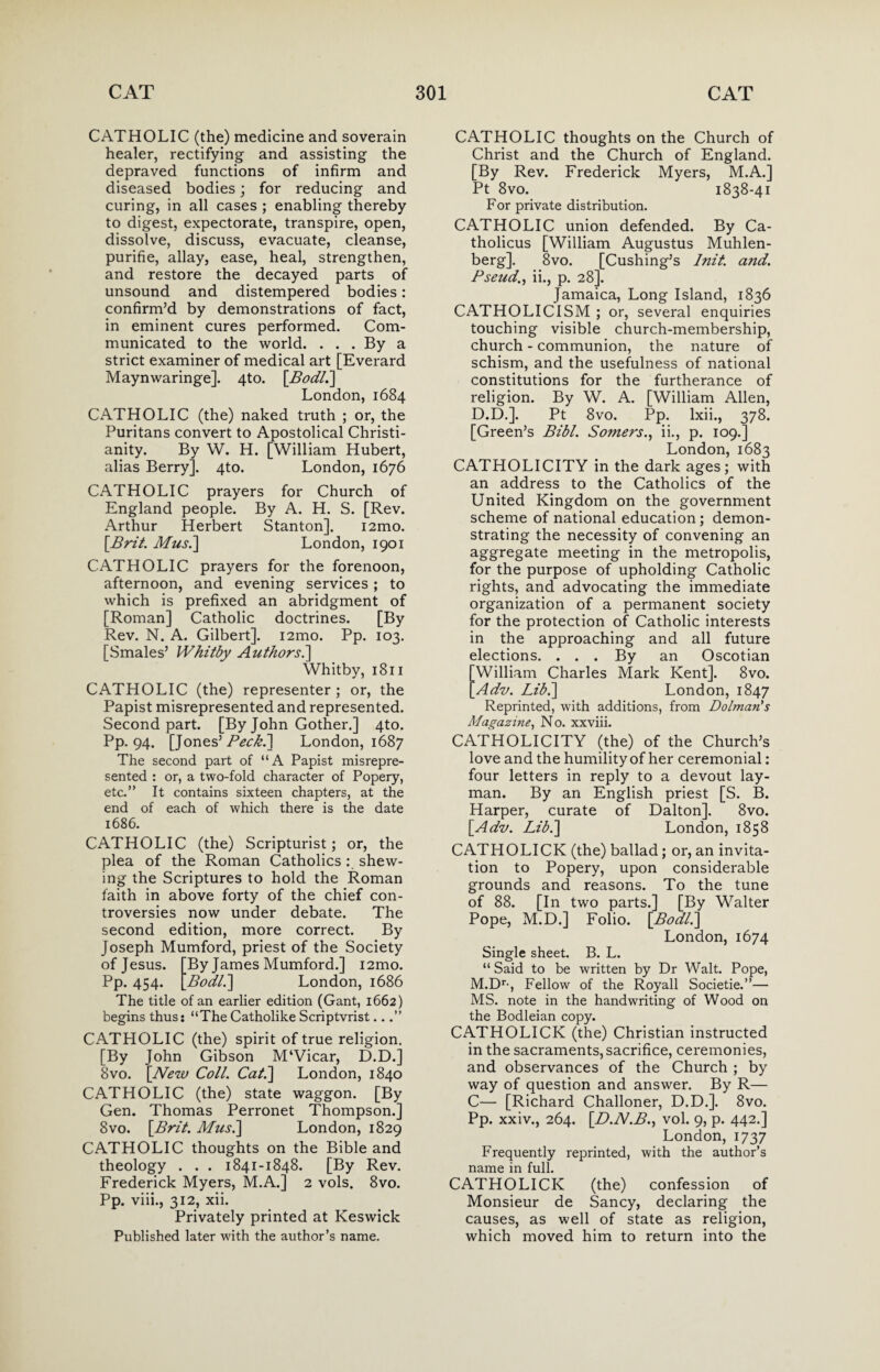 CATHOLIC (the) medicine and soverain healer, rectifying and assisting the depraved functions of infirm and diseased bodies; for reducing and curing, in all cases ; enabling thereby to digest, expectorate, transpire, open, dissolve, discuss, evacuate, cleanse, purifie, allay, ease, heal, strengthen, and restore the decayed parts of unsound and distempered bodies: confirm’d by demonstrations of fact, in eminent cures performed. Com¬ municated to the world. . . . By a strict examiner of medical art [Everard Maynwaringe]. 4to. [Bodl.] London, 1684 CATHOLIC (the) naked truth ; or, the Puritans convert to Apostolical Christi¬ anity. By W. H. [William Hubert, alias Berry]. 4to. London, 1676 CATHOLIC prayers for Church of England people. By A. H. S. [Rev. Arthur Herbert Stanton], i2mo. \Brit. Mus.] London, 1901 CATHOLIC prayers for the forenoon, afternoon, and evening services ; to which is prefixed an abridgment of [Roman] Catholic doctrines. [By Rev. N. A. Gilbert]. i2mo. Pp. 103. [Smales’ Whitby Authors.] Whitby, 1811 CATHOLIC (the) representer ; or, the Papist misrepresented and represented. Second part. [By John Gother.] 4to. Pp. 94. [Jones’ Peck.] London, 1687 The second part of “A Papist misrepre¬ sented : or, a two-fold character of Popery, etc.” It contains sixteen chapters, at the end of each of which there is the date 1686. CATHOLIC (the) Scripturist; or, the plea of the Roman Catholics : shew¬ ing the Scriptures to hold the Roman faith in above forty of the chief con¬ troversies now under debate. The second edition, more correct. By Joseph Mumford, priest of the Society of Jesus. [By James Mumford.] i2mo. Pp. 454. [.Bodl.] London, 1686 The title of an earlier edition (Gant, 1662) begins thus: “The Catholike Scriptvrist...” CATHOLIC (the) spirit of true religion. [By John Gibson M‘Vicar, D.D.] 8vo. [New Coll. Cat.\ London, 1840 CATHOLIC (the) state waggon. [By Gen. Thomas Perronet Thompson.] 8vo. [Brit. Mus.] London, 1829 CATHOLIC thoughts on the Bible and theology . . . 1841-1848. [By Rev. Frederick Myers, M.A.] 2 vols. 8vo. Pp. viii., 312, xii. Privately printed at Keswick Published later with the author’s name. CATHOLIC thoughts on the Church of Christ and the Church of England. [By Rev. Frederick Myers, M.A.] Pt 8vo. 1838-41 For private distribution. CATHOLIC union defended. By Ca- tholicus [William Augustus Muhlen¬ berg]. 8vo. [Cushing’s Init. and. Pseud., ii., p. 28]. Jamaica, Long Island, 1836 CATHOLICISM ; or, several enquiries touching visible church-membership, church - communion, the nature of schism, and the usefulness of national constitutions for the furtherance of religion. By W. A. [William Allen, D.D.]. Pt 8vo. Pp. lxii., 378. [Green’s Bibl. Somers., ii., p. 109.] London, 1683 CATHOLICITY in the dark ages; with an address to the Catholics of the United Kingdom on the government scheme of national education; demon¬ strating the necessity of convening an aggregate meeting in the metropolis, for the purpose of upholding Catholic rights, and advocating the immediate organization of a permanent society for the protection of Catholic interests in the approaching and all future elections. ... By an Oscotian William Charles Mark Kent]. 8vo. Adv. Lib.] London, 1847 Reprinted, with additions, from Dolman's Magazine, No. xxviii. CATHOLICITY (the) of the Church’s love and the humility of her ceremonial: four letters in reply to a devout lay¬ man. By an English priest [S. B. Harper, curate of Dalton]. 8vo. [Adv. Lib.] London, 1858 CATHOLICK (the) ballad; or, an invita¬ tion to Popery, upon considerable grounds and reasons. To the tune of 88. [In two parts.] [By Walter Pope, M.D.] Folio. [Bodl.] London, 1674 Single sheet. B. L. “ Said to be written by Dr Walt. Pope, M.Dr-, Fellow of the Royall Societie.”— MS. note in the handwriting of Wood on the Bodleian copy. CATHOLICK (the) Christian instructed in the sacraments, sacrifice, ceremonies, and observances of the Church ; by way of question and answer. By R— C— [Richard Challoner, D.D.]. 8vo. Pp. xxiv., 264. [D.N.B., vol. 9, p. 442.] London, 1737 Frequently reprinted, with the author’s name in full. CATHOLICK (the) confession of Monsieur de Sancy, declaring the causes, as well of state as religion, which moved him to return into the