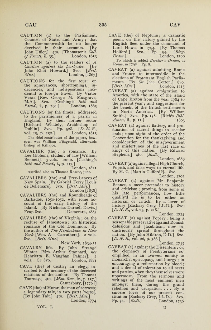 CAUTION (a) to the Parliament, Councel of State, and Army; that the Commonwealth be no longer deceived in their accounts. [By John Ufflet.] 4to. [Thomason’s Coll, of Tracts, ii. 35.] London, 1653 CAUTION (a) to the readers of A Caution against the Darbyites. [By John Eliot Howard.] 8vo. [Brit. Mus.] London, [1867] CAUTIONS for the first tour: on the annoyances, shortcomings, in¬ decencies, and indispositions inci¬ dental to foreign travel. By Viator Verax [Rev. George M. Musgrave, M.A.]. 8vo. [Cushing’s Init. a?id Pseud,i., p. 294.] London, 1863 CAUTIONS for the times ; addressed to the parishioners of a parish in England. By their former rector [Richard Whately, Archbishop of Dublin]. 8vo. Pp. 528. [D. N. B., vol. 19, p. 150.] London, 1853 The chief contributor of the papers, how¬ ever, was William Fitzgerald, afterwards Bishop of Killaloe. CAVALIER (the); a romance. By Lee Gibbons, student of law [William Bennett]. 3 vols. i2mo. [Cushing’s lnit. and Pseud,., i., p. 117.] London, 1821 Ascribed also to Thomas Roscoe, junr. CAVALIERS (the) and Free-Lances of New Spain. By Gabriel Ferry [Louis de Bellemare]. 8vo. [Brit. Mus.] London [1858] CAVALIERS (the) and Roundheads of Barbados, 1650-1652, with some ac¬ count of the early history of the Island. [By Nicholas Darnell Davis.] Fcap 8vo. Demerara, 1883 CAVALIERS (the) of Virginia ; or, the recluse of Jamestown : an historical romance of the Old Dominion. By the author of The Kentuckian in New York [Wm. A— Carruthers]. 2 vols. 8vo. [Brit. Mus.] New York, 1834-35 CAVALRY life. By John Strange Winter [Mrs Arthur Stannard, ne'e Henrietta E. Vaughan Palmer]. 2 vols. Cr 8vo. London, 1881 CAVE (the) of death ; an elegy, in¬ scribed to the memory of the deceased relations of the author. [By Thomas Tournay.] 4to. [Mon. Rev., lv., p. 157.] Canterbury, [1776?] CAVE (the) of Morar, the man of sorrows: a legendary tale, in two parts [verse]. [By John Tait.] 4to. [Brit. Musi] London,1774 CAVE (the) of Neptune; a dramatic poem, on the victory gained by the English fleet under the command of Lord Howe, in 1794. [By Thomas Holford.] 8vo. Pp. 54. [Biog. Dram.] London, 1799 To which is added Berthier's Dream, at Rome, in 1798. Pp. 8. CAVEAT (a) against admitting Rome and France to intermeddle in the elections of Protestant English Parlia¬ ments. [By Sir John Cotton.] 8vo. [Brit. Musi] London, 1715 CAVEAT (a) against emigration to America, with the state of the island of Cape Breton from the year 1784 to the present year ; and suggestions for the benefit of the British settlements in North America. [By William Smith.] 8vo. Pp. 158. [Rich’s Bibl. Amer., ii., p. 11.] 1803 CAVEAT (a) against flattery, and pro¬ fanation of sacred things to secular ends ; upon sight of the order of the Convention for the thanksgiving, and consideration of the misgovernment and misfortunes of the last race of kings of this nation. [By Edward Stephens.] 4to. [Bodl.] London, 1689 CAVEAT (a) against illegal High Church, Popish, and false ways to eternal life. By M. C. [Martin Clifford?]. 8vo. London, 1707 CAVEAT (a) against Mr Benjamin Bennet, a meer pretender to history and criticism ; proving, from some of his late performances, how little qualify’d he is to be either an historian or critick. By a lover of history [Zachary Grey, LL.D.]. 8vo. [D.N.B.y vol. 23, p. 218.] London, 1724 CAVEAT (a) against Popery: being a seasonablepreservativeagainst Romish delusions and Jacobitism, now in¬ dustriously spread throughout the nation. [By John Hildrop, D.D.] 8vo. [D. N. B., vol. 26, p. 386.] London, 1735 CAVEAT (a) against the Dissenters : or, the clemency of Presbyterians ex¬ emplified, in an avowed enmity to monarchy, episcopacy, and liturgy ; in encouraging a reformation by blood ; and a denial of toleration to all sects and parties, when they themselves were uppermost. From the sermons and writings of the most eminent men amongst them, during the grand rebellion and usurpation. ... By a sincere lover of our present con¬ stitution [Zachary Grey, LL.D.]. 8vo. Pp. 54. [Bodl.] London, 1736 VOL. I. U