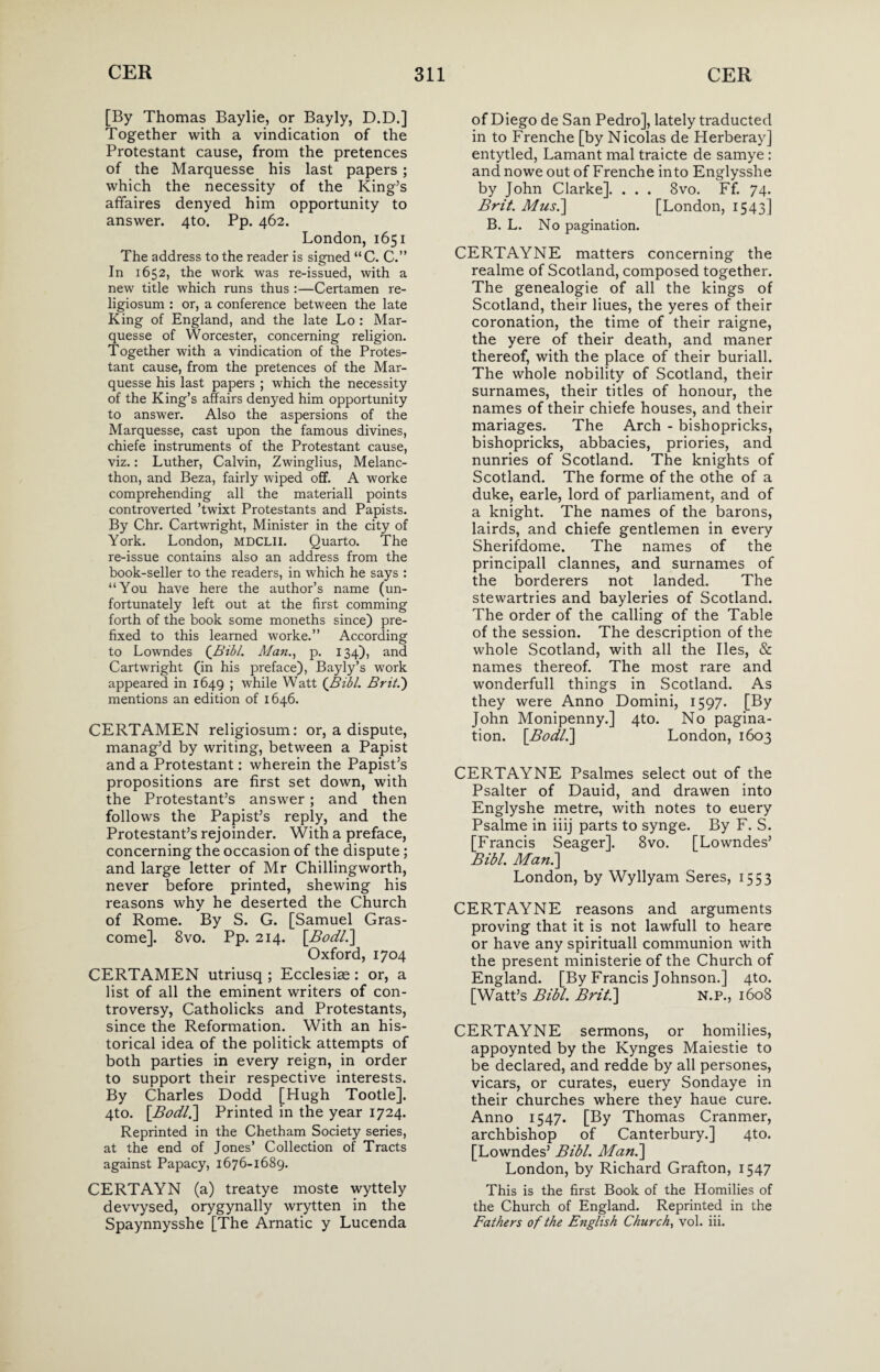 [By Thomas Baylie, or Bayly, D.D.] Together with a vindication of the Protestant cause, from the pretences of the Marquesse his last papers ; which the necessity of the King’s affaires denyed him opportunity to answer. 4to. Pp. 462. London, 1651 The address to the reader is signed “C. C.” In 1652, the work was re-issued, with a new title which runs thus :—Certamen re- ligiosum : or, a conference between the late King of England, and the late Lo : Mar¬ quesse of Worcester, concerning religion. Together with a vindication of the Protes¬ tant cause, from the pretences of the Mar¬ quesse his last papers ; which the necessity of the King’s affairs denyed him opportunity to answer. Also the aspersions of the Marquesse, cast upon the famous divines, chiefe instruments of the Protestant cause, viz.: Luther, Calvin, Zwinglius, Melanc- thon, and Beza, fairly wiped off. A worke comprehending all the materiall points controverted ’twixt Protestants and Papists. By Chr. Cartwright, Minister in the city of York. London, MDCLII. Quarto. The re-issue contains also an address from the book-seller to the readers, in which he says : “You have here the author’s name (un¬ fortunately left out at the first comming forth of the book some moneths since) pre¬ fixed to this learned worke.” According to Lowndes (.Bibl. Man., p. 134), and Cartwright (in his preface), Bayly’s work appeared in 1649 ; while Watt (Bibl. Brit.') mentions an edition of 1646. CERTAMEN religiosum: or, a dispute, manag’d by writing, between a Papist and a Protestant: wherein the Papist’s propositions are first set down, with the Protestant’s answer; and then follows the Papist’s reply, and the Protestant’s rejoinder. With a preface, concerning the occasion of the dispute; and large letter of Mr Chillingworth, never before printed, shewing his reasons why he deserted the Church of Rome. By S. G. [Samuel Gras- come]. 8vo. Pp. 214. [Bodl.] Oxford, 1704 CERTAMEN utriusq ; Ecclesiae: or, a list of all the eminent writers of con¬ troversy, Catholicks and Protestants, since the Reformation. With an his¬ torical idea of the politick attempts of both parties in every reign, in order to support their respective interests. By Charles Dodd [Hugh Tootle]. 4to. [Bodl.\ Printed in the year 1724. Reprinted in the Chetham Society series, at the end of Jones’ Collection of Tracts against Papacy, 1676-1689. CERTAYN (a) treatye moste wyttely devvysed, orygynally wrytten in the Spaynnysshe [The Arnatic y Lucenda of Diego de San Pedro], lately traducted in to Frenche [by Nicolas de Herberay] entytled, Lamant mal traicte de samye: and nowe out of Frenche into Englysshe by John Clarke]. . . . 8vo. Ff. 74. Brit. A/us.] [London, 1543] B. L. No pagination. CERTAYNE matters concerning the realme of Scotland, composed together. The genealogie of all the kings of Scotland, their Hues, the yeres of their coronation, the time of their raigne, the yere of their death, and maner thereof, with the place of their buriall. The whole nobility of Scotland, their surnames, their titles of honour, the names of their chiefe houses, and their manages. The Arch - bishopricks, bishopricks, abbacies, priories, and nunries of Scotland. The knights of Scotland. The forme of the othe of a duke, earle, lord of parliament, and of a knight. The names of the barons, lairds, and chiefe gentlemen in every Sherifdome. The names of the principall clannes, and surnames of the borderers not landed. The stewartries and bayleries of Scotland. The order of the calling of the Table of the session. The description of the whole Scotland, with all the lies, & names thereof. The most rare and wonderfull things in Scotland. As they were Anno Domini, 1597. [By John Monipenny.] 4to. No pagina¬ tion. [Bod/.] London, 1603 CERTAYNE Psalmes select out of the Psalter of Dauid, and drawen into Englyshe metre, with notes to euery Psalme in iiij parts to synge. By F. S. [Francis Seager]. 8vo. [Lowndes’ Bibl. Man.] London, by Wyllyam Seres, 1553 CERTAYNE reasons and arguments proving that it is not lawfull to heare or have any spirituall communion with the present ministerie of the Church of England. [By Francis Johnson.] 4to. [Watt’s Bibl. Brit.] N.P., 1608 CERTAYNE sermons, or homilies, appoynted by the Kynges Maiestie to be declared, and redde by all persones, vicars, or curates, euery Sondaye in their churches where they haue cure. Anno 1547. [By Thomas Cranmer, archbishop of Canterbury.] 4to. [Lowndes’ Bibl. Man.] London, by Richard Grafton, 1547 This is the first Book of the Homilies of the Church of England. Reprinted in the Fathers of the English Churchy vol. iii.