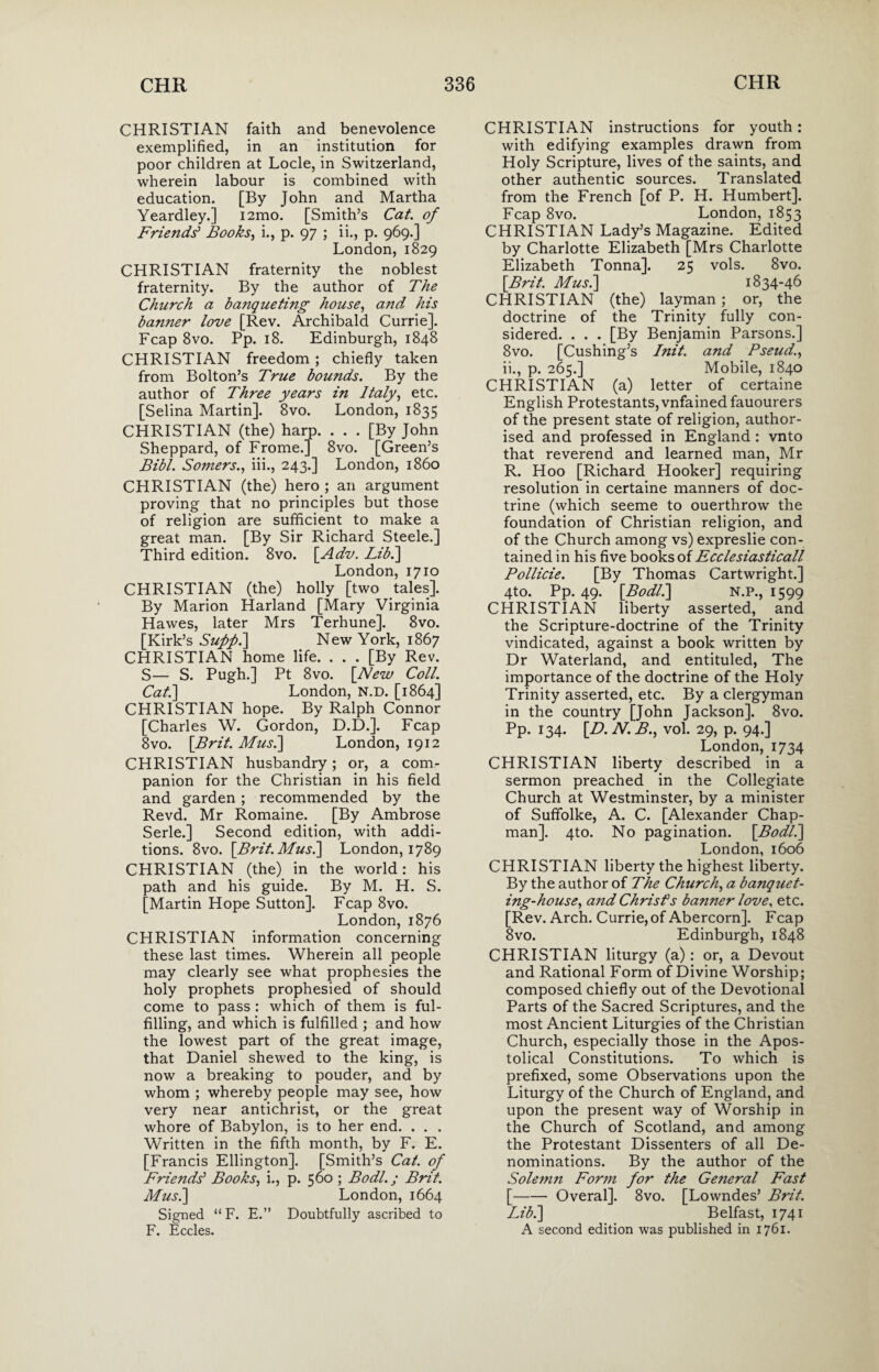 CHRISTIAN faith and benevolence exemplified, in an institution for poor children at Locle, in Switzerland, wherein labour is combined with education. [By John and Martha Yeardley.] i2mo. [Smith’s Cat. of Friends' Books, i., p. 97 ; ii., p. 969.] London, 1829 CHRISTIAN fraternity the noblest fraternity. By the author of The Church a banqueting house, and his banner love [Rev. Archibald Currie]. Fcap 8vo. Pp. 18. Edinburgh, 1848 CHRISTIAN freedom ; chiefly taken from Bolton’s True bounds. By the author of Three years in Italy, etc. [Selina Martin]. 8vo. London, 1835 CHRISTIAN (the) harp. . . . [By John Sheppard, of Frome.j 8vo. [Green’s Bibl. Somers., iii., 243.] London, i860 CHRISTIAN (the) hero ; an argument proving that no principles but those of religion are sufficient to make a great man. [By Sir Richard Steele.] Third edition. 8vo. [Adv. Lib.] London, 1710 CHRISTIAN (the) holly [two tales]. By Marion Harland [Mary Virginia Hawes, later Mrs Terhune]. 8vo. [Kirk’s Suppi] New York, 1867 CHRISTIAN home life. . . . [By Rev. S— S. Pugh.] Pt 8vo. [New Coll. Cat.\ London, N.D. [1864] CHRISTIAN hope. By Ralph Connor [Charles W. Gordon, D.D.]. Fcap 8vo. [Brit. Musi] London, 1912 CHRISTIAN husbandry; or, a com¬ panion for the Christian in his field and garden ; recommended by the Revd. Mr Romaine. [By Ambrose Serle.] Second edition, with addi¬ tions. 8vo. [Brit. Musi] London, 1789 CHRISTIAN (the) in the world: his path and his guide. By M. H. S. [Martin Hope Sutton]. Fcap 8vo. London, 1876 CHRISTIAN information concerning these last times. Wherein all people may clearly see what prophesies the holy prophets prophesied of should come to pass : which of them is ful¬ filling, and which is fulfilled ; and how the lowest part of the great image, that Daniel shewed to the king, is now a breaking to pouder, and by whom ; whereby people may see, how very near antichrist, or the great whore of Babylon, is to her end. . . . Written in the fifth month, by F. E. [Francis Ellington]. [Smith’s Cat. of Friends' Books, i., p. 560 ; Bodl.; Brit. Musi] London, 1664 Signed “ F. E.” Doubtfully ascribed to F. Eccles. CHRISTIAN instructions for youth : with edifying examples drawn from Holy Scripture, lives of the saints, and other authentic sources. Translated from the French [of P. H. Humbert]. Fcap 8vo. London, 1853 CHRISTIAN Lady’s Magazine. Edited by Charlotte Elizabeth [Mrs Charlotte Elizabeth Tonna]. 25 vols. 8vo. [Brit. Musi] 1834-46 CHRISTIAN (the) layman; or, the doctrine of the Trinity fully con¬ sidered. ... [By Benjamin Parsons.] 8vo. [Cushing’s Init. and Pseud., ii., p. 265.] Mobile, 1840 CHRISTIAN (a) letter of certaine English Protestants, vnfained fauourers of the present state of religion, author¬ ised and professed in England : vnto that reverend and learned man, Mr R. Hoo [Richard Hooker] requiring resolution in certaine manners of doc¬ trine (which seeme to ouerthrow the foundation of Christian religion, and of the Church among vs) expreslie con¬ tained in his five books of Ecclesiasticall Pollicie. [By Thomas Cartwright.] 4to. Pp. 49. [Bodli] N.P., 1599 CHRISTIAN liberty asserted, and the Scripture-doctrine of the Trinity vindicated, against a book written by Dr Waterland, and entituled, The importance of the doctrine of the Holy Trinity asserted, etc. By a clergyman in the country [John Jackson]. 8vo. Pp. 134. [D. N. B., vol. 29, p. 94.] London,1734 CHRISTIAN liberty described in a sermon preached in the Collegiate Church at Westminster, by a minister of Suffolke, A. C. [Alexander Chap¬ man]. 4to. No pagination. [Bodli] London, 1606 CHRISTIAN liberty the highest liberty. By the author of The Church, a banquet- ing-house, and Christ's banner love, etc. [Rev. Arch. Currie, of Abercorn]. Fcap 8 vo. Edinburgh, 1848 CHRISTIAN liturgy (a): or, a Devout and Rational Form of Divine Worship; composed chiefly out of the Devotional Parts of the Sacred Scriptures, and the most Ancient Liturgies of the Christian Church, especially those in the Apos¬ tolical Constitutions. To which is prefixed, some Observations upon the Liturgy of the Church of England, and upon the present way of Worship in the Church of Scotland, and among the Protestant Dissenters of all De¬ nominations. By the author of the Solemn Form for the General Fast [-Overal], 8vo. [Lowndes’ Brit. Lib.] Belfast, 1741 A second edition was published in 1761.