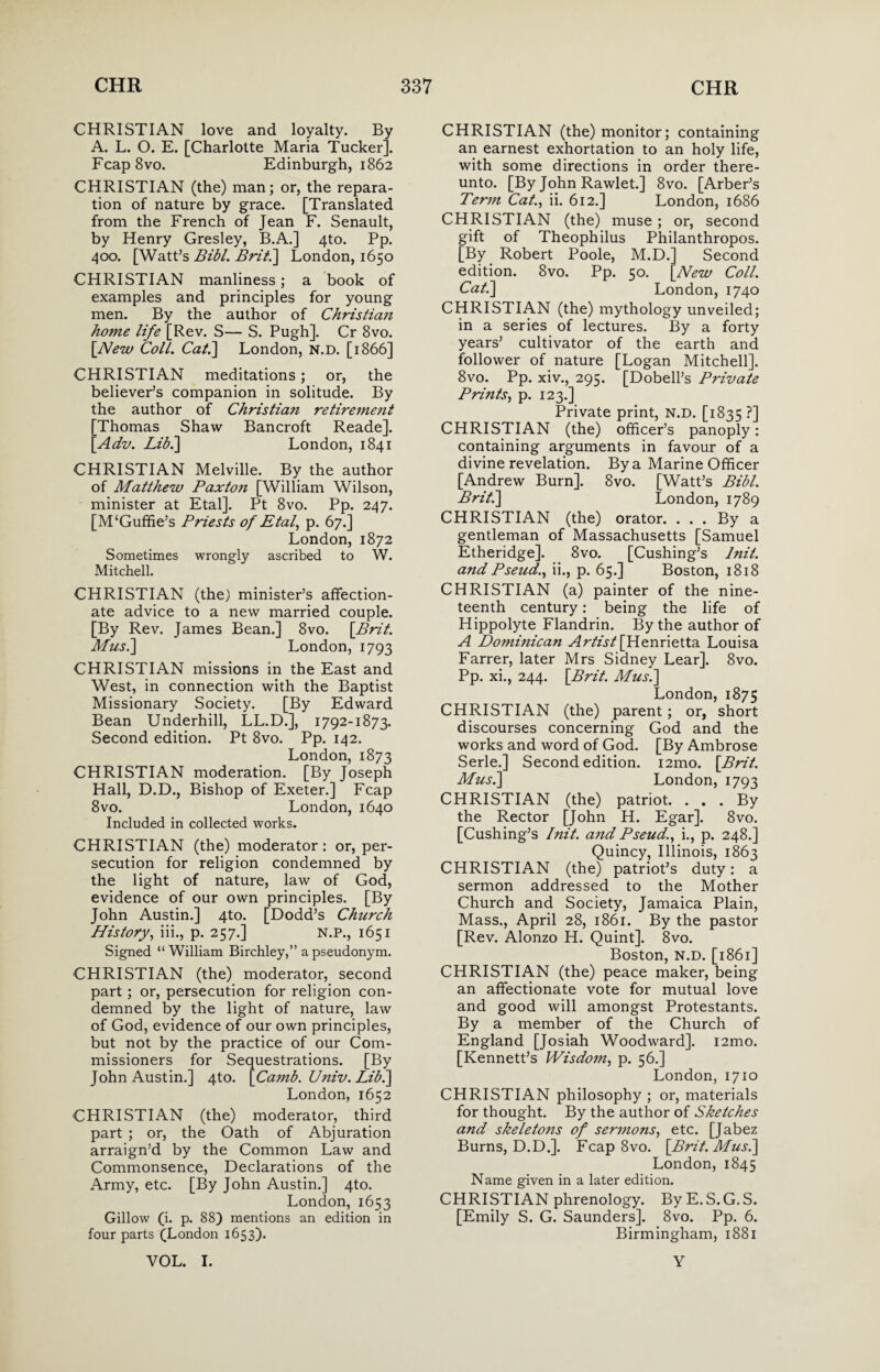 CHRISTIAN love and loyalty. By A. L. O. E. [Charlotte Maria Tucker]. Fcap8vo. Edinburgh, 1862 CHRISTIAN (the) man; or, the repara¬ tion of nature by grace. [Translated from the French of Jean F. Senault, by Henry Gresley, B.A.] 4to. Pp. 400. [Watt’s Bibl. Brit.] London, 1650 CHRISTIAN manliness; a book of examples and principles for young men. By the author of Christian home life [Rev. S— S. Pugh]. Cr 8vo. [New Coll. Cal.\ London, n.d. [1866] CHRISTIAN meditations; or, the believer’s companion in solitude. By the author of Christian retirement [Thomas Shaw Bancroft Reade]. [Adv. Lib.] London, 1841 CHRISTIAN Melville. By the author of Matthew Paxton [William Wilson, minister at Etal]. Pt 8vo. Pp. 247. [M‘Guffie’s Priests of Etal, p. 67.] London, 1872 Sometimes wrongly ascribed to W. Mitchell. CHRISTIAN (the) minister’s affection¬ ate advice to a new married couple. [By Rev. James Bean.] 8vo. \Brit. Musi] London, 1793 CHRISTIAN missions in the East and West, in connection with the Baptist Missionary Society. [By Edward Bean Underhill, LL.D.], 1792-1873. Second edition. Pt 8vo. Pp. 142. London, 1873 CHRISTIAN moderation. [By Joseph Hall, D.D., Bishop of Exeter.] Fcap 8vo. London, 1640 Included in collected works. CHRISTIAN (the) moderator: or, per¬ secution for religion condemned by the light of nature, law of God, evidence of our own principles. [By John Austin.] 4to. [Dodd’s Church History, iii., p. 257.] N.P., 1651 Signed “William Birchley,” a pseudonym. CHRISTIAN (the) moderator, second part; or, persecution for religion con¬ demned by the light of nature, law of God, evidence of our own principles, but not by the practice of our Com¬ missioners for Sequestrations. [By John Austin.] 4to. [Camb. Univ. Lib.] London, 1652 CHRISTIAN (the) moderator, third part ; or, the Oath of Abjuration arraign’d by the Common Law and Commonsence, Declarations of the Army, etc. [By John Austin.] 4to. London, 1653 Gillow (i. p. 88) mentions an edition in four parts (London 1653). CHRISTIAN (the) monitor; containing an earnest exhortation to an holy life, with some directions in order there¬ unto. [By John Rawlet.] 8vo. [Arber’s Term Cat., ii. 612.] London, 1686 CHRISTIAN (the) muse ; or, second gift of Theophilus Philanthropos. [By Robert Poole, M.D.] Second edition. 8vo. Pp. 50. [Hew Coll. Cat.] London, 1740 CHRISTIAN (the) mythology unveiled; in a series of lectures. By a forty years’ cultivator of the earth and follower of nature [Logan Mitchell]. 8vo. Pp. xiv., 295. [Dobell’s Private Prints, p. 123.] Private print, N.D. [1835 ?] CHRISTIAN (the) officer’s panoply: containing arguments in favour of a divine revelation. By a Marine Officer [Andrew Burn]. 8vo. [Watt’s Bibl. Brit.] London, 1789 CHRISTIAN (the) orator. . . . By a gentleman of Massachusetts [Samuel Etheridge]. 8vo. [Cushing’s lnit. and Pseud., ii., p. 65.] Boston, 1818 CHRISTIAN (a) painter of the nine¬ teenth century: being the life of Hippolyte Flandrin. By the author of A Dominican Artist [Henrietta Louisa Farrer, later Mrs Sidney Lear]. 8vo. Pp. xi., 244. [Brit. Musi] London, 1875 CHRISTIAN (the) parent; or, short discourses concerning God and the works and word of God. [By Ambrose Serle.] Second edition. i2mo. [Brit. Musi] London, 1793 CHRISTIAN (the) patriot. . . . By the Rector [John H. Egar]. 8vo. [Cushing’s lnit. and Pseud., i., p. 248.] Quincy, Illinois, 1863 CHRISTIAN (the) patriot’s duty: a sermon addressed to the Mother Church and Society, Jamaica Plain, Mass., April 28, 1861. By the pastor [Rev. Alonzo H. Quint]. 8vo. Boston, N.D. [1861] CHRISTIAN (the) peace maker, being an affectionate vote for mutual love and good will amongst Protestants. By a member of the Church of England [Josiah Woodward]. i2mo. [Kennett’s Wisdom, p. 56.] London, 1710 CHRISTIAN philosophy ; or, materials for thought. By the author of Sketches and skeleto?is of sermons, etc. [Jabez Burns, D.D.]. Fcap 8vo. [Brit. Mus.] London, 1845 Name given in a later edition. CHRISTIAN phrenology. By E. S.G.S. [Emily S. G. Saunders]. 8vo. Pp. 6. Birmingham, 1881