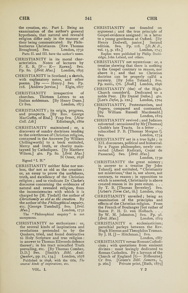 the creation, etc. Part I. Being an examination of the author’s general hypothesis, that natural and reveal’d religion differ only in the manner of their being communicated. By Phile- leutherus Christianus. [Rev. Thomas Broughton]. 8vo. London, 1732 Parts II. and III. have the author’s name. CHRISTIANITY in its moral char¬ acteristics. Notes of lectures by F. E. R. [F— E— Raven]. 8vo. Pp. 80. [Brit. Mus.] London, 1895 CHRISTIANITY in Scotland; a sketch, with explanatory notes, and other poems. [By-Henry.] 8vo. Pp. 118. [Andrew Jervise.] Elgin, 1827 CHRISTIANITY irrespective of churches. Thirteen Letters to an Italian nobleman. [By Henry Dunn.] Cr 8vo. London, 1873 CHRISTIANITY; its origin, progress, and prospects. [By Rev. George MacGuffie, of Etal.] Fcap 8vo. [New Coll. Lib.] Edinburgh, i860 CHRISTIANITY maintained ; or, a discovery of sundry doctrines tending to the overthrowe of Christian religion, contayned in the Answere [by William Chillingworth] to a book entituled, Mercy and truth, or charity main- tayned by Catholiques. [By Matthew Wilson.] 4to. Pp. 80. [Brit. Mus.] St Omer, 1638 Signed “ I. H.” CHRISTIANITY neither false nor use¬ less, tho’ not as old as the creation : or, an essay to prove the usefulness, truth, and excellency of the Christian religion ; and to vindicate Dr Clarke’s discourse concerning the evidences of natural and revealed religion, from the inconsistencies with which it is charged by [M. Tindall] the author of Christianity as old as the creation. By the author of the Philosophical enquiry, etc. [George Turnbull]. 8vo. [Brit. Mus.] London, 1732 The “ Philosophical enquiry ” is not anonymous. CHRISTIANITY no enthusiasm: or, the several kinds of inspirations and revelations pretended to by the Quakers, tried, and found destructive to Holy Scripture and true religion : in answer to Thomas Ellwoods defence thereof; in his tract miscalled Truth prevailing, etc. [By Thomas Comber, D.D.] 8vo. [Smith’s Bibl. Anti- Quaker., pp. 21, 134.] London, 1678 Published in 1698, with the title, The several kinds of inspirations, etc. CHRISTIANITY not founded on argument ; and the true principle of Gospel-evidence assigned : in a letter to a young gentleman at Oxford. [By Henry Dodwell, junior.] Second edition. 8vo. Pp. 118. [D.N.B., vol. 15, p. 181.] London, 1743 Replies were published by Philip Dodd¬ ridge, John Leland, and others. CHRISTIANITY not mysterious : or, a treatise shewing that there is nothing- in the Gospel contrary to reason, nor above it; and that no Christian doctrine can be properly call’d a mystery. [By John Toland.] 8vo. Pp. xxxii., 176. [Bodl.] London, 1696 CHRISTIANITY (the) of the High- Church consider’d. Dedicated to a noble Peer. [By Daniel Defoe.] 4to. [Lee’s Defoe, p. 122.] London, 1704 CHRISTIANITY, Protestantism, and Popery, compared and contrasted. [By William Russell Macdonald.] 8vo. London, 1829 CHRISTIANITY revived ; and Judaism subverted: occasioned by Mr [Thomas] Chubb’s late Tracts. In a letter . . . subscribed P. B. [Thomas Morgan ?]. 8vo. London, 1734 CHRISTIANITY set in a true light ; in XII. discourses, political and historical. By a Pagan philosopher, newly con¬ verted [Albert Radicati, Count de Passeran]. 8vo. [Brit. Mus.] London, 1730 CHRISTIANITY the great mistery; in answer to a treatise [by John Toland], and entituled, “ Christianity not misterious,” that is, not above, not contrary, to reason ; in opposition to which is asserted, Christianity is above created reason in its pure estate. . . . By T. B. [Thomas Beverley]. 8vo. [Arber’s Term Cat., iii.] London, 1699 CHRISTIANITY unveiled; being an examination of the principles and effects of the Christian religion. From the French of Boulanger [but rather of Baron P. H. D. von Holbach. . . . By W. M. Johnston.] 8vo. Pp. 98. [Brit. Mus.] London, 1819 CHRISTIANITY v. ecclesiasticism; parochial parleys between the Rev. Hugh Hiereus and Theophilus Truman. By J. H. [J— Hitchman.] 8vo. London,1887 CHRISTIANITY versus Roman Catholi¬ cism ; with quotations from eminent divines : most lovingly dedicated to Roman Catholics. By a layman of the Church of England [G— Hilbourne]. Cr 8vo. [Green’s Bibl. Somers., i., p. 260.] Private print, [Bath, 1879]