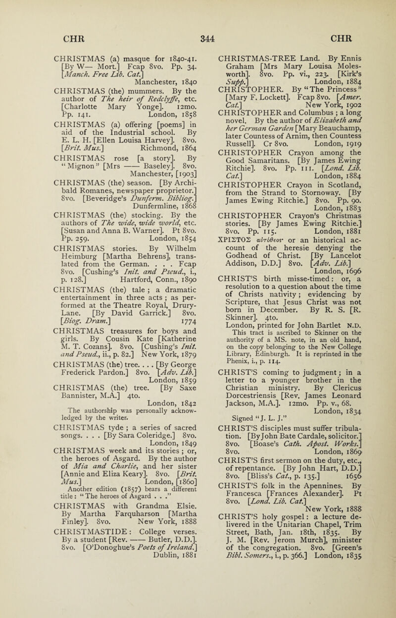 CHRISTMAS (a) masque for 1840-41. By W— Mort.] Fcap 8vo. Pp. 34. Manch. Free Lib. Cat.] Manchester, 1840 CHRISTMAS (the) mummers. By the author of The heir of Redclyffe, etc. [Charlotte Mary Yonge]. i2mo. Pp. 141. London, 1858 CHRISTMAS (a) offering [poems] in aid of the Industrial school. By E. L. H. [Ellen Louisa Harvey], 8vo. [.Brit. Mus.] Richmond, 1864 CHRISTMAS rose [a story]. By “Mignon” [Mrs-Baseley]. 8vo. Manchester, [1903] CHRISTMAS (the) season. [By Archi¬ bald Romanes, newspaper proprietor.] 8vo. [Beveridge’s Dunferm. Bib Hog.] Dunfermline, 1868 CHRISTMAS (the) stocking. By the authors of The wide, wide world., etc. [Susan and Anna B. Warner]. Pt 8vo. Pp. 259. London, 1854 CHRISTMAS stories. By Wilhelm Heimburg [Martha Behrens], trans¬ lated from the German. . . . Fcap 8vo. [Cushing’s Init. and Pseud., i., p. 128.] Hartford, Conn., 1890 CHRISTMAS (the) tale ; a dramatic entertainment in three acts ; as per¬ formed at the Theatre Royal, Drury- Lane. [By David Garrick.] 8vo. [Biog. Dram.] 1774 CHRISTMAS treasures for boys and girls. By Cousin Kate [Katherine M. T. Cozans]. 8vo. [Cushing’s Init. and Pseud., ii., p. 82.] New York, 1879 CHRISTMAS (the) tree. . . . [By George Frederick Pardon.] 8vo. [Adv. Lib.] London, 1859 CHRISTMAS (the) tree. [By Saxe Bannister, M.A.] 4to. London, 1842 The authorship was personally acknow¬ ledged by the writer. CHRISTMAS tyde ; a series of sacred songs. . . . [By Sara Coleridge.] 8vo. London,1849 CHRISTMAS week and its stories ; or, the heroes of Asgard. By the author of Mia and Charlie, and her sister [Annie and Eliza Keary]. 8vo. [Brit. Mus.] London, [i860] Another edition (1857) bears a different title : “ The heroes of Asgard . . .” CHRISTMAS with Grandma Elsie. By Martha Farquharson [Martha Finley]. 8vo. New York, 1888 CHRISTMASTIDE: College verses. By a student [Rev.-Butler, D.D.]. 8 vo. [O’Donoghue’s Poets of Ireland.] Dublin, 1881 CHRISTMAS-TREE Land. By Ennis Graham [Mrs Mary Louisa Moles- worth]. 8vo. Pp. vi., 223. [Kirk’s SuppI] London, 1884 CHRISTOPHER. By “The Princess” [Mary F. Lockett]. Fcap8vo. [Amer. Cat.] New York, 1902 CHRISTOPHER and Columbus ; a long novel. By the author of Elizabeth and her German Garden [Mary Beauchamp, later Countess of Arnim, then Countess Russell]. Cr 8vo. London, 1919 CHRISTOPHER Crayon among the Good Samaritans. [By James Ewing Ritchie]. 8vo. Pp. hi. [Bond. Lib. Cat.] London, 1884 CHRISTOPHER Crayon in Scotland, from the Strand to Stornoway. [By James Ewing Ritchie.] 8vo. Pp. 90. London, 1883 CHRISTOPHER Crayon’s Christmas stories. [By James Ewing Ritchie.] 8vo. Pp. 115. London, 1881 XPI2T02 avrodeos• or an historical ac¬ count of the heresie denying the Godhead of Christ. [By Lancelot Addison, D.D.] 8vo. [Adv. Lib.] London, 1696 CHRIST’S birth misse-timed: or, a resolution to a question about the time of Christs nativity; evidencing by Scripture, that Jesus Christ was not born in December. By R. S. [R. Skinner]. 4to. London, printed for John Bartlet N.D. This tract is ascribed to Skinner on the authority of a MS. note, in an old hand, on the copy belonging to the New College Library, Edinburgh. It is reprinted in the Phenix, i., p. 114. CHRIST’S coming to judgment ; in a letter to a younger brother in the Christian ministry. By Clericus Dorcestriensis [Rev. James Leonard Jackson, M.A.]. i2mo. Pp. v., 68. London, 1834 Signed “J* L. J.” CHRIST’S disciples must suffer tribula¬ tion. [Byjohn Bate Cardale, solicitor.’ 8vo. [Boase’s Cath. Apost. Works.' 8vo. London, 1869 CHRIST’S first sermon on the duty, etc., of repentance. [Byjohn Hart, D.D.] 8vo. [Bliss’s Cat., p. 135.] 1656 CHRIST’S folk in the Apennines. By Francesca [Frances Alexander]. Pt 8vo. [Lond. Lib. Cat.] New York, 188& CHRIST’S holy gospel: a lecture de¬ livered in the Unitarian Chapel, Trim Street, Bath, Jan. 18th, 1835. By J. M. [Rev. Jerom Murch], minister of the congregation. 8vo. [Green’s Bibl. Somers., i., p. 366.] London, 1835