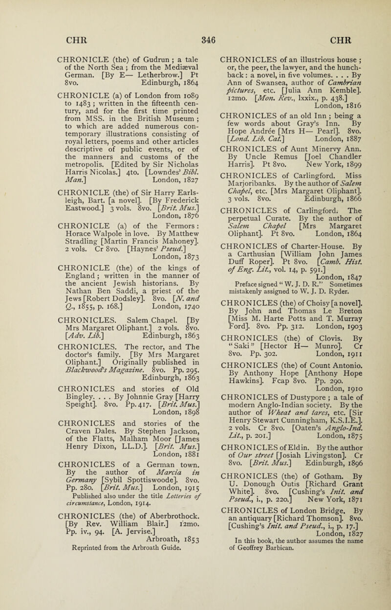 CHRONICLE (the) of Gudrun ; a tale of the North Sea ; from the Mediaeval German. [By E— Letherbrow.] Pt 8 vo. Edinburgh, 1864 CHRONICLE (a) of London from 1089 to 1483 ; written in the fifteenth cen¬ tury, and for the first time printed from MSS. in the British Museum ; to which are added numerous con¬ temporary illustrations consisting of royal letters, poems and other articles descriptive of public events, or of the manners and customs of the metropolis. [Edited by Sir Nicholas Harris Nicolas.] 4to. [Lowndes’ Bibl. Man.] London, 1827 CHRONICLE (the) of Sir Harry Earls- leigh, Bart, [a novel]. [By Frederick Eastwood.] 3 vols. 8vo. [Brit. Mus.] London, 1876 CHRONICLE (a) of the Fermors: Horace Walpole in love. By Matthew Stradling [Martin Francis Mahoney]. 2 vols. Cr 8vo. [Haynes’ Pseud.] London, 1873 CHRONICLE (the) of the kings of England ; written in the manner of the ancient Jewish historians. By Nathan Ben Saddi, a priest of the Jews [Robert Dodsley]. 8vo. [Al. and Q., 1855, p. 168.] London, 1740 CHRONICLES. Salem Chapel. [By Mrs Margaret Oliphant.] 2 vols. 8vo. [.Adv. Lib.] Edinburgh, 1863 CHRONICLES. The rector, and The doctor’s family. [By Mrs Margaret Oliphant.] Originally published in Blackwood's Magazine. 8vo. Pp. 295. Edinburgh, 1863 CHRONICLES and stories of Old Bingley. ... By Johnnie Gray [Harry Speight]. 8vo. Pp. 417. [Brit. Mus.] London, 1898 CHRONICLES and stories of the Craven Dales. By Stephen Jackson, of the Flatts, Malham Moor [James Henry Dixon, LL.D.]. [Brit. Mus.] London, 1881 CHRONICLES of a German town. By the author of Marcia in Germany [Sybil Spottiswoode]. 8vo. Pp. 280. [Brit. Mus.] London, 1915 Published also under the title Lotteries of circumstance, London, 1914. CHRONICLES (the) of Aberbrothock. [By Rev. William Blair.] i2mo. Pp. iv., 94. [A. Jervise.] Arbroath, 1853 Reprinted from the Arbroath Guide. CHRONICLES of an illustrious house ; or, the peer, the lawyer, and the hunch¬ back : a novel, in five volumes. . . . By Ann of Swansea, author of Cambrian pictures, etc. [Julia Ann Kemble]. i2mo. [Mon. Rev., lxxix., p. 438.] London, 1816 CHRONICLES of an old Inn ; being a few words about Gray’s Inn. By Hope Andree [Mrs H— Pearl]. 8vo. [Bond. Lib. Cat.] London, 1887 CHRONICLES of Aunt Minervy Ann. By Uncle Remus [Joel Chandler Harris]. Pt 8vo. New York, 1899 CHRONICLES of Carlingford. Miss Marjoribanks. By the author of Sale?n Chap)el, etc. [Mrs Margaret Oliphant]. 3 vols. 8vo. Edinburgh, 1866 CHRONICLES of Carlingford. The perpetual Curate. By the author of Salem Chapel [Mrs Margaret Oliphant]. Pt 8vo. London, 1864 CHRONICLES of Charter-House. By a Carthusian [William John James Duff Roper]. Pt 8vo. [Camb. Hist, of Eng. Lit., vol. 14, p. 591.] London, 1847 Preface signed “ W. J. D. R.” Sometimes mistakenly assigned to W. J. D. Ryder. CHRONICLES (the) of Choisy [anovel]. By John and Thomas Le Breton [Miss M. Harte Potts and T. Murray Ford]. 8vo. Pp. 312. London, 1903 CHRONICLES (the) of Clovis. By “ Saki ” [Hector H— Munro]. Cr 8vo. Pp. 302. London, 1911 CHRONICLES (the) of Count Antonio. By Anthony Hope [Anthony Hope Hawkins]. Fcap 8vo. Pp. 290. London, 1910 CHRONICLES of Dustypore ; a tale of modern Anglo-Indian society. By the author of Wheat and tares, etc. [Sir Henry Stewart Cunningham, K.S.I.E.]. 2 vols. Cr 8vo. [Oaten’s Anglo-Ind. Lit., p. 201.] London, 1875 CHRONICLES of Eldin. By the author of Our street [Josiah Livingston]. Cr 8vo. [Brit. Mus.] Edinburgh, 1896 CHRONICLES (the) of Gotham. By U. Donough Outis [Richard Grant White]. 8vo. [Cushing’s lnit. and Pseud., i., p. 220.] New York, 1871 CHRONICLES of London Bridge. By an antiquary [Richard Thomson]. 8vo. [Cushing’s lnit. and Pseud., i., p. 17.] London, 1827 In this book, the author assumes the name of Geoffrey Barbican.