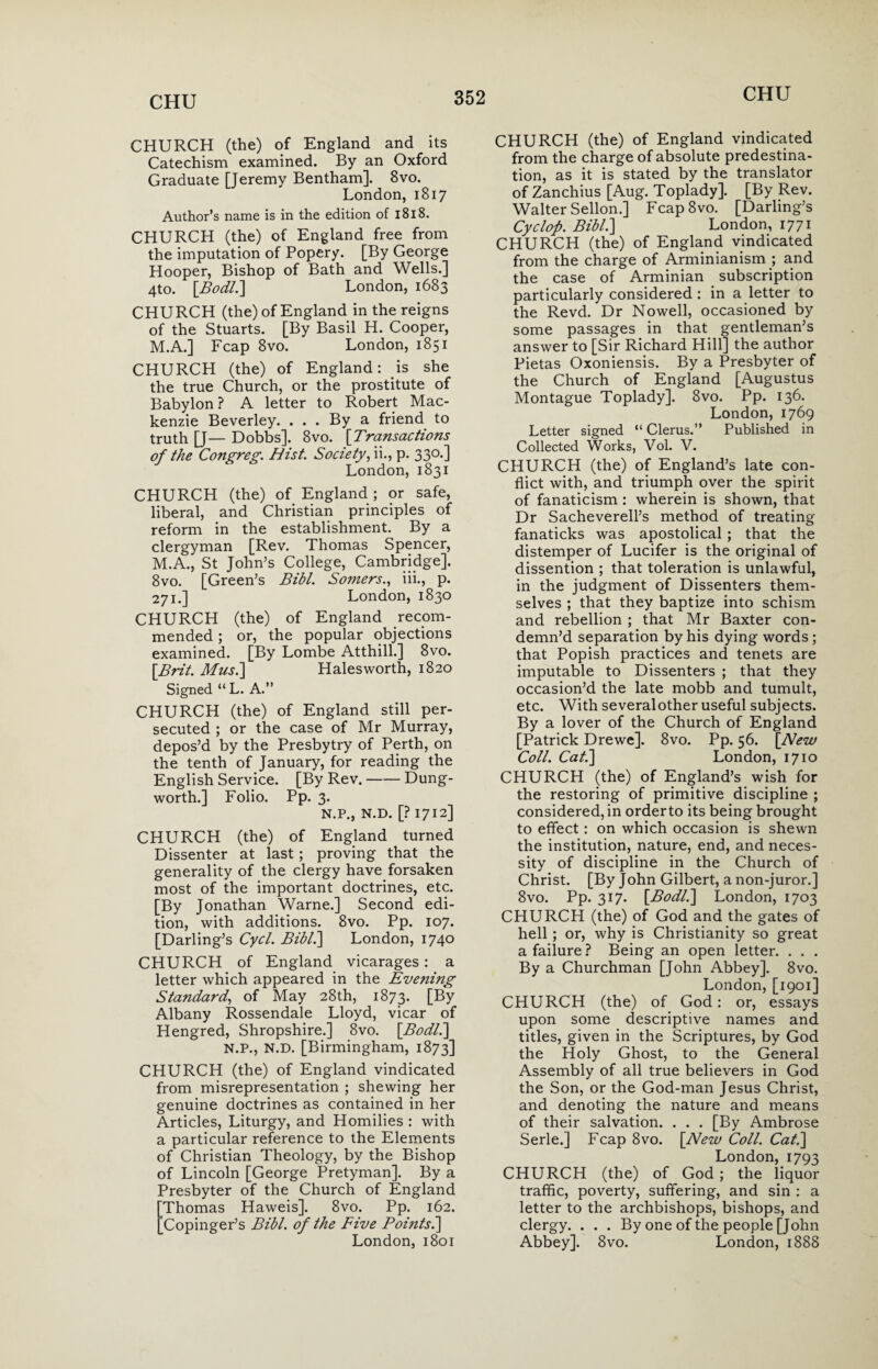 CHURCH (the) of England and its Catechism examined. By an Oxford Graduate [Jeremy Bentham]. 8vo. London, 1817 Author’s name is in the edition of 1818. CHURCH (the) of England free from the imputation of Popery. [By George Hooper, Bishop of Bath and Wells.] 4to. [Bodl.] London, 1683 CHURCH (the) of England in the reigns of the Stuarts. [By Basil H. Cooper, M.A.] Fcap 8vo. London, 1851 CHURCH (the) of England: is she the true Church, or the prostitute of Babylon? A letter to Robert Mac¬ kenzie Beverley. ... By a friend to truth [J— Dobbs]. 8vo. [Transactions of the Congreg. Hist. Society, ii., p. 33°-] London, 1831 CHURCH (the) of England; or safe, liberal, and Christian principles of reform in the establishment. By a clergyman [Rev. Thomas Spencer, M.A., St John’s College, Cambridge]. 8vo. [Green’s Bibl. Somers., iii., p. 271.] London, 1830 CHURCH (the) of England recom¬ mended ; or, the popular objections examined. [By Lombe Atthill.] 8vo. \Brit. Musi] Halesworth, 1820 Signed “ L. A.” CHURCH (the) of England still per¬ secuted ; or the case of Mr Murray, depos’d by the Presbytry of Perth, on the tenth of January, for reading the English Service. [By Rev.-Dung- worth.] Folio. Pp. 3. N.P., N.D. [? 1712] CHURCH (the) of England turned Dissenter at last; proving that the generality of the clergy have forsaken most of the important doctrines, etc. [By Jonathan Warne.] Second edi¬ tion, with additions. 8vo. Pp. 107. [Darling’s Cycl. Bibl.] London, 1740 CHURCH of England vicarages: a letter which appeared in the Evenuig Standard, of May 28th, 1873. [By Albany Rossendale Lloyd, vicar of Hengred, Shropshire.] 8vo. [Bodl.] N.P., N.D. [Birmingham, 1873] CHURCH (the) of England vindicated from misrepresentation ; shewing her genuine doctrines as contained in her Articles, Liturgy, and Homilies : with a particular reference to the Elements of Christian Theology, by the Bishop of Lincoln [George Pretyman]. By a Presbyter of the Church of England Thomas Haweis]. 8vo. Pp. 162. Copinger’s Bibl. of the Five Boints.] London, 1801 CHURCH (the) of England vindicated from the charge of absolute predestina¬ tion, as it is stated by the translator of Zanchius [Aug. Toplady]. [By Rev. Walter Sellon.] Fcap8vo. [Darling’s Cyclop. Bibl.] London, 1771 CHURCH (the) of England vindicated from the charge of Arminianism ; and the case of Arminian subscription particularly considered : in a letter to the Revd. Dr Nowell, occasioned by some passages in that gentleman’s answer to [Sir Richard Hill] the author Pietas Oxoniensis. By a Presbyter of the Church of England [Augustus Montague Toplady]. 8vo. Pp. 136. London, 1769 Letter signed “ Clerus.” Published in Collected Works, Vol. V. CHURCH (the) of England’s late con¬ flict with, and triumph over the spirit of fanaticism : wherein is shown, that Dr Sacheverell’s method of treating fanaticks was apostolical ; that the distemper of Lucifer is the original of dissention ; that toleration is unlawful, in the judgment of Dissenters them¬ selves ; that they baptize into schism and rebellion ; that Mr Baxter con¬ demn’d separation by his dying words; that Popish practices and tenets are imputable to Dissenters ; that they occasion’d the late mobb and tumult, etc. With severalother useful subjects. By a lover of the Church of England [Patrick Drewe]. 8vo. Pp. 56. [New Coll. Cat.] London, 1710 CHURCH (the) of England’s wish for the restoring of primitive discipline ; considered, in orderto its being brought to effect : on which occasion is shewn the institution, nature, end, and neces¬ sity of discipline in the Church of Christ. [By John Gilbert, a non-juror.] 8vo. Pp. 317. [Bodl.] London, 1703 CHURCH (the) of God and the gates of hell ; or, why is Christianity so great a failure ? Being an open letter. . . . By a Churchman [John Abbey]. 8vo. London, [1901] CHURCH (the) of God: or, essays upon some descriptive names and titles, given in the Scriptures, by God the Holy Ghost, to the General Assembly of all true believers in God the Son, or the God-man Jesus Christ, and denoting the nature and means of their salvation. . . . [By Ambrose Serle.] Fcap 8vo. [New Coll. Cat.] London, 1793 CHURCH (the) of God; the liquor traffic, poverty, suffering, and sin : a letter to the archbishops, bishops, and clergy. . . . By one of the people [John Abbey]. 8vo. London, 1888