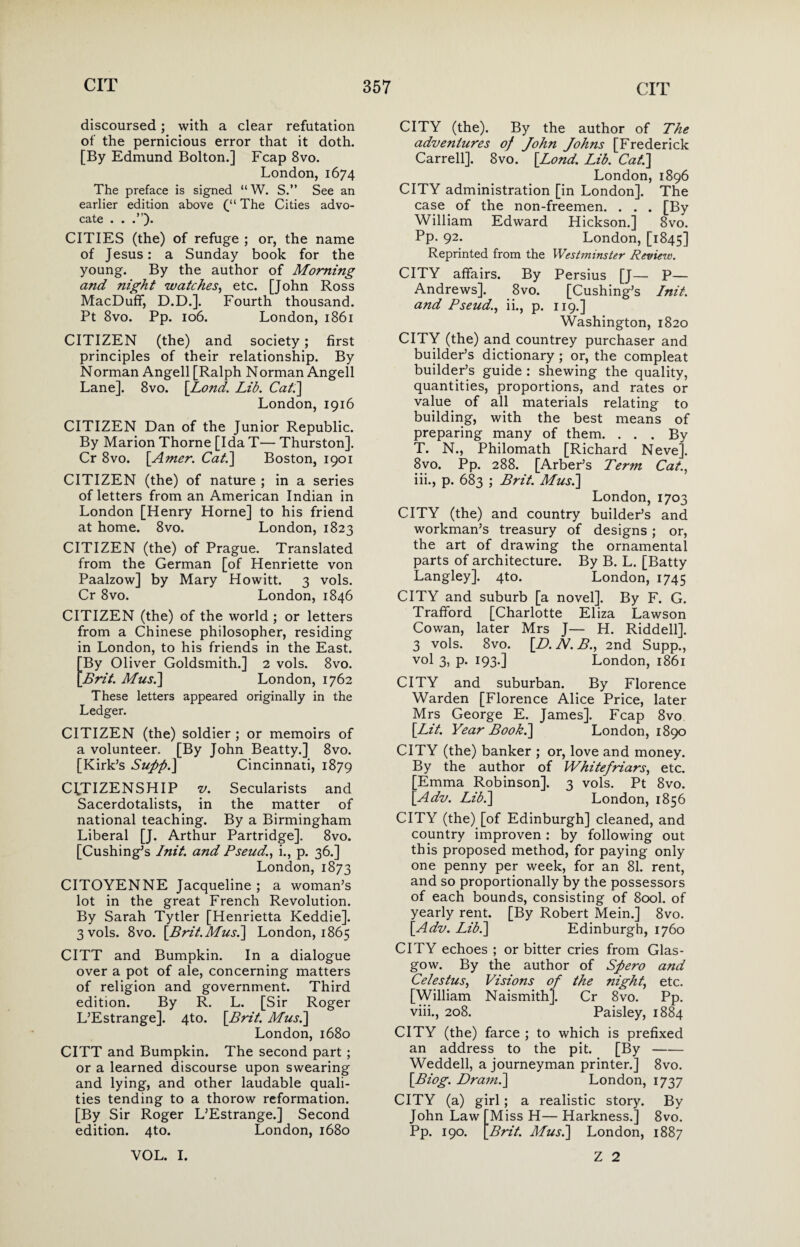 discoursed; with a clear refutation of the pernicious error that it doth. [By Edmund Bolton.] Fcap 8vo. London, 1674 The preface is signed “W. S.” See an earlier edition above (“ The Cities advo¬ cate . . CITIES (the) of refuge ; or, the name of Jesus: a Sunday book for the young. By the author of Morning and night watches, etc. [John Ross MacDuff, D.D.]. Fourth thousand. Pt 8vo. Pp. 106. London, 1861 CITIZEN (the) and society; first principles of their relationship. By Norman Angell [Ralph Norman Angell Lane]. 8vo. [Lond. Lib. Cat.\ London, 1916 CITIZEN Dan of the Junior Republic. By Marion Thorne [Ida T— Thurston]. Cr 8vo. [Amer. Cat.] Boston, 1901 CITIZEN (the) of nature ; in a series of letters from an American Indian in London [Henry Horne] to his friend at home. 8vo. London, 1823 CITIZEN (the) of Prague. Translated from the German [of Henriette von Paalzow] by Mary Howitt. 3 vols. Cr 8vo. London, 1846 CITIZEN (the) of the world ; or letters from a Chinese philosopher, residing in London, to his friends in the East. By Oliver Goldsmith.] 2 vols. 8vo. Brit. Mus.\ London, 1762 These letters appeared originally in the Ledger. CITIZEN (the) soldier ; or memoirs of a volunteer. [By John Beatty.] 8vo. [Kirk’s Supp.] Cincinnati, 1879 CITIZENSHIP v. Secularists and Sacerdotalists, in the matter of national teaching. By a Birmingham Liberal [J. Arthur Partridge], 8vo. [Cushing’s Init. and Pseudi., p. 36.] London,1873 CITOYENNE Jacqueline ; a woman’s lot in the great French Revolution. By Sarah Tytler [Henrietta Keddie]. 3 vols. 8vo. [Brit. Mus.] London, 1865 CITT and Bumpkin. In a dialogue over a pot of ale, concerning matters of religion and government. Third edition. By R. L. [Sir Roger L’Estrange]. 4to. [Brit. Mus.] London, 1680 CITT and Bumpkin. The second part ; or a learned discourse upon swearing and lying, and other laudable quali¬ ties tending to a thorow reformation. [By Sir Roger L’Estrange.] Second edition. 4to. London, 1680 CITY (the). By the author of The adventures of John Johns [Frederick Carrell]. 8vo. [Lond. Lib. Cat.] London,1896 CITY administration [in London]. The case of the non-freemen. . . . [By William Edward Hickson.] 8vo. Pp- 92- London, [1845] Reprinted from the Westminster Review. CITY affairs. By Persius [J— P— Andrews]. 8vo. [Cushing’s Init. and Pseud., ii., p. 119.] Washington, 1820 CITY (the) and countrey purchaser and builder’s dictionary ; or, the compleat builder’s guide : shewing the quality, quantities, proportions, and rates or value of all materials relating to building, with the best means of preparing many of them. ... By T. N., Philomath [Richard Nevej. 8vo. Pp. 288. [Arber’s Term Cat., iii., p. 683 ; Brit. Mus.] London,1703 CITY (the) and country builder’s and workman’s treasury of designs ; or, the art of drawing the ornamental parts of architecture. By B. L. [Batty Langley]. 4to. London, 1745 CITY and suburb [a novel]. By F. G. Trafford [Charlotte Eliza Lawson Cowan, later Mrs J— H. Riddell]. 3 vols. 8vo. [D. N. B., 2nd Supp., vol 3, p. 193.] London, 1861 CITY and suburban. By Florence Warden [Florence Alice Price, later Mrs George E. James]. Fcap 8vo [Lit. Year Book.] London, 1890 CITY (the) banker ; or, love and money. By the author of Whitefriars, etc. [Emma Robinson]. 3 vols. Pt 8vo. [Adv. Lib.] London, 1856 CITY (the) [of Edinburgh] cleaned, and country improven: by following out this proposed method, for paying only one penny per week, for an 81. rent, and so proportionally by the possessors of each bounds, consisting of 800I. of yearly rent. [By Robert Mein.] 8vo. [Adv. Lib.] Edinburgh, 1760 CITY echoes ; or bitter cries from Glas¬ gow. By the author of Spero and Celestus, Visions oj the night, etc. [William Naismithj. Cr 8vo. Pp. viii., 208. Paisley, 1884 CITY (the) farce ; to which is prefixed an address to the pit. [By- Weddell, a journeyman printer.] 8vo. [Biog. Dramb] London, 1737 CITY (a) girl; a realistic story. By John Law [Miss H— Harkness.] 8vo. Pp. 190. [Brit. Mus.] London, 1887 VOL. I. Z 2