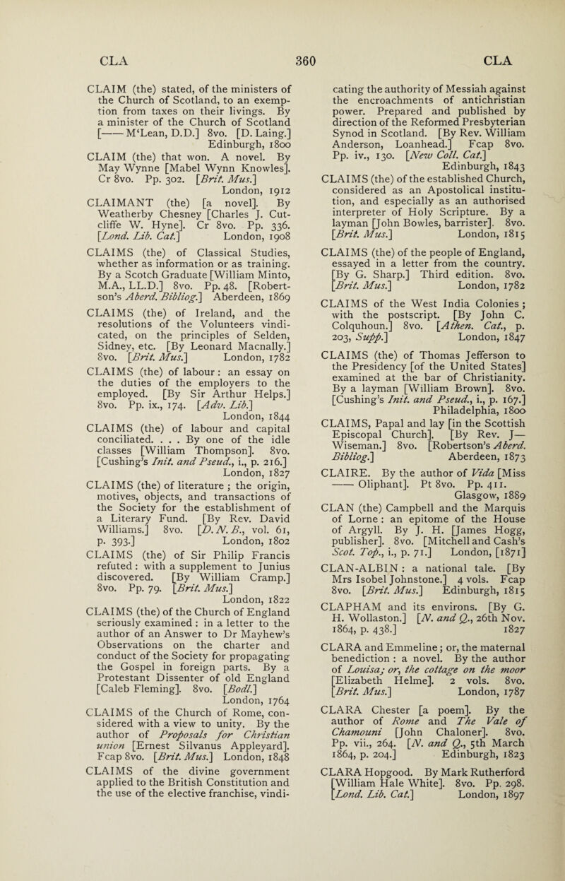 CLAIM (the) stated, of the ministers of the Church of Scotland, to an exemp¬ tion from taxes on their livings. By a minister of the Church of Scotland [-M‘Lean, D.D.] 8vo. [D. Laing.] Edinburgh, 1800 CLAIM (the) that won. A novel. By May Wynne [Mabel Wynn Knowles]. Cr 8vo. Pp. 302. [Brit. Mus.] London, 1912 CLAIMANT (the) [a novel]. By Weatherby Chesney [Charles J. Cut- cliffe W. Hyne]. Cr 8vo. Pp. 336. [Lond. Lib. Ca/.] London, 1908 CLAIMS (the) of Classical Studies, whether as information or as training. By a Scotch Graduate [William Minto, M.A., LL.D.] 8vo. Pp. 48. [Robert¬ son’s A herd. Bibliog.] Aberdeen, 1869 CLAIMS (the) of Ireland, and the resolutions of the Volunteers vindi¬ cated, on the principles of Selden, Sidney, etc. [By Leonard Macnally.] 8vo. [Brit. Mus.] London, 1782 CLAIMS (the) of labour : an essay on the duties of the employers to the employed. [By Sir Arthur Helps.] 8vo. Pp. ix., 174. [Adv. Lib.] London, 1844 CLAIMS (the) of labour and capital conciliated. . . . By one of the idle classes [William Thompson]. 8vo. [Cushing’s Init. and Pseud., i., p. 216.] London, 1827 CLAIMS (the) of literature ; the origin, motives, objects, and transactions of the Society for the establishment of a Literary Fund. [By Rev. David Williams.] 8vo. [D. N. B., vol. 61, p. 393.] London, 1802 CLAIMS (the) of Sir Philip Francis refuted : with a supplement to Junius discovered. [By William Cramp.] 8vo. Pp. 79. [Brit. Mus.] London,1822 CLAIMS (the) of the Church of England seriously examined : in a letter to the author of an Answer to Dr Mayhew’s Observations on the charter and conduct of the Society for propagating the Gospel in foreign parts. By a Protestant Dissenter of old England [Caleb Fleming]. 8vo. [Bodl.] London, 1764 CLAIMS of the Church of Rome, con¬ sidered with a view to unity. By the author of Proposals for Christian union [Ernest Silvanus Appleyard]. Fcap8vo. [Brit. Mus.] London, 1848 CLAIMS of the divine government applied to the British Constitution and the use of the elective franchise, vindi¬ cating the authority of Messiah against the encroachments of antichristian power. Prepared and published by direction of the Reformed Presbyterian Synod in Scotland. [By Rev. William Anderson, Loanhead.] Fcap 8vo. Pp. iv., 130. [New Coll. Cat.] Edinburgh, 1843 CLAIMS (the) of the established Church, considered as an Apostolical institu¬ tion, and especially as an authorised interpreter of Holy Scripture. By a layman [John Bowles, barrister], 8vo. [Brit. Mus.] London, 1815 CLAIMS (the) of the people of England, essayed in a letter from the country. ^By G. Sharp.] Third edition. 8vo. Brit. Mus.] London, 1782 CLAIMS of the West India Colonies ; with the postscript. [By John C. Colquhoun.] 8vo. [A then. Cat., p. 203, Supp.] London, 1847 CLAIMS (the) of Thomas Jefferson to the Presidency [of the United States] examined at the bar of Christianity. By a layman [William Brown]. 8vo. [Cushing’s Init. and Pseud., i., p. 167.] Philadelphia, 1800 CLAIMS, Papal and lay [in the Scottish Episcopal Church]. [By Rev. J— Wiseman.] 8vo. [Robertson’s Aberd. Bibliog.] Aberdeen, 1873 CLAIRE. By the author of Vida [Miss -Oliphant]. Pt 8vo. Pp. 411. Glasgow, 1889 CLAN (the) Campbell and the Marquis of Lome : an epitome of the House of Argyll. By J. H. [James Hogg, publisher]. 8vo. [Mitchell and Cash’s Scot. Top., i., p. 71.] London, [1871] CLAN-ALBIN : a national tale. [By Mrs Isobel Johnstone.] 4 vols. Fcap 8vo. [Brit. Mus.] Edinburgh, 1815 CLAPHAM and its environs. [By G. H. Wollaston.] [N. and Q., 26th Nov. 1864, p. 438.] 1827 CLARA and Emmeline ; or, the maternal benediction : a novel. By the author of Louisaj or, the cottage on the moor Elizabeth Helme]. 2 vols. 8vo. Brit. Mus.] London, 1787 CLARA Chester [a poem]. By the author of Rome and The Vale of Chamouni [John Chaloner]. 8vo. Pp. vii., 264. [N. and Q., 5th March 1864, p. 204.] Edinburgh, 1823 CLARA Hopgood. By Mark Rutherford William Hale White]. 8vo. Pp. 298. Lond. Lib. Cat.] London, 1897