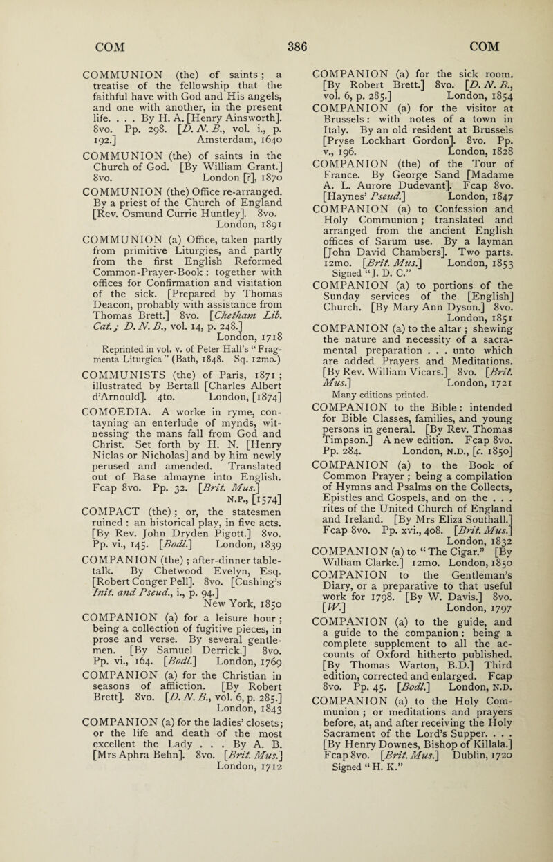 COMMUNION (the) of saints; a treatise of the fellowship that the faithful have with God and His angels, and one with another, in the present life. ... By H. A. [Henry Ainsworth]. 8vo. Pp. 298. [D. N. B., vol. i., p. 192.] Amsterdam, 1640 COMMUNION (the) of saints in the Church of God. [By William Grant.] 8vo. London [?], 1870 COMMUNION (the) Office re-arranged. By a priest of the Church of England [Rev. Osmund Currie Huntley]. 8vo. London, 1891 COMMUNION (a) Office, taken partly from primitive Liturgies, and partly from the first English Reformed Common-Prayer-Book : together with offices for Confirmation and visitation of the sick. [Prepared by Thomas Deacon, probably with assistance from Thomas Brett.] 8vo. [Chetham Lib. Cat.; D.N.B., vol. 14, p. 248.] London, 1718 Reprinted in vol. v. of Peter Hall’s “Frag- menta Liturgica ” (Bath, 1848. Sq. i2mo.) COMMUNISTS (the) of Paris, 1871 ; illustrated by Bertall [Charles Albert d’Arnould]. 4to. London, [1874] COMOEDIA. A worke in ryme, con- tayning an enterlude of mynds, wit¬ nessing the mans fall from God and Christ. Set forth by H. N. [Henry Niclas or Nicholas] and by him newly perused and amended. Translated out of Base almayne into English. Fcap 8vo. Pp. 32. [Brit. Mus.] n.p., [1574] COMPACT (the) ; or, the statesmen ruined : an historical play, in five acts. [By Rev. John Dryden Pigott.] 8vo. Pp. vi., 145. [Bodl.\ London, 1839 COMPANION (the) ; after-dinner table- talk. By Chetwood Evelyn, Esq. [Robert Conger Pell]. 8vo. [Cushing’s Init. and Pseud., i., p. 94.] New York, 1850 COMPANION (a) for a leisure hour ; being a collection of fugitive pieces, in prose and verse. By several gentle¬ men. [By Samuel Derrick.] 8vo. Pp. vi., 164. [.Bodl.] London, 1769 COMPANION (a) for the Christian in seasons of affliction. [By Robert Brett]. 8vo. [D. N. B., vol. 6, p. 285.] London, 1843 COMPANION (a) for the ladies’ closets; or the life and death of the most excellent the Lady . . . By A. B. [Mrs Aphra Behn]. 8vo. [Brit. Mus.] London, 1712 COMPANION (a) for the sick room. [By Robert Brett.] 8vo. [D. N. B., vol. 6, p. 285.] London, 1854 COMPANION (a) for the visitor at Brussels: with notes of a town in Italy. By an old resident at Brussels [Prvse Lockhart Gordon]. 8vo. Pp. v., 196. London, 1828 COMPANION (the) of the Tour of France. By George Sand [Madame A. L. Aurore Dudevant]. Fcap 8vo. [Haynes’ Pseud.] London, 1847 COMPANION (a) to Confession and Holy Communion ; translated and arranged from the ancient English offices of Sarum use. By a layman [John David Chambers]. Two parts. i2mo. [Brit. Mus.\ London, 1853 Signed “J- D. C.” COMPANION (a) to portions of the Sunday services of the [English] Church. [By Mary Ann Dyson.] 8vo. London, 1851 COMPANION (a) to the altar ; shewing the nature and necessity of a sacra¬ mental preparation . . . unto which are added Prayers and Meditations. [By Rev. William Vicars.] 8vo. [Brit. Mus.] London, 1721 Many editions printed. COMPANION to the Bible : intended for Bible Classes, families, and young persons in general. [By Rev. Thomas Timpson.] A new edition. Fcap 8vo. Pp. 284. London, N.D., [c. 1850] COMPANION (a) to the Book of Common Prayer ; being a compilation of Hymns and Psalms on the Collects, Epistles and Gospels, and on the . . . rites of the United Church of England and Ireland. [By Mrs Eliza Southall.] Fcap 8vo. Pp. xvi., 408. [Brit. Mus.] London, 1832 COMPANION (a) to “The Cigar.” [By William Clarke.] i2mo. London, 1850 COMPANION to the Gentleman’s Diary, or a preparative to that useful work for 1798. [By W. Davis.] 8vo. [IV.] London, 1797 COMPANION (a) to the guide, and a guide to the companion : being a complete supplement to all the ac¬ counts of Oxford hitherto published. [By Thomas Warton, B.D.] Third edition, corrected and enlarged. Fcap 8vo. Pp. 45. [Bodl.] London, N.D. COMPANION (a) to the Holy Com¬ munion ; or meditations and prayers before, at, and after receiving the Holy Sacrament of the Lord’s Supper. . . . [By Henry Downes, Bishop of Killala.] Fcap8vo. [Brit. Mus.] Dublin, 1720 Signed “ H. K.”