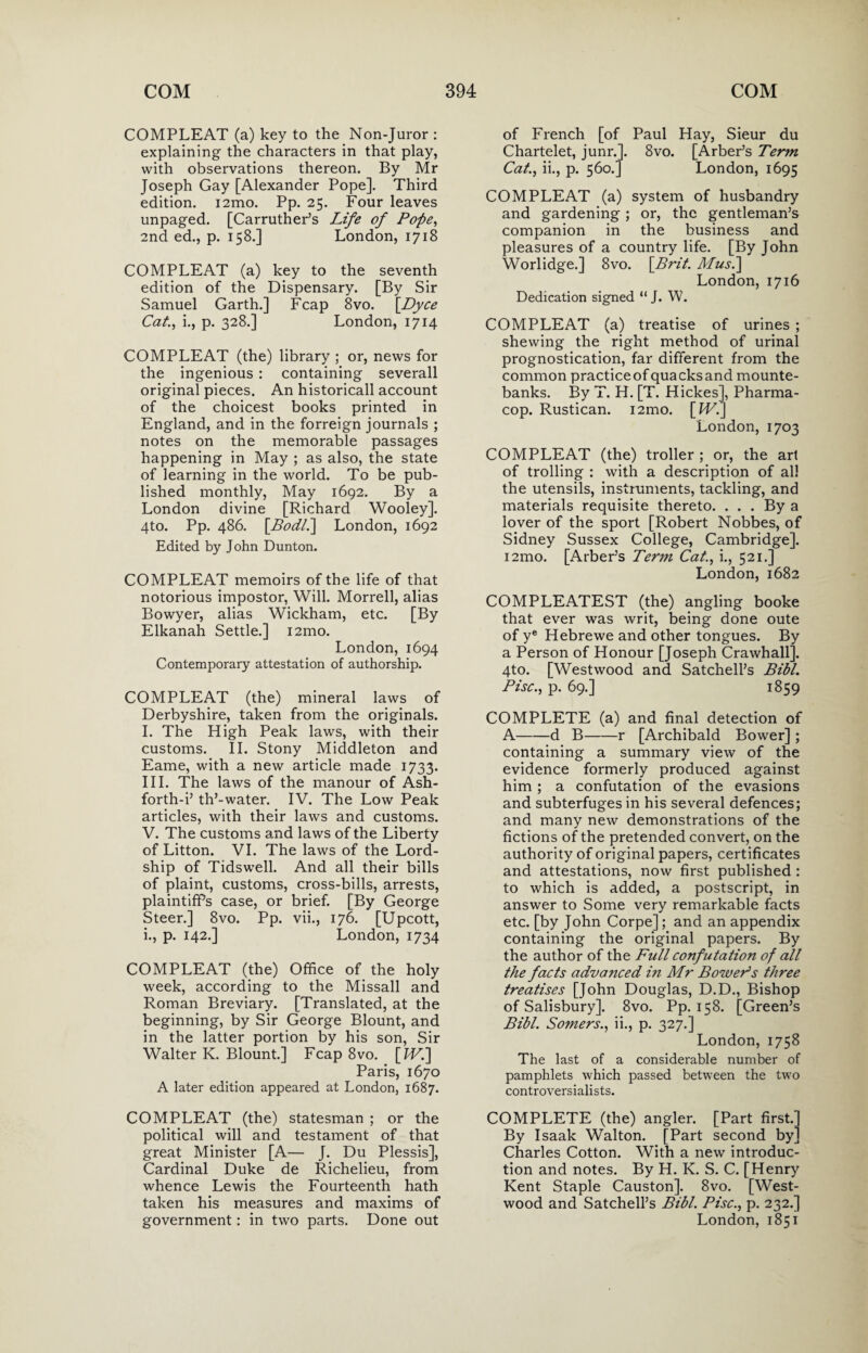 COMPLEAT (a) key to the Non-Juror : explaining the characters in that play, with observations thereon. By Mr Joseph Gay [Alexander Pope]. Third edition. i2mo. Pp. 25. Four leaves unpaged. [Carruther’s Life of Pope, 2nd ed., p. 158.] London, 1718 COMPLEAT (a) key to the seventh edition of the Dispensary. [By Sir Samuel Garth.] Fcap 8vo. [Dyce Cat., i., p. 328.] London, 1714 COMPLEAT (the) library ; or, news for the ingenious : containing severall original pieces. An historicall account of the choicest books printed in England, and in the forreign journals ; notes on the memorable passages happening in May ; as also, the state of learning in the world. To be pub¬ lished monthly, May 1692. By a London divine [Richard Wooley]. 4to. Pp. 486. [Bodll\ London, 1692 Edited by John Dunton. COMPLEAT memoirs of the life of that notorious impostor, Will. Morrell, alias Bowyer, alias Wickham, etc. [By Elkanah Settle.] i2mo. London, 1694 Contemporary attestation of authorship. COMPLEAT (the) mineral laws of Derbyshire, taken from the originals. I. The High Peak laws, with their customs. II. Stony Middleton and Eame, with a new article made 1733. III. The laws of the manour of Ash- forth-i’ th’-water. IV. The Low Peak articles, with their laws and customs. V. The customs and laws of the Liberty of Litton. VI. The laws of the Lord- ship of Tidswell. And all their bills of plaint, customs, cross-bills, arrests, plaintiff’s case, or brief. [By George Steer.] 8vo. Pp. vii., 176. [Upcott, i., p. 142.] London, 1734 COMPLEAT (the) Office of the holy week, according to the Missall and Roman Breviary. [Translated, at the beginning, by Sir George Blount, and in the latter portion by his son, Sir Walter K. Blount.] Fcap 8vo. [IVi] Paris, 1670 A later edition appeared at London, 1687. COMPLEAT (the) statesman ; or the political will and testament of that great Minister [A— J. Du Plessis], Cardinal Duke de Richelieu, from whence Lewis the Fourteenth hath taken his measures and maxims of government: in two parts. Done out of French [of Paul Hay, Sieur du Chartelet, junr.]. 8vo. [Arber’s Term Cat., ii., p. 560.] London, 1695 COMPLEAT (a) system of husbandry and gardening ; or, the gentleman’s companion in the business and pleasures of a country life. [By John Worlidge.] 8vo. [Brit. Mus.\ London, 1716 Dedication signed “ J. W. COMPLEAT (a) treatise of urines ; shewing the right method of urinal prognostication, far different from the common practice of quacks and mounte¬ banks. By T. H. [T. Hickes], Pharma- cop. Rustican. i2mo. [H7.] London, 1703 COMPLEAT (the) troller ; or, the art of trolling : with a description of all the utensils, instruments, tackling, and materials requisite thereto. ... By a lover of the sport [Robert Nobbes, of Sidney Sussex College, Cambridge]. i2mo. [Arber’s Term Cat., i., 521.] London, 1682 COMPLEATEST (the) angling booke that ever was writ, being done oute of ye Hebrewe and other tongues. By a Person of Honour [Joseph Crawhall]. 4to. [Westwood and Satchell’s Bibl. Pise., p. 69.] 1859 COMPLETE (a) and final detection of A-d B-r [Archibald Bower] ; containing a summary view of the evidence formerly produced against him ; a confutation of the evasions and subterfuges in his several defences; and many new demonstrations of the fictions of the pretended convert, on the authority of original papers, certificates and attestations, now first published : to which is added, a postscript, in answer to Some very remarkable facts etc. [by John Corpe]; and an appendix containing the original papers. By the author of the Full confutation of all the facts advanced in Mr Boweds three treatises [John Douglas, D.D., Bishop of Salisbury]. 8vo. Pp. 158. [Green’s Bibl. Somers., ii., p. 327.] London, 1758 The last of a considerable number of pamphlets which passed between the two controversialists. COMPLETE (the) angler. [Part first.] By Isaak Walton. [Part second by] Charles Cotton. With a new introduc¬ tion and notes. By H. K. S. C. [Henry Kent Staple Causton]. 8vo. [West- wood and Satchell’s Bibl. Pise., p. 232.] London, 1851