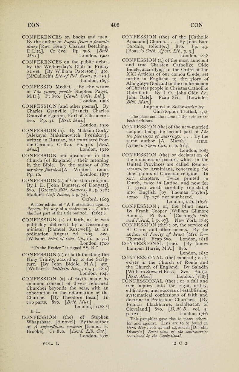 CONFERENCES on books and men. By the author of Pages frotti a private diary [Rev. Henry Charles Beeching, D.Litt.]. Cr 8vo. Pp. 308. [.Brit. Mus.\ London, 1900 CONFERENCES on the public debts, by the Wednesday’s Club in Friday Street. [By William Paterson.] 4to. [M‘Culloch’s Lit. of Pol. Econ., p. 159.] London,1695 CONFESSIO Medici. By the writer of The young people [Stephen Paget, M.D.]. Pt 8vo. [Camb. Univ. Lib.]. London,1908 CONFESSION [and other poems]. By Charles Granville [Francis Charles Granville Egerton, Earl of Ellesmere]. 8vo. Pp. 31. \Brit. A/us.] London, 1910 CONFESSION (a). By Maksim Gorky [Aleksyei Maksimovitch Pyeshkov] ; written in Russian, but translated from the German. Cr 8vo. Pp. 320. [Brit. Mus.\ London, 1910 CONFESSION and absolution in the Church [of England]: their meaning in the Bible. By the author of The Tnystery finished [A—Winter]. i2mo. Pp. 16. London, 1875 CONFESSION (a) of Christian religion. By I. D. [John Dunster, of Donyatt]. 8vo. [Green’s Bibl. Sotners., ii., p. 376; Madan’s Oxf. Books, i. p. 74]. Oxford, 1609 A later edition of “ A Protestation against Popery, by way of a confession . . .” with the first part of the title omitted. (1607*) CONFESSION (a) of faith, as it was publickly deliver’d by a Dissenting minister [Samuel Rosewell], at his ordination August 2d 1705. 8vo. [Wilson’s Hist, of Diss. Ch., iii., p. 51.] London,1706 “ To the Reader ” is signed “ S. R.” CONFESSION (a) of faith touching the Holy Trinity, according to the Scrip¬ ture. [By John Biddle, M.A.] 4to. [Wallace’s Antitrin. Biog., iii., p. 180.] London, 1648 CONFESSION (a) of fayth, made by common consent of divers reformed Churches beyonde the seas, with an exhortation to the reformation of the Churche. [By Theodore Beza.] In two parts. 8vo. [Brit. Musi] London, [1568 ?] B. L. CONFESSION (the) of Stephen Whapshare. [A novel]. By the author of A superfluous wo77ian [Emma F. Brooke]. Cr 8vo. [.Lo7id. Lib. Cat.] London,1902 CONFESSION (the) of the [Catholic Apostolic] Church. . . . [By John Bate Cardale, solicitor.] 8vo. Pp. 43. [Boase’s Cath. Afost. Lit., p. 9.] London, 1848 CONFESSION (a) of the most auncient and true Christen Catholike Olde Belefe, accordyng to the Ordre of the XXI Articles of our comon Crede, set furthe in Englishe to the glory of Almightye God and to the confirmacion of Christes people in Christes Catholike Olde faith. By J. O. [John Olde, i.e., John Bale]. Fcap 8vo. [Lowndes’ Bibl. Man.] Imprinted in Sothewarke by Christophor Truthal, 1556 The place and the name of the printer are both fictitious. CONFESSION (the) of the new-married couple ; being the second part of The te7i pleasures of i7iarriage. . . . By the same author [A. Marsh]. i2mo. [Arber’s Tertn Cat., ii. p. 613]. London, 1683 CONFESSION (the) or declaration of the ministers or pastors, which in the United Provinces are called Remon¬ strants, or Arminians, concerning +he chief points of Christian religion. In xxv. chapters. Twice printed in Dutch, twice in Latine, and now for its great worth carefully translated into English [by Thomas Taylor]. i2mo. Pp. 276, not numbered. London, N.D. [1676] CONFESSION ; or, the blind heart. By Frank Cooper [William Gilmore Simms]. Pt 8vo. [Cushing’s lnit. and Pseud., i. p. 67]. New York, 1885 CONFESSION (the) ; or, the service of St Clare, and other poems. By the author of Purity of heart [Mrs E— Thomas]. Fcap 8vo. London, 1818 CONFESSIONAL (the). [By James Lampen Harris, M.A.] 8vo. London, 1852 CONFESSIONAL (the) exposed ; as it exists in the Church of Rome and the Church of England. By Saladin [William Stewart Ross]. 8vo. Pp. 92. [Brit. Musi] London, [1887] CONFESSIONAL (the) ; or, a full and free inquiry into the right, utility, edification, and success of establishing systematical confessions of faith and doctrine in Protestant Churches. [By Francis Blackburne, archdeacon of Cleveland.] 8vo. [D. N. B., vol. 5, p. 121.] London, 1766 This pamphlet gave rise to many others, for and against. Lists are to be found in Gent. Mag., vols 41 and 42, and in [Dr John Disney’s] Short view of the controversies occasioned by the Confessional.