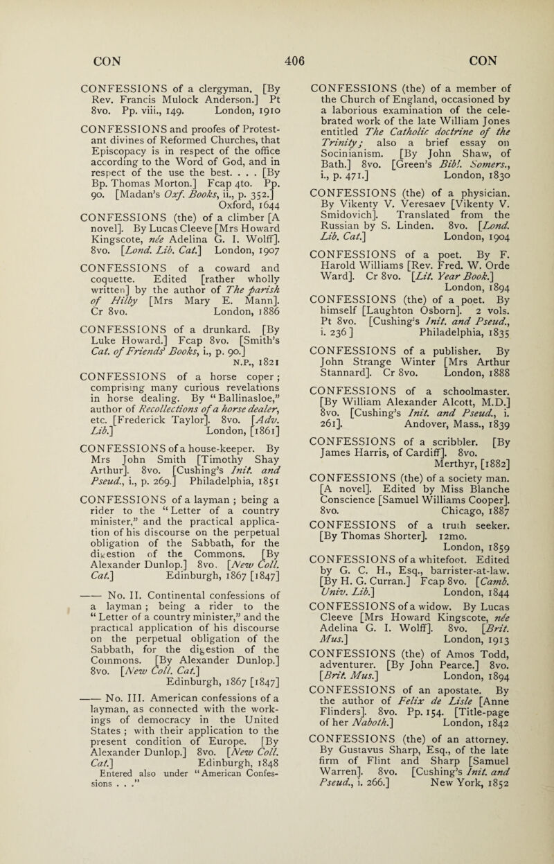 CONFESSIONS of a clergyman. [By Rev. Francis Mulock Anderson.] Pt 8vo. Pp. viii., 149. London, 1910 CONFESSIONS and proofes of Protest¬ ant divines of Reformed Churches, that Episcopacy is in respect of the office according to the Word of God, and in respect of the use the best. . . . [By Bp. Thomas Morton.] Fcap 4to. Pp. 90. [Madan’s Oxf. Books, ii., p. 352.] Oxford, 1644 CONFESSIONS (the) of a climber [A novel]. By Lucas Cleeve [Mrs Howard Kingscote, nee Adelina G. I. Wolff]. 8vo. [Lo?id. Lib. Cat.] London, 1907 CONFESSIONS of a coward and coquette. Edited [rather wholly written] by the author of The parish of Hilby [Mrs Mary E. Mann]. Cr 8vo. London, 1886 CONFESSIONS of a drunkard. [By Luke Howard.] Fcap 8vo. [Smith’s Cat. of Friends' Books, i., p. 90.] N.P., 1821 CONFESSIONS of a horse coper; comprising many curious revelations in horse dealing. By “ Ballinasloe,” author of Recollections of a horse dealer, etc. [Frederick Taylor]. 8vo. [Adv. Lib.] London, [1861] CONFESSIONS of a house-keeper. By Mrs John Smith [Timothy Shay Arthur]. 8vo. [Cushing’s Init. and Pseud., i., p. 269.] Philadelphia, 1851 CONFESSIONS of a layman ; being a rider to the “ Letter of a country minister,” and the practical applica¬ tion of his discourse on the perpetual obligation of the Sabbath, for the digestion of the Commons. [By Alexander Dunlop.] 8vo. [New Coll. Cat.] Edinburgh, 1867 [1847] -No. II. Continental confessions of a layman ; being a rider to the “ Letter of a country minister,” and the practical application of his discourse on the perpetual obligation of the Sabbath, for the digestion of the Commons. [By Alexander Dunlop.] 8vo. [New Coll. Cat.] Edinburgh, 1867 [1847] -No. III. American confessions of a layman, as connected with the work¬ ings of democracy in the United States ; with their application to the present condition of Europe. [By Alexander Dunlop.] 8vo. [New Coll. Cat.] Edinburgh, 1848 Entered also under “American Confes¬ sions . . CONFESSIONS (the) of a member of the Church of England, occasioned by a laborious examination of the cele¬ brated work of the late William Jones entitled The Catholic doctrine of the Trinity j also a brief essay on Socinianism. [By John Shaw, of Bath.] 8vo. [Green’s Bib!. Somers., i., p. 471.] London, 1830 CONFESSIONS (the) of a physician. By Vikenty V. Veresaev [Vikenty V. Smidovich]. Translated from the Russian by S. Linden. 8vo. [Lond. Lib. Cat.] London, 1904 CONFESSIONS of a poet. By F. Harold Williams [Rev. Fred. W. Orde Ward]. Cr 8vo. [Lit. Year Book.] London,1894 CONFESSIONS (the) of a poet. By himself [Laughton Osborn]. 2 vols. Pt 8vo. [Cushing’s lnit. and Pseud., i. 236] Philadelphia, 1835 CONFESSIONS of a publisher. By John Strange Winter [Mrs Arthur Stannard]. Cr 8vo. London, 1888 CONFESSIONS of a schoolmaster. [By William Alexander Alcott, M.D.] 8vo. [Cushing’s Init. and Pseud., i. 261]. Andover, Mass., 1839 CONFESSIONS of a scribbler. [By James Harris, of Cardiff]. 8vo. Merthyr, [1882] CONFESSIONS (the) of a society man. [A novel]. Edited by Miss Blanche Conscience [Samuel Williams Cooper], 8vo. Chicago, 1887 CONFESSIONS of a truth seeker. [By Thomas Shorter]. i2mo. London,1859 CONFESSIONS of a whitefoot. Edited by G. C. H., Esq., barrister-at-law. [By H. G. Curran.] Fcap8vo. [Camb. Univ. Lib.] London, 1844 CONFESSIONS of a widow. By Lucas Cleeve [Mrs Howard Kingscote, nle Adelina G. I. Wolff]. 8vo. [Brit. Musk] London, 1913 CONFESSIONS (the) of Amos Todd, adventurer. [By John Pearce.] 8vo. [Brit. Musk] London, 1894 CONFESSIONS of an apostate. By the author of Felix de Lisle [Anne Flinders]. 8vo. Pp. 154. [Title-page of her Naboth.] London, 1842 CONFESSIONS (the) of an attorney. By Gustavus Sharp, Esq., of the late firm of Flint and Sharp [Samuel Warren]. 8vo. [Cushing’s Init. and Pseud., i. 266.] New York, 1852