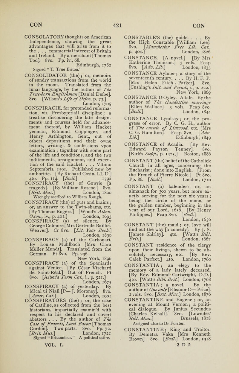 CONSOLATORY thoughts on American Independence, showing the great advantages that will arise from it to the . . . commercial interest of Britain and Ireland. By a merchant [Thomas Tod]. 8vo. Pp. iv., 68. Edinburgh, 1782 Signed “ T. True Briton.” CONSOLIDATOR (the); or, memoirs of sundry transactions from the world in the moon. Translated from the lunar language, by the author of The True-born Englishman [Daniel Defoe]. 8vo. [Wilson’s Life of Defoe, p. 73.] London, 1705 CONSPIRACIE, for pretended reforma¬ tion, viz. Presbyteriall discipline: a treatise discouering the late design- ments and courses held for aduance- ment thereof, by William Hacket yeoman, Edmund Coppinger, and Henry Arthington, Gent., out of others depositions and their owne letters, writings & confessions vpon examination ; together with some part of the life and conditions, and the two inditements, arraignment, and execu¬ tion of the said Hacket. . . . Vltimo Septembris. 1591. Published now by authoritie. [By Richard Cosin, LL.D.] 4to. Pp. 114. \Bodl.\ 1592 CONSPIRACY (the) of Gowrie [a tragedy]. [By William Roscoe.] 8vo. [Brit. Mus.] London, 1800 Wrongly ascribed to William Rough. CONSPIRACY (the) of guts and brains ; or, an answer to the Twin-shams, etc. [By Thomas Rogers.] [Wood’s Athen. Oxon., iv., p. 401.] London, 1693 CONSPIRACY (a) of silence. By George Colmore [Mrs Gertrude Baillie- Weaver]. Cr 8vo. [Lit. Year Book.] London, 1890 CONSPIRACY (a) of the Carbonari. By Louise Miihlbach [Mrs Clara Miiller Mundt]. Translated from the German. Pt 8vo. Pp. 236. New York, 1896 CONSPIRACY (a) of the Spaniards against Venice. [By Cesar Vischard de Saint-Real.] Out of French. Pt 8vo. [Arber’s Term Cat., i., p. 521.] London, 1675 CONSPIRACY (a) of yesterday. By Mical ui Niall [P—J. Moroney]. 8vo. [Amer. Cat.] London, 1901 CONSPIRATORS (the) ; or, the case of Catiline, as collected from the best historians, impartially examin’d with respect to his declared and covert abettors . . . By the author of The Case of Francis, Lord Bacon [Thomas Gordon]. Two parts. 8vo. Pp. 72. [Brit. Mus.] London, 1721 Signed “ Britannicus.” A political satire. VOL. I. CONSTABLE’S (the) guide. ... By the High Constable [William Lee]. 8 vo. [Manchester Free Lib. Cat., p. 404.] London, 1826 CONSTANCE. [A novel.] [By Mrs' Katherine Thomson.] 3 vols. Fcap 8vo. [Adv. Lib.] London, 1833 CONSTANCE Aylmer; a story of the seventeenth century. ... By H. F. P. [Mrs Helen Fitch - Parker]. 8vo. [Cushing’s htit. and Pseud., i., p. 222.] New York, 1869 CONSTANCE D’Oyley. A tale. By the author of The clandestine marriage Ellen Wallace]. 3 vols. Fcap 8vo. Bodl.] London, 1844 CONSTANCE Lyndsay ; or, the pro¬ gress of error. By C. G. H., author of The curate of Linwood,, etc. [Mrs C. G. Hamilton], Fcap 8vo. [Adv. Lib.] Edinburgh, 1849 CONSTANCE of Acadia. [By Rev. Edward Payson Tenney]. 8vo. [Kirk’s Supp., p. 1425.] Boston, 1886 CONSTANT (the) belief of the Catholick Church in all ages, concerning the Eucharist ; done into English. [From the French of Pierre Nicole.] Pt 8vo. Pp. 86. [Bodl.] London, 1710 CONSTANT (a) kalender: or, an almanack for 300 years, but more ex¬ actly serving for the next xix years ; being the circle of the moon, or the golden number, beginning in the year of our Lord, 1656. [By Henry Philippes.] Fcap 8vo. [Bodl.] London, 1656 CONSTANT (the) maid; or, love will find out the way [a comedy]. By J. S. [James Shirley]. 4to. [Watt’s Bibl. Brit.] London, 1667 CONSTANT residence of the clergy upon their livings, shewn to be ab¬ solutely necessary, etc. [By Rev. Caleb Parfect.] 4to. London, 1760 CONSTANTIA; an elegy to the memory of a lady lately deceased. [By Rev. Edmund Cartwright, D.D.] 4to. [Watt’s Bibl. Brit.] London, 1768 CONSTANTIA; a novel. By the author of One only [Eleanor C— Price]. 2 vols. 8vo. [Brit. Mus.] London, 1876 CONSTANTINE and Eugene; or, an evening at Mount Vernon ; a politi¬ cal dialogue. By Junius Secundus [Charles Kelsall]. 8vo. [Lowndes’ Bibl. Man.] Brussels, 1818 Assigned also to Dr Forster. CONSTANTINE; King and Traitor. By Demetra Vaka [Mrs Kenneth Brown]. 8vo. [Bodl.] London, 1918 2 D 2
