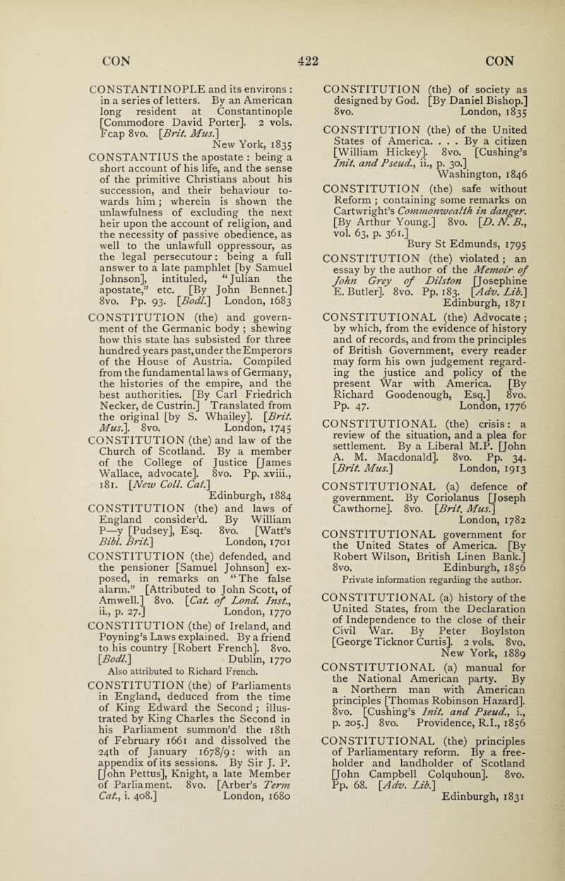 CONSTANTINOPLE and its environs : in a series of letters. By an American long resident at Constantinople [Commodore David Porter]. 2 vols. Fcap 8vo. [Brit. Mus.] New York, 1835 CONSTANTIUS the apostate : being a short account of his life, and the sense of the primitive Christians about his succession, and their behaviour to¬ wards him; wherein is shown the unlawfulness of excluding the next heir upon the account of religion, and the necessity of passive obedience, as well to the unlawfull oppressour, as the legal persecutour: being a full answer to a late pamphlet [by Samuel Johnson], intituled, “Julian the apostate,” etc. [By John Bennet.] 8vo. Pp. 93. [Bodl.] London, 1683 CONSTITUTION (the) and govern¬ ment of the Germanic body ; shewing how this state has subsisted for three hundred years past, under the Emperors of the House of Austria. Compiled from the fundamental laws of Germany, the histories of the empire, and the best authorities. [By Carl Friedrich Necker, de Custrin.] Translated from the original [by S. Whailey]. [Brit. Mus.]. 8vo. London, 1745 CONSTITUTION (the) and law of the Church of Scotland. By a member of the College of Justice [James Wallace, advocate]. 8vo. Pp. xviii., 181. [New Coll. Cal.] Edinburgh, 1884 CONSTITUTION (the) and laws of England consider’d. By William P—y [Pudsey], Esq. 8vo. [Watt’s Bibl. Brit.] London, 1701 CONSTITUTION (the) defended, and the pensioner [Samuel Johnson] ex¬ posed, in remarks on “The false alarm.” [Attributed to John Scott, of Amwell.] 8vo. [Cat. of Lond. Inst., ii., p. 27.] London, 1770 CONSTITUTION (the) of Ireland, and Poyning’s Laws explained. By a friend to his country [Robert French]. 8vo. \Bodl.] Dublin, 1770 Also attributed to Richard French. CONSTITUTION (the) of Parliaments in England, deduced from the time of King Edward the Second ; illus¬ trated by King Charles the Second in his Parliament summon’d the 18th of February 1661 and dissolved the 24th of January 1678/9: with an appendix of its sessions. By Sir J. P. [John Pettus], Knight, a late Member of Parliament. 8vo. [Arber’s Term Cat., i. 408.] London, 1680 CONSTITUTION (the) of society as designed by God. [By Daniel Bishop.] 8vo. London, 1835 CONSTITUTION (the) of the United States of America. . . . By a citizen [William Hickey]. 8vo. [Cushing’s Init. and Pseud., ii., p. 30.] Washington, 1846 CONSTITUTION (the) safe without Reform ; containing some remarks on Cartwright’s Commojiwealih in danger. [By Arthur Young.] 8vo. [D.N.B., vol. 63, p. 361.] Bury St Edmunds, 1795 CONSTITUTION (the) violated; an essay by the author of the Memoir of John Grey of Dilston [Josephine E. Butler]. 8vo. Pp. 183. [Adv. Lib.] Edinburgh, 1871 CONSTITUTIONAL (the) Advocate ; by which, from the evidence of history and of records, and from the principles of British Government, every reader may form his own judgement regard¬ ing the justice and policy of the present War with America. [By Richard Goodenough, Esq.] 8vo. Pp. 47. London, 1776 CONSTITUTIONAL (the) crisis: a review of the situation, and a plea for settlement. By a Liberal M.P. [John A. M. Macdonald]. 8vo. Pp. 34. [Brit. Mus.] London, 1913 CONSTITUTIONAL (a) defence of government. By Coriolanus [Joseph Cawthorne]. 8vo. [Brit. Mus.] London, 1782 CONSTITUTIONAL government for the United States of America. [By Robert Wilson, British Linen Bank.] 8vo. Edinburgh, 1856 Private information regarding the author. CONSTITUTIONAL (a) history of the United States, from the Declaration of Independence to the close of their Civil War. By Peter Boylston [George Ticknor Curtis]. 2 vols. 8vo. New York, 1889 CONSTITUTIONAL (a) manual for the National American party. By a Northern man with American principles [Thomas Robinson Hazard]. 8vo. [Cushing’s lnit. and Pseud., i., p. 205.] 8vo. Providence, R.I., 1856 CONSTITUTIONAL (the) principles of Parliamentary reform. By a free¬ holder and landholder of Scotland [John Campbell Colquhoun]. 8vo. Pp. 68. [Adv. Lib.] Edinburgh, 1831