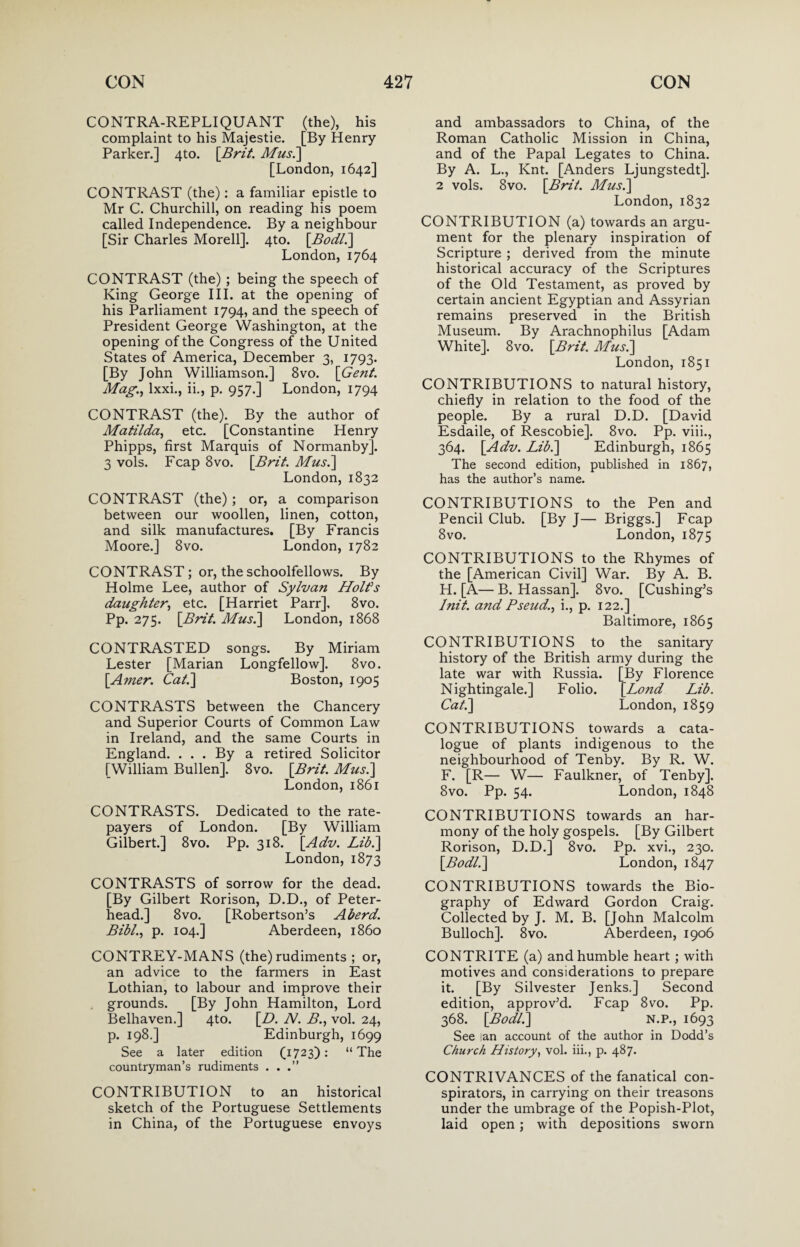 CONTRA-REPLIQUANT (the), his complaint to his Majestie. [By Henry Parker.] 4to. [Brit. Mus.] [London, 1642] CONTRAST (the): a familiar epistle to Mr C. Churchill, on reading his poem called Independence. By a neighbour [Sir Charles Morell]. 4to. [Bodl.] London,1764 CONTRAST (the) ; being the speech of King George III. at the opening of his Parliament 1794, and the speech of President George Washington, at the opening of the Congress of the United States of America, December 3, 1793. [By John Williamson.] 8vo. [Gent. Mag.) lxxi., ii., p. 957.] London, 1794 CONTRAST (the). By the author of Matilda, etc. [Constantine Henry Phipps, first Marquis of Normanby]. 3 vols. Fcap 8vo. [Brit. Mus.] London, 1832 CONTRAST (the); or, a comparison between our woollen, linen, cotton, and silk manufactures. [By Francis Moore.] 8vo. London, 1782 CONTRAST; or, the schoolfellows. By Holme Lee, author of Sylvan Holt’s daughter, etc. [Harriet Parr], 8vo. pP: 275. [Brit. Mus.] London, 1868 CONTRASTED songs. By Miriam Lester [Marian Longfellow]. 8vo. [A?ner. Cat.] Boston, 1905 CONTRASTS between the Chancery and Superior Courts of Common Law in Ireland, and the same Courts in England. ... By a retired Solicitor [William Bullen]. 8vo. [Brit. Mus.] London, 1861 CONTRASTS. Dedicated to the rate¬ payers of London. [By William Gilbert.] 8vo. Pp. 318. [Adv. Lib.] London, 1873 CONTRASTS of sorrow for the dead. [By Gilbert Rorison, D.D., of Peter¬ head.] 8 vo. [Robertson’s A herd. Bibl., p. 104.] Aberdeen, i860 CONTREY-MANS (the) rudiments ; or, an advice to the farmers in East Lothian, to labour and improve their grounds. [By John Hamilton, Lord Belhaven.] 4to. [D. N. B., vol. 24, p. 198.] Edinburgh, 1699 See a later edition (1723): “The countryman’s rudiments . . CONTRIBUTION to an historical sketch of the Portuguese Settlements in China, of the Portuguese envoys and ambassadors to China, of the Roman Catholic Mission in China, and of the Papal Legates to China. By A. L., Knt. [Anders Ljungstedt]. 2 vols. 8vo. [Brit. Mus.] London, 1832 CONTRIBUTION (a) towards an argu¬ ment for the plenary inspiration of Scripture ; derived from the minute historical accuracy of the Scriptures of the Old Testament, as proved by certain ancient Egyptian and Assyrian remains preserved in the British Museum. By Arachnophilus [Adam White]. 8vo. [Brit. Mus.] London, 1851 CONTRIBUTIONS to natural history, chiefly in relation to the food of the people. By a rural D.D. [David Esdaile, of Rescobie]. 8vo. Pp. viii., 364. [Adv. Lib.] Edinburgh, 1865 The second edition, published in 1867, has the author’s name. CONTRIBUTIONS to the Pen and Pencil Club. [By J— Briggs.] Fcap 8vo. London, 1875 CONTRIBUTIONS to the Rhymes of the [American Civil] War. By A. B. H. [A— B. Hassan]. 8vo. [Cushing’s Init. and Pseud., i., p. 122.] Baltimore, 1865 CONTRIBUTIONS to the sanitary history of the British army during the late war with Russia. [By Florence Nightingale.] Folio. [Lond Lib. Cat.] London, 1859 CONTRIBUTIONS towards a cata¬ logue of plants indigenous to the neighbourhood of Tenby. By R. W. F. [R— W— Faulkner, of Tenby]. 8vo. Pp. 54. London, 1848 CONTRIBUTIONS towards an har¬ mony of the holy gospels. [By Gilbert Rorison, D.D.] 8vo. Pp. xvi., 230. [Bodl.] London, 1847 CONTRIBUTIONS towards the Bio¬ graphy of Edward Gordon Craig. Collected by J. M. B. [John Malcolm Bulloch]. 8vo. Aberdeen, 1906 CONTRITE (a) and humble heart ; with motives and considerations to prepare it. [By Silvester Jenks.] Second edition, approv’d. Fcap 8vo. Pp. 368. [Bodl.] N.P., 1693 See lan account of the author in Dodd’s Church History, vol. iii., p. 487. CONTRIVANCES of the fanatical con¬ spirators, in carrying on their treasons under the umbrage of the Popish-Plot, laid open; with depositions sworn