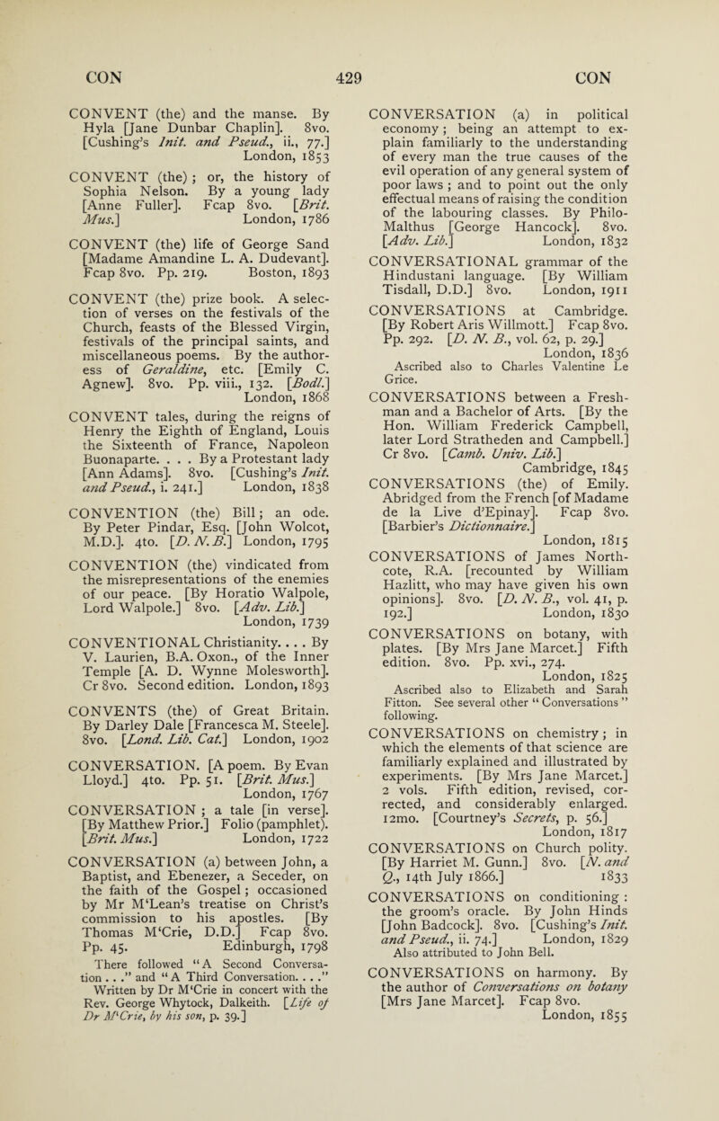 CONVENT (the) and the manse. By Hyla [Jane Dunbar Chaplin]. 8vo. [Cushing’s lnit. and Pseud1, ii., 77.] London, 1853 CONVENT (the) ; or, the history of Sophia Nelson. By a young lady [Anne Fuller]. Fcap 8vo. [Brit. Mus.] London, 1786 CONVENT (the) life of George Sand [Madame Amandine L. A. Dudevant]. Fcap 8vo. Pp. 219. Boston, 1893 CONVENT (the) prize book. A selec¬ tion of verses on the festivals of the Church, feasts of the Blessed Virgin, festivals of the principal saints, and miscellaneous poems. By the author¬ ess of Geraldine, etc. [Emily C. Agnew]. 8vo. Pp. viii., 132. [Bodl.] London, 1868 CONVENT tales, during the reigns of Henry the Eighth of England, Louis the Sixteenth of France, Napoleon Buonaparte. . . . By a Protestant lady [Ann Adams]. 8vo. [Cushing’s lnit. and Pseud., i. 241.] London, 1838 CONVENTION (the) Bill; an ode. By Peter Pindar, Esq. [John Wolcot, M.D.]. 4to. [D.N.B.] London, 1795 CONVENTION (the) vindicated from the misrepresentations of the enemies of our peace. [By Horatio Walpole, Lord Walpole.] 8vo. [Adv. Lib.] London,1739 CONVENTIONAL Christianity. ... By V. Laurien, B.A. Oxon., of the Inner Temple [A. D. Wynne Molesworth]. Cr 8vo. Second edition. London, 1893 CONVENTS (the) of Great Britain. By Darley Dale [Francesca M. Steele]. 8vo. [Lond. Lib. Cat.] London, 1902 CONVERSATION. [A poem. By Evan Lloyd.] 4to. Pp. 51. [Brit. Mus.] London,1767 CONVERSATION ; a tale [in verse]. [By Matthew Prior.] Folio (pamphlet). [Brit. Mus.] London, 1722 CONVERSATION (a) between John, a Baptist, and Ebenezer, a Seceder, on the faith of the Gospel; occasioned by Mr M‘Lean’s treatise on Christ’s commission to his apostles. [By Thomas M‘Crie, D.D. Pp. 45. Fcap 8vo. Edinburgh, 1798 There followed “A Second Conversa¬ tion . . .” and “A Third Conversation. . . .” Written by Dr M'Crie in concert with the Rev. George Whytock, Dalkeith. [Life of Dr APCrie, by his son, p. 39.] CONVERSATION (a) in political economy; being an attempt to ex¬ plain familiarly to the understanding of every man the true causes of the evil operation of any general system of poor laws ; and to point out the only effectual means of raising the condition of the labouring classes. By Philo- Malthus [George Hancock]. 8vo. [Adv. Lib.] London, 1832 CONVERSATIONAL grammar of the Hindustani language. [By William Tisdall, D.D.] 8vo. London, 1911 CONVERSATIONS at Cambridge. [By Robert Aris Willmott.] Fcap 8vo. Pp. 292. [D. N. B., vol. 62, p. 29.] London, 1836 Ascribed also to Charles Valentine Le Grice. CONVERSATIONS between a Fresh¬ man and a Bachelor of Arts. [By the Hon. William Frederick Campbell, later Lord Stratheden and Campbell.] Cr 8vo. [Camb. Univ. Lib.] Cambridge, 1845 CONVERSATIONS (the) of Emily. Abridged from the French [of Madame de la Live d’Epinay]. Fcap 8vo. [Barbier’s Dictionnaire.] London, 1815 CONVERSATIONS of James North- cote, R.A. [recounted by William Hazlitt, who may have given his own opinions]. 8vo. [Z>. N. B., vol. 41, p. 192.] London, 1830 CONVERSATIONS on botany, with plates. [By Mrs Jane Marcet.] Fifth edition. 8vo. Pp. xvi., 274. London, 1825 Ascribed also to Elizabeth and Sarah Fitton. See several other “ Conversations ” following. CONVERSATIONS on chemistry ; in which the elements of that science are familiarly explained and illustrated by experiments. [By Mrs Jane Marcet.] 2 vols. Fifth edition, revised, cor¬ rected, and considerably enlarged. i2mo. [Courtney’s Secrets, p. 56.] London, 1817 CONVERSATIONS on Church polity. [By Harriet M. Gunn.] 8vo. [W and Q., 14th July 1866.] 1833 CONVERSATIONS on conditioning : the groom’s oracle. By John Hinds [John Badcock]. 8vo. [Cushing’s lnit. and Pseud., ii. 74.] London, 1829 Also attributed to John Bell. CONVERSATIONS on harmony. By the author of Conversations on botany [Mrs Jane Marcet]. Fcap 8vo. London, 1855