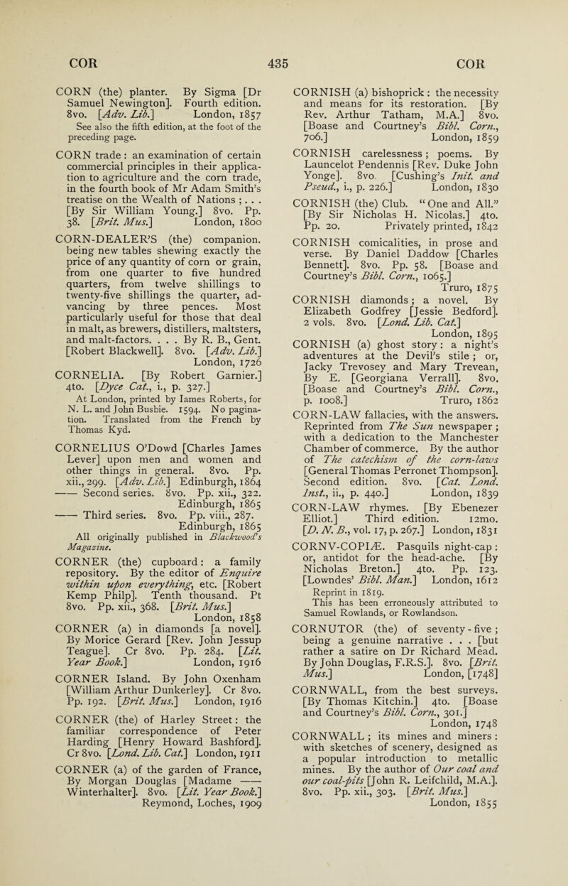 CORN (the) planter. By Sigma [Dr Samuel Newington]. Fourth edition. 8vo. [Adv. Lib.] London, 1857 See also the fifth edition, at the foot of the preceding page. CORN trade : an examination of certain commercial principles in their applica¬ tion to agriculture and the corn trade, in the fourth book of Mr Adam Smith’s treatise on the Wealth of Nations ; . . . [By Sir William Young.] 8vo. Pp. 38. \Brit. Mus.] London, 1800 CORN-DEALER’S (the) companion, being new tables shewing exactly the price of any quantity of corn or grain, from one quarter to five hundred quarters, from twelve shillings to twenty-five shillings the quarter, ad¬ vancing by three pences. Most particularly useful for those that deal in malt, as brewers, distillers, maltsters, and malt-factors. ... By R. B., Gent. [Robert Blackwell]. 8vo. [Adv. Lib.] London, 1726 CORNELIA. [By Robert Gamier.] 4to. [Dyce Cat., i., p. 327.] At London, printed by lames Roberts, for N. L. and John Busbie. 1594. No pagina¬ tion. Translated from the French by Thomas Kyd. CORNELIUS O’Dowd [Charles James Lever] upon men and women and other things in general. 8vo. Pp. xii., 299. [Adv. Lib.] Edinburgh, 1864 -Second series. 8vo. Pp. xii., 322. Edinburgh, 1865 -Third series. 8vo. Pp. viii., 287. Edinburgh, 1865 All originally published in Blackwood's Magazine. CORNER (the) cupboard: a family repository. By the editor of Enquire within upon everything,, etc. [Robert Kemp Philp]. Tenth thousand. Pt 8vo. Pp. xii., 368. [Brit. Mus.\ London, 1858 CORNER (a) in diamonds [a novel]. By Morice Gerard [Rev. John Jessup Teague]. Cr 8vo. Pp. 284. [Lit. Year Book.] London, 1916 CORNER Island. By John Oxenham [William Arthur Dunkerley]. Cr 8vo. Pp. 192. [Brit. Mus.] London, 1916 CORNER (the) of Harley Street: the familiar correspondence of Peter Harding [Henry Howard Bashford]. Cr 8vo. [Bond. Lib. Cat.] London, 1911 CORNER (a) of the garden of France, By Morgan Douglas [Madame- Winterhalter]. 8vo. [Lit. Year Book.] CORNISH (a) bishoprick : the necessity and means for its restoration. [By Rev. Arthur Tatham, M.A.] 8vo. [Boase and Courtney’s Bibl. Corn., 706.] London, 1859 CORNISH carelessness; poems. By Launcelot Pendennis [Rev. Duke John Yonge]. 8vo. [Cushing’s Init. and Pseud., i., p. 226.] London, 1830 CORNISH (the) Club. “One and All.” [By Sir Nicholas H. Nicolas.] 4to. Pp. 20. Privately printed, 1842 CORNISH comicalities, in prose and verse. By Daniel Daddow [Charles Bennett]. 8vo. Pp. 58. [Boase and Courtney’s Bibl. Corn., 1065.] Truro, 1875 CORNISH diamonds; a novel. By Elizabeth Godfrey [Jessie Bedford]. 2 vols. 8vo. [Lond. Lib. Cat.] London, 1895 CORNISH (a) ghost story: a night’s adventures at the Devil’s stile ; or, Jacky Trevosey and Mary Trevean, By E. [Georgiana Verrall]. 8vo. [Boase and Courtney’s Bibl. Corn., p. 1008.] Truro, 1862 CORN-LAW fallacies, with the answers. Reprinted from The Sun newspaper ; with a dedication to the Manchester Chamber of commerce. By the author of The catechism of the corn-laws [General Thomas Perronet Thompson]. Second edition. 8vo. [Cat. Lond. Inst., ii., p. 440.] London, 1839 CORN-LAW rhymes. [By Ebenezer Elliot.] Third edition. i2mo. [D. N. B., vol. 17, p. 267.] London, 1831 CORNV-COPIAL Pasquils night-cap : or, antidot for the head-ache. [By Nicholas Breton.] 4to. Pp. 123. [Lowndes’ Bibl. Man.] London, 1612 Reprint in 1819. This has been erroneously attributed to Samuel Rowlands, or Rowlandson. CORNUTOR (the) of seventy - five ; being a genuine narrative . . . [but rather a satire on Dr Richard Mead. By John Douglas, F.R.S.]. 8vo. [Brit. Mus.] London, [1748] CORNWALL, from the best surveys. [By Thomas Kitchin.] 4to. [Boase and Courtney’s Bibl. Corn., 301.] London, 1748 CORNWALL ; its mines and miners : with sketches of scenery, designed as a popular introduction to metallic mines. By the author of Our coal a?id our coal-pits [John R. Leifchild, M.A.]. 8vo. Pp. xii., 303. [Brit. Mus.]