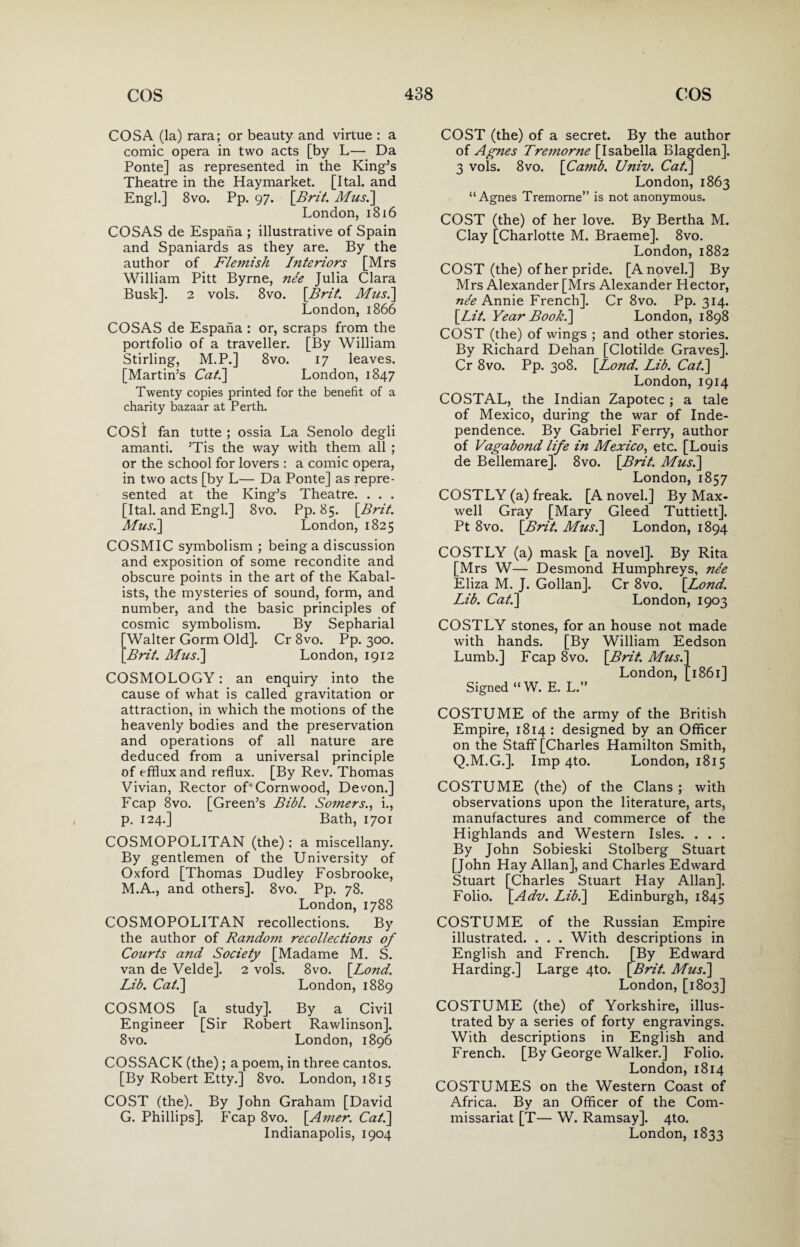 COS A (la) rara; or beauty and virtue : a comic opera in two acts [by L— Da Ponte] as represented in the King’s Theatre in the Haymarket. [Ital. and Engl.] 8vo. Pp. 97. [Brit. Mus.] London, 1816 COSAS de Espana ; illustrative of Spain and Spaniards as they are. By the author of Flemish Interiors [Mrs William Pitt Byrne, nee Julia Clara Busk]. 2 vols. 8vo. [Brit. Mus.] London, 1866 COSAS de Espana: or, scraps from the portfolio of a traveller. [By William Stirling, M.P.] 8vo. 17 leaves. [Martin’s Cat.] London, 1847 Twenty copies printed for the benefit of a charity bazaar at Perth. COSI fan tutte ; ossia La Senolo degli amanti. ’Tis the way with them all ; or the school for lovers : a comic opera, in two acts [by L— Da Ponte] as repre¬ sented at the King’s Theatre. . . . [Ital. and Engl.] 8vo. Pp. 85. \Brit. Mus.] London, 1825 COSMIC symbolism ; being a discussion and exposition of some recondite and obscure points in the art of the Kabal- ists, the mysteries of sound, form, and number, and the basic principles of cosmic symbolism. By Sepharial Walter Gorm Old]. Cr 8vo. Pp. 300. Brit. Mus.] London, 1912 COSMOLOGY: an enquiry into the cause of what is called gravitation or attraction, in which the motions of the heavenly bodies and the preservation and operations of all nature are deduced from a universal principle of efflux and reflux. [By Rev. Thomas Vivian, Rector of' Cornwood, Devon.] Fcap 8vo. [Green’s Bibl. Somers., i., p. 124.] Bath, 1701 COSMOPOLITAN (the): a miscellany. By gentlemen of the University of Oxford [Thomas Dudley Fosbrooke, M.A., and others]. 8vo. Pp. 78. London,1788 COSMOPOLITAN recollections. By the author of Rando?n recollections of Courts and Society [Madame M. S. van de Velde]. 2 vols. 8vo. [Lond. Lib. Cat.] London, 1889 COSMOS [a study]. By a Civil Engineer [Sir Robert Rawlinson], 8vo. London, 1896 COSSACK (the); a poem, in three cantos. [By Robert Etty.] 8vo. London, 1815 COST (the). By John Graham [David G. Phillips]. Fcap 8vo. [Amer. Cat.] Indianapolis, 1904 COST (the) of a secret. By the author of Agnes Tremorne [Isabella Blagden]. 3 vols. 8vo. [Camb. Univ. Cat.] London, 1863 “Agnes Tremorne” is not anonymous. COST (the) of her love. By Bertha M. Clay [Charlotte M. Braeme]. 8vo. London, 1882 COST (the) of her pride. [A novel.] By Mrs Alexander [Mrs Alexander Hector, ne'e Annie French]. Cr 8vo. Pp. 314. [Lit. Year Book.] London, 1898 COST (the) of wings ; and other stories. By Richard Dehan [Clotilde Graves]. Cr 8vo. Pp. 308. [Lond. Lib. Cat.] London, 1914 COSTAL, the Indian Zapotec ; a tale of Mexico, during the war of Inde¬ pendence. By Gabriel Ferry, author of Vagabond life in Mexico, etc. [Louis de Bellemare]. 8vo. [Brit. Mus.] London, 1857 COSTLY (a) freak. [A novel.] By Max¬ well Gray [Mary Gleed Tuttiett]. Pt 8vo. [Brit. Mus.] London, 1894 COSTLY (a) mask [a novel]. By Rita [Mrs W— Desmond Humphreys, ne'e Eliza M. J. Gollan]. Cr 8vo. [Lond. Lib. Cat.] London, 1903 COSTLY stones, for an house not made with hands. [By William Eedson Lumb.] Fcap 8vo. [Brit. Mus.] London, [1861] Signed “W. E. L.” COSTUME of the army of the British Empire, 1814 : designed by an Officer on the Staff [Charles Hamilton Smith, Q.M.G.]. Imp 4to. London, 1815 COSTUME (the) of the Clans ; with observations upon the literature, arts, manufactures and commerce of the Highlands and Western Isles. . . . By John Sobieski Stolberg Stuart [John Hay Allan], and Charles Edward Stuart [Charles Stuart Hay Allan]. Folio. [Adv. Lib.] Edinburgh, 1845 COSTUME of the Russian Empire illustrated. . . . With descriptions in English and French. [By Edward Harding.] Large 4to. [Brit. Mus.] London, [1803] COSTUME (the) of Yorkshire, illus¬ trated by a series of forty engravings. With descriptions in English and French. [By George Walker.] Folio. London, 1814 COSTUMES on the Western Coast of Africa. By an Officer of the Com¬ missariat [T— W. Ramsay]. 4to. London, 1833
