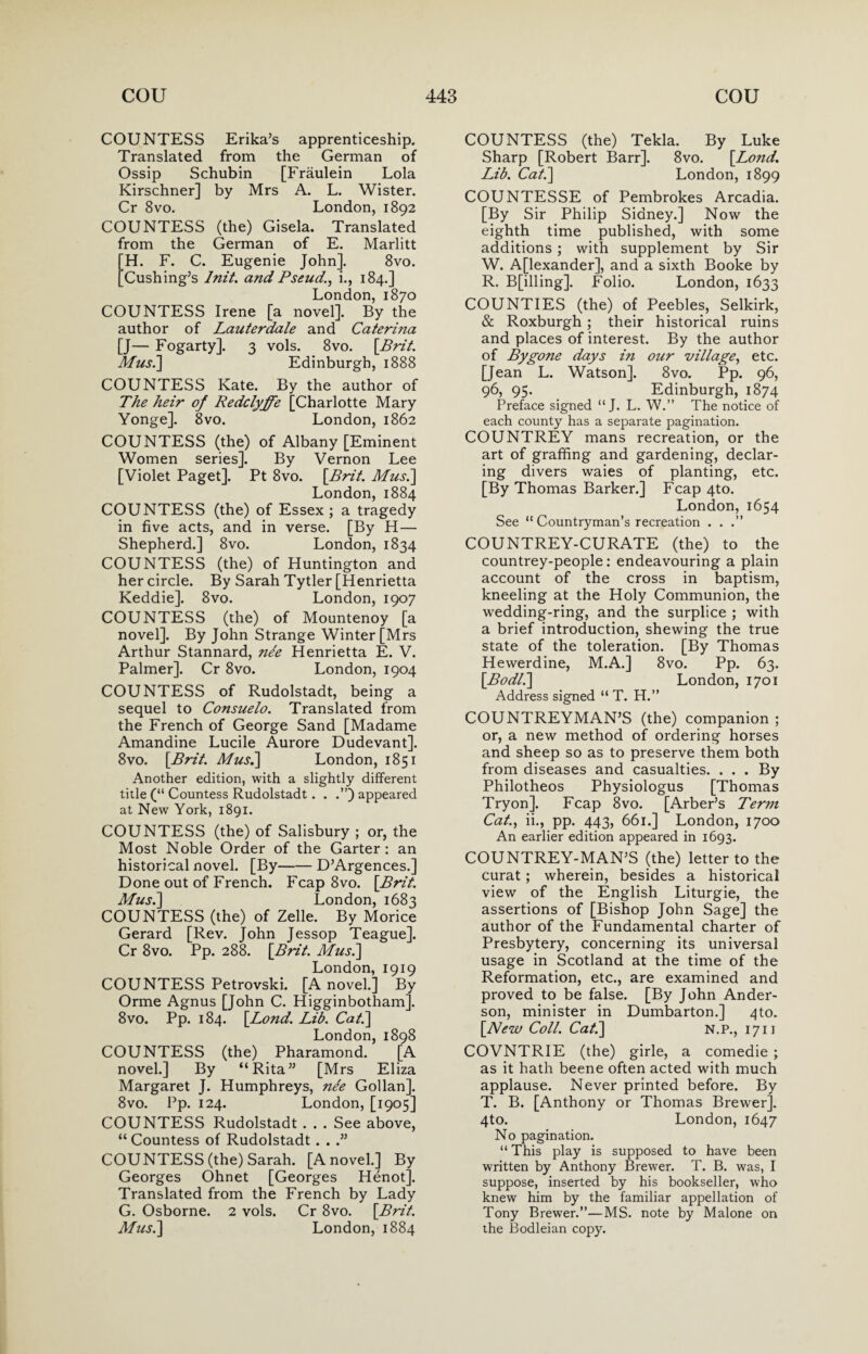 COUNTESS Erika’s apprenticeship. Translated from the German of Ossip Schubin [Fraulein Lola Kirschner] by Mrs A. L. Wister. Cr 8vo. London, 1892 COUNTESS (the) Gisela. Translated from the German of E. Marlitt H. F. C. Eugenie John]. 8vo. Cushing’s lnit. and Pseud., i., 184.] London, 1870 COUNTESS Irene [a novel]. By the author of Lauterdale and Caterina [J— Fogarty]. 3 vols. 8vo. [Brit. Mus.] Edinburgh, 1888 COUNTESS Kate. By the author of The heir of Redclyffe [Charlotte Mary Yonge]. 8vo. London, 1862 COUNTESS (the) of Albany [Eminent Women series]. By Vernon Lee [Violet Paget]. Pt 8vo. [Brit. Mus.\ London, 1884 COUNTESS (the) of Essex ; a tragedy in five acts, and in verse. [By H— Shepherd.] 8vo. London, 1834 COUNTESS (the) of Huntington and her circle. By Sarah Tytler [Henrietta Keddie]. 8vo. London, 1907 COUNTESS (the) of Mountenoy [a novel]. By John Strange Winter [Mrs Arthur Stannard, ne'e Henrietta E. V. Palmer]. Cr 8vo. London, 1904 COUNTESS of Rudolstadt, being a sequel to Consuelo. Translated from the French of George Sand [Madame Amandine Lucile Aurore Dudevant]. 8vo. [Brit. Mus.] London, 1851 Another edition, with a slightly different title (“ Countess Rudolstadt. . appeared at New York, 1891. COUNTESS (the) of Salisbury ; or, the Most Noble Order of the Garter : an historical novel. [By-D’Argences.] Done out of French. Fcap 8vo. [Brit. Mus.] London, 1683 COUNTESS (the) of Zelle. By Morice Gerard [Rev. John Jessop Teague]. Cr 8vo. Pp. 288. [Brit. Mus.] London, 1919 COUNTESS Petrovski. [A novel.] By Orme Agnus [John C. Higginbotham]. 8vo. Pp. 184. [Bond. Lib. Cat.] London,1898 COUNTESS (the) Pharamond. [A novel.] By “Rita” [Mrs Eliza Margaret J. Humphreys, nde Gollan]. 8vo. Pp. 124. London, [1905] COUNTESS Rudolstadt . . . See above, “ Countess of Rudolstadt . . .” COUNTESS (the) Sarah. [A novel.] By Georges Ohnet [Georges Henot]. Translated from the French by Lady G. Osborne. 2 vols. Cr 8vo. [Brit. Mus.] London, 1884 COUNTESS (the) Tekla. By Luke Sharp [Robert Barr]. 8vo. [Bond. Lib. Cat.] London, 1899 COUNTESSE of Pembrokes Arcadia. [By Sir Philip Sidney.] Now the eighth time published, with some additions ; with supplement by Sir W. Alexander], and a sixth Booke by R. Billing], Folio. London, 1633 COUNTIES (the) of Peebles, Selkirk, & Roxburgh ; their historical ruins and places of interest. By the author of Bygone days i?i our village, etc. [Jean L. Watson]. 8vo. Pp. 96, 96, 95. Edinburgh, 1874 Preface signed “ J. L. W.” The notice of each county has a separate pagination. COUNTREY mans recreation, or the art of graffing and gardening, declar¬ ing divers waies of planting, etc. [By Thomas Barker.] Fcap 4to. London, 1654 See ‘'Countryman’s recreation . . .” COUNTREY-CURATE (the) to the countrey-people: endeavouring a plain account of the cross in baptism, kneeling at the Holy Communion, the wedding-ring, and the surplice ; with a brief introduction, shewing the true state of the toleration. [By Thomas Hewerdine, M.A.] 8vo. Pp. 63. [Bodl.] London, 1701 Address signed “ T. H.” COUNTREYMAN’S (the) companion ; or, a new method of ordering horses and sheep so as to preserve them both from diseases and casualties. . . . By Philotheos Physiologus [Thomas Try on]. Fcap 8vo. [Arber’s Term Cat., ii., pp. 443, 661.] London, 1700 An earlier edition appeared in 1693. COUNTREY-MAN’S (the) letter to the curat; wherein, besides a historical view of the English Liturgie, the assertions of [Bishop John Sage] the author of the Fundamental charter of Presbytery, concerning its universal usage in Scotland at the time of the Reformation, etc., are examined and proved to be false. [By John Ander¬ son, minister in Dumbarton.] 4to. [New Coll. Cat.] N.P., 1711 COVNTRIE (the) girle, a comedie ; as it hath beene often acted with much applause. Never printed before. By T. B. [Anthony or Thomas Brewer]. 4to. London, 1647 No pagination. “ This play is supposed to have been written by Anthony Brewer. T. B. was, I suppose, inserted by his bookseller, who knew him by the familiar appellation of Tony Brewer.”—MS. note by Malone on the Bodleian copy.