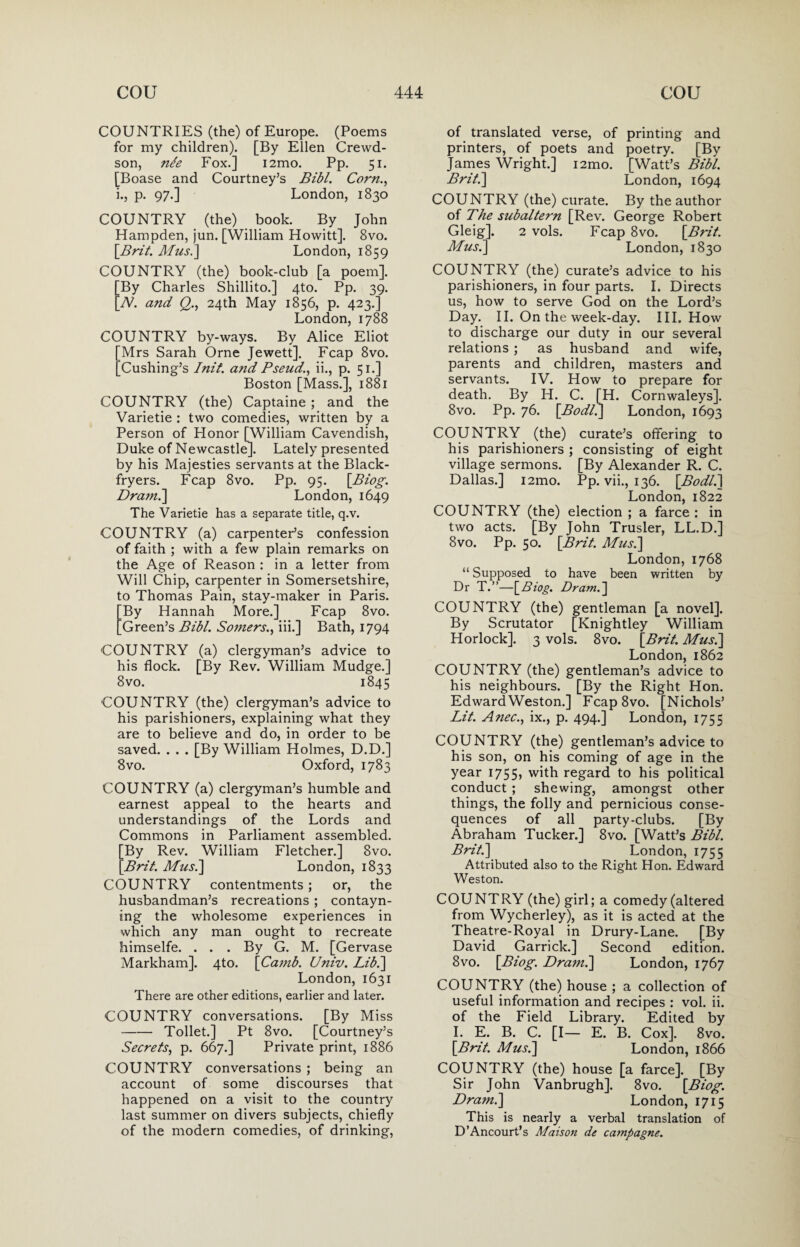 COUNTRIES (the) of Europe. (Poems for my children). [By Ellen Crewd- son, nfe Fox.] i2mo. Pp. 51. [Boase and Courtney’s Bibl. Corn., i., p. 97.] London, 1830 COUNTRY (the) book. By John Hampden, jun. [William Howitt], 8vo. \Brit. Afus.] London, 1859 COUNTRY (the) book-club [a poem]. [By Charles Shillito.] 4to. Pp. 39. [TV. and Q., 24th May 1856, p. 423.] London, 1788 COUNTRY by-ways. By Alice Eliot Mrs Sarah Orne Jewett]. Fcap 8vo. Cushing’s Init'. and Pseud., ii., p. 51.] Boston [Mass.], 1881 COUNTRY (the) Captaine ; and the Varietie : two comedies, written by a Person of Honor [William Cavendish, Duke of Newcastle]. Lately presented by his Majesties servants at the Black- fryers. Fcap 8vo. Pp. 95. [Biog. Dram.] London, 1649 The Varietie has a separate title, q.v. COUNTRY (a) carpenter’s confession of faith ; with a few plain remarks on the Age of Reason : in a letter from Will Chip, carpenter in Somersetshire, to Thomas Pain, stay-maker in Paris. By Hannah More.] Fcap 8vo. Green’s Bibl. Somers., iii.] Bath, 1794 'COUNTRY (a) clergyman’s advice to his flock. [By Rev. William Mudge.] 8vo. 1845 COUNTRY (the) clergyman’s advice to his parishioners, explaining what they are to believe and do, in order to be saved. . . . [By William Holmes, D.D.] 8vo. Oxford, 1783 COUNTRY (a) clergyman’s humble and earnest appeal to the hearts and understandings of the Lords and Commons in Parliament assembled. [By Rev. William Fletcher.] 8vo. [Bril. Afus.] London, 1833 COUNTRY contentments; or, the husbandman’s recreations ; contayn- ing the wholesome experiences in which any man ought to recreate himselfe. . . . By G. M. [Gervase Markham]. 4to. [Camb. Univ. Lib.] London, 1631 There are other editions, earlier and later. COUNTRY conversations. [By Miss -Toilet.] Pt 8vo. [Courtney’s Secrets, p. 667.] Private print, 1886 COUNTRY conversations ; being an account of some discourses that happened on a visit to the country last summer on divers subjects, chiefly of the modern comedies, of drinking, of translated verse, of printing and printers, of poets and poetry. [By James Wright.] i2mo. [Watt’s Bibl. Brit.] London, 1694 COUNTRY (the) curate. By the author of The subaltern [Rev. George Robert Gleig]. 2 vols. Fcap 8vo. [Brit. Afus.] London, 1830 COUNTRY (the) curate’s advice to his parishioners, in four parts. I. Directs us, how to serve God on the Lord’s Day. II. On the week-day. III. How to discharge our duty in our several relations ; as husband and wife, parents and children, masters and servants. IV. How to prepare for death. By H. C. [H. Cornwaleys]. 8vo. Pp. 76. [.Bodl.] London, 1693 COUNTRY (the) curate’s offering to his parishioners ; consisting of eight village sermons. [By Alexander R. C. Dallas.] i2mo. Pp. vii., 136. [Bodl.] London, 1822 COUNTRY (the) election ; a farce : in two acts. [By John Trusler, LL.D.] 8vo. Pp. 50. [Brit. Afus.] London, 1768 “ Supposed to have been written by Dr T.”—[Biog. Dram.] COUNTRY (the) gentleman [a novel]. By Scrutator [Knightley William Horlock]. 3 vols. 8vo. [Brit. Afus.] London,1862 COUNTRY (the) gentleman’s advice to his neighbours. [By the Right Hon. EdwardWeston.] Fcap8vo. [Nichols’ Lit. Anec., ix., p. 494.] London, 1755 COUNTRY (the) gentleman’s advice to his son, on his coming of age in the year 1755, with regard to his political conduct ; shewing, amongst other things, the folly and pernicious conse¬ quences of all party-clubs. [By Abraham Tucker.] 8vo. [Watt’s Bibl. Brit.] London, 1755 Attributed also to the Right Hon. Edward Weston. COUNTRY (the) girl; a comedy (altered from Wycherley), as it is acted at the Theatre-Royal in Drury-Lane. [By David Garrick.] Second edition. 8vo. [Biog. Dram.] London, 1767 COUNTRY (the) house ; a collection of useful information and recipes : vol. ii. of the Field Library. Edited by I. E. B. C. [I— E. B. Cox]. 8vo. [Brit. Afus.] London, 1866 COUNTRY (the) house [a farce]. [By Sir John Vanbrugh]. 8vo. [Biog. Draml] London, 1715 This is nearly a verbal translation of D’Ancourt’s Maison de campagne.