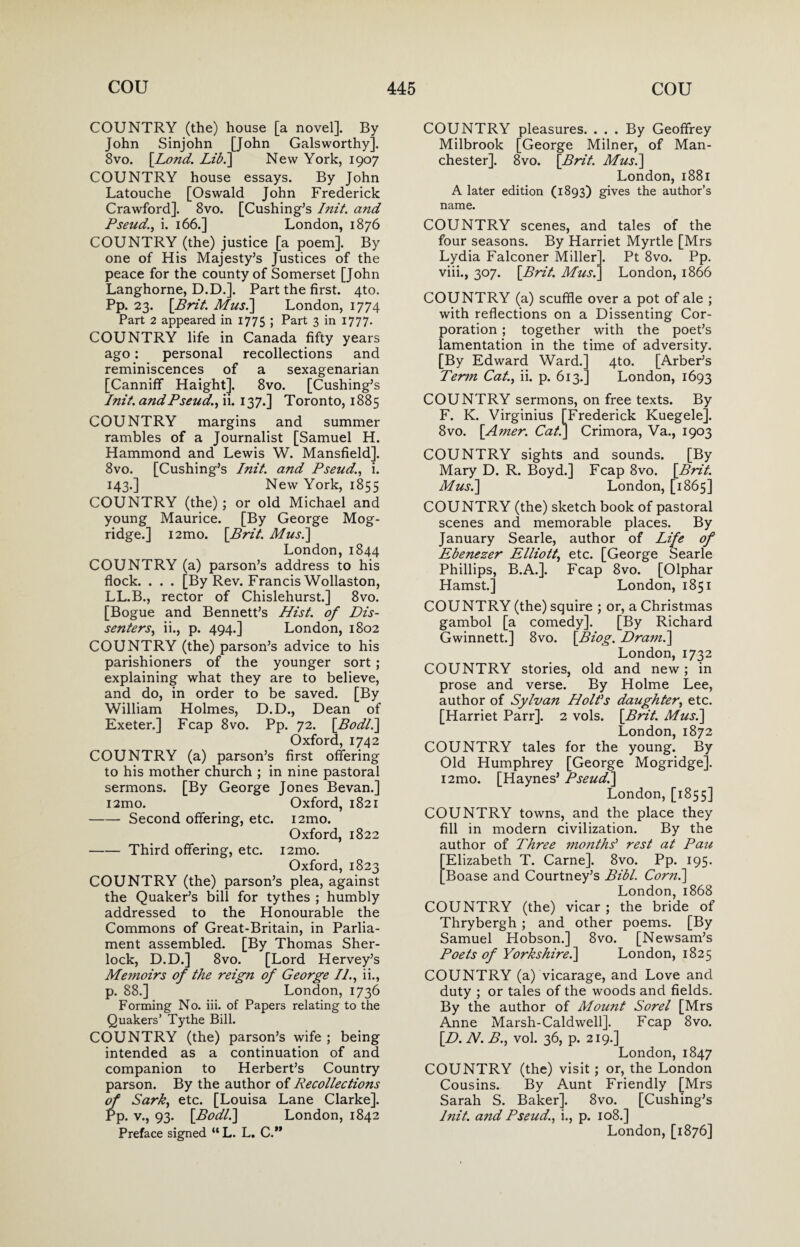 COUNTRY (the) house [a novel]. By John Sinjohn [John Galsworthy]. 8vo. {Lond. Lid.'] New York, 1907 COUNTRY house essays. By John Latouche [Oswald John Frederick Crawford]. 8vo. [Cushing’s Init. and Pseud., i. 166.] London, 1876 COUNTRY (the) justice [a poem]. By one of His Majesty’s Justices of the peace for the county of Somerset [John Langhorne, D.D.]. Part the first. 4to. Pp. 23. {Brit. Musi] London, 1774 Part 2 appeared in 1775 ; Part 3 in 1777. COUNTRY life in Canada fifty years ago: personal recollections and reminiscences of a sexagenarian [Canniff Haight], 8vo. [Cushing’s Init. and Pseud., ii. 137.] Toronto, 1885 COUNTRY margins and summer rambles of a Journalist [Samuel H. Hammond and Lewis W. Mansfield]. 8vo. [Cushing’s Init. and Pseud., i. 143.] New York, 1855 COUNTRY (the); or old Michael and young Maurice. [By George Mog- ridge.] i2mo. {Brit. Musi] London,1844 COUNTRY (a) parson’s address to his flock. . . . [By Rev. Francis Wollaston, LL.B., rector of Chislehurst.] 8vo. [Bogue and Bennett’s Hist, of Dis¬ senters, ii., p. 494.] London, 1802 COUNTRY (the) parson’s advice to his parishioners of the younger sort ; explaining what they are to believe, and do, in order to be saved. [By William Holmes, D.D., Dean of Exeter.] Fcap 8vo. Pp. 72. {Bodli] Oxford, 1742 COUNTRY (a) parson’s first offering to his mother church ; in nine pastoral sermons. [By George Jones Bevan.] i2mo. Oxford, 1821 -Second offering, etc. i2mo. Oxford, 1822 -Third offering, etc. i2mo. Oxford, 1823 COUNTRY (the) parson’s plea, against the Quaker’s bill for tythes ; humbly addressed to the Honourable the Commons of Great-Britain, in Parlia¬ ment assembled. [By Thomas Sher¬ lock, D.D.] 8vo. [Lord Hervey’s Memoirs of the reign of George II., ii., p. 88.] London, 1736 Forming No. iii. of Papers relating to the Quakers’ Tythe Bill. COUNTRY (the) parson’s wife ; being intended as a continuation of and companion to Herbert’s Country parson. By the author of Recollections of Sark, etc. [Louisa Lane Clarke]. Pp. v., 93. {Bodli] London, 1842 Preface signed “ L. L. C.” COUNTRY pleasures. ... By Geoffrey Milbrook [George Milner, of Man¬ chester]. 8vo. {Brit. Musi] London, 1881 A later edition (1893) gives the author’s name. COUNTRY scenes, and tales of the four seasons. By Harriet Myrtle [Mrs Lydia Falconer Miller]. Pt 8vo. Pp. viii., 307. {Brit. Musi] London, 1866 COUNTRY (a) scuffle over a pot of ale ; with reflections on a Dissenting Cor¬ poration ; together with the poet’s lamentation in the time of adversity. [By Edward Ward.] 4to. [Arber’s Term Cat., ii. p. 613.] London, 1693 COUNTRY sermons, on free texts. By F. K. Virginius [Frederick Kuegele]. 8vo. {Amer. Cat.] Crimora, Va., 1903 COUNTRY sights and sounds. [By Mary D. R. Boyd.] Fcap 8vo. {Brit. Musi] London, [1865] COUNTRY (the) sketch book of pastoral scenes and memorable places. By January Searle, author of Life of Ebenezer Elliott, etc. [George Searle Phillips, B.A.]. Fcap 8vo. [Olphar Hamst.] London, 1851 COUNTRY (the) squire ; or, a Christmas gambol [a comedy]. [By Richard Gwinnett.] 8vo. {Biog. Dranii] London, 1732 COUNTRY stories, old and new ; in prose and verse. By Holme Lee, author of Sylvan Holds daughter, etc. [Harriet Parr]. 2 vols. {Brit. Musi] London, 1872 COUNTRY tales for the young. By Old Humphrey [George Mogridgej. i2mo. [Haynes’ Pseud.] London, [1855] COUNTRY towns, and the place they fill in modern civilization. By the author of Three mo?iths’ rest at Pau Elizabeth T. Came]. 8vo. Pp. 195. Boase and Courtney’s Bibl. Corn.] London, 1868 COUNTRY (the) vicar; the bride of Thrybergh ; and other poems. [By Samuel Hobson.] 8vo. [Newsam’s Poets of Yorkshire.] London, 1825 COUNTRY (a) vicarage, and Love and duty ; or tales of the woods and fields. By the author of Moujit Sorel [Mrs Anne Marsh-Caldwell]. Fcap 8vo. {D. N. B., vol. 36, p. 219.] London, 1847 COUNTRY (the) visit; or, the London Cousins. By Aunt Friendly [Mrs Sarah S. Baker]. 8vo. [Cushing’s Init. a?td Pseud., i., p. 108.] London, [1876]