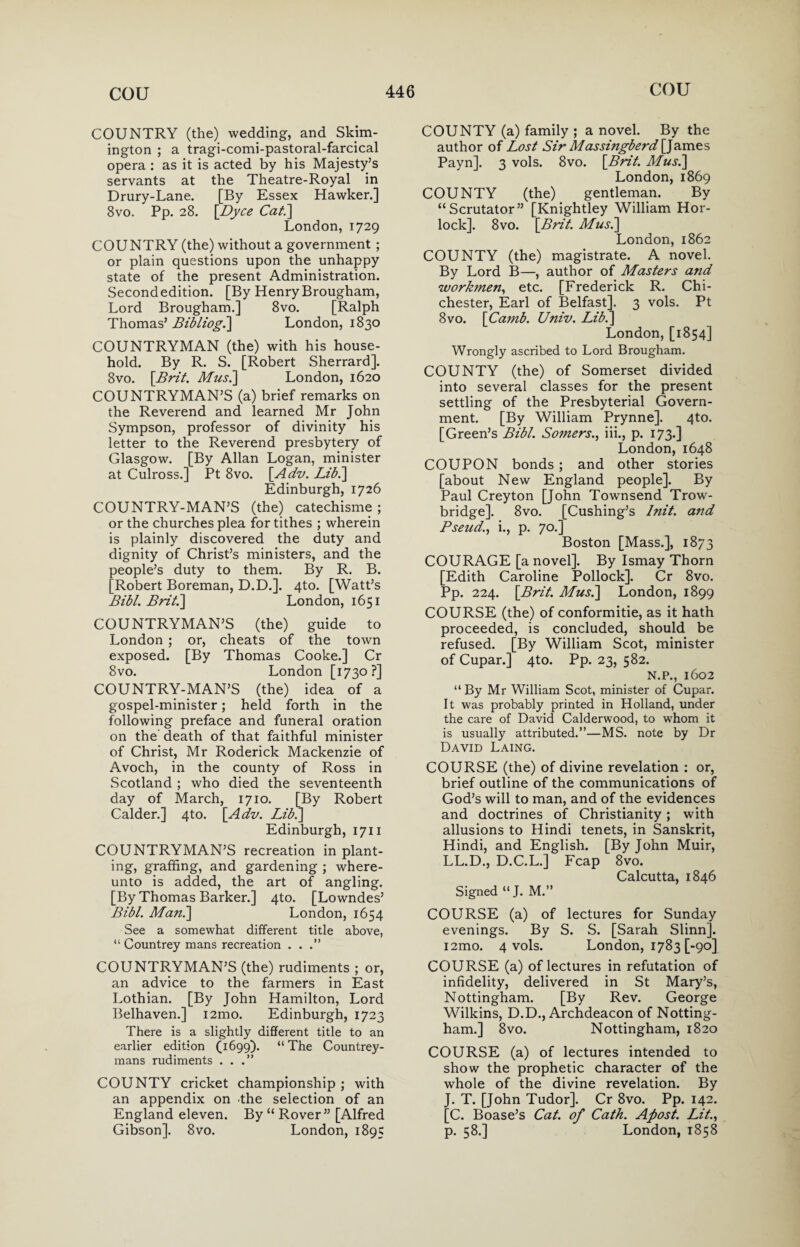 COUNTRY (the) wedding, and Skim- ington ; a tragi-comi-pastoral-farcical opera : as it is acted by his Majesty’s servants at the Theatre-Royal in Drury-Lane. [By Essex Hawker.] 8vo. Pp. 28. \Dyce Cat.\ London,1729 COUNTRY (the) without a government ; or plain questions upon the unhappy state of the present Administration. Second edition. [By Henry Brougham, Lord Brougham.] 8vo. [Ralph Thomas’ Bibliog.\ London, 1830 COUNTRYMAN (the) with his house¬ hold. By R. S. [Robert Sherrard]. 8vo. [Brit. Mus.\ London, 1620 COUNTRYMAN’S (a) brief remarks on the Reverend and learned Mr John Sympson, professor of divinity his letter to the Reverend presbytery of Glasgow. [By Allan Logan, minister at Culross.] Pt 8vo. [Adv. Lib.] Edinburgh, 1726 COUNTRY-MAN’S (the) catechisme; or the churches plea for tithes ; wherein is plainly discovered the duty and dignity of Christ’s ministers, and the people’s duty to them. By R. B. [Robert Boreman, D.D.]. 4to. [Watt’s Bibl. Brit.'] London, 1651 COUNTRYMAN’S (the) guide to London ; or, cheats of the town exposed. [By Thomas Cooke.] Cr 8vo. London [1730?] COUNTRY-MAN’S (the) idea of a gospel-minister; held forth in the following preface and funeral oration on the death of that faithful minister of Christ, Mr Roderick Mackenzie of Avoch, in the county of Ross in Scotland ; who died the seventeenth day of March, 1710. [By Robert Calder.] 4to. [Adv. Lib.] Edinburgh, 1711 COUNTRYMAN’S recreation in plant¬ ing, grafting, and gardening ; where- unto is added, the art of angling. [By Thomas Barker.] 4to. [Lowndes’ Bibl. Man.] London, 1654 See a somewhat different title above, “ Countrey mans recreation ...” COUNTRYMAN’S (the) rudiments ; or, an advice to the farmers in East Lothian. [By John Hamilton, Lord Belhaven.] i2mo. Edinburgh, 1723 There is a slightly different title to an earlier edition (1699). “ The Countrey- mans rudiments ...” COUNTY cricket championship ; with an appendix on the selection of an England eleven. By “ Rover” [Alfred Gibson]. 8vo. London, 1895 COUNTY (a) family ; a novel. By the author of Lost Sir Massingberd [James Payn]. 3 vols. 8vo. [Brit. Musi] London, 1869 COUNTY (the) gentleman. By “Scrutator” [Knightley William Hor- lock]. 8vo. [Brit. Musi] London, 1862 COUNTY (the) magistrate. A novel. By Lord B—, author of Masters and workmen, etc. [Frederick R. Chi¬ chester, Earl of Belfast]. 3 vols. Pt 8vo. [Camb. Univ. Lib.] London, [1854] Wrongly ascribed to Lord Brougham. COUNTY (the) of Somerset divided into several classes for the present settling of the Presbyterial Govern¬ ment. [By William Prynne]. 4to. [Green’s Bibl. Somers., iii., p. 173.] London, 1648 COUPON bonds; and other stories [about New England people]. By Paul Creyton [John Townsend Trow¬ bridge]. 8vo. [Cushing’s lnit. and Pseud., i., p. 70.] Boston [Mass.], 1873 COURAGE [a novel]. By Ismay Thorn [Edith Caroline Pollock]. Cr 8vo. Pp. 224. [Brit. Musi] London, 1899 COURSE (the) of conformitie, as it hath proceeded, is concluded, should be refused. [By William Scot, minister of Cupar.] 4to. Pp. 23, 582. N.P., 1602 “ By Mr William Scot, minister of Cupar. It was probably printed in Holland, under the care of David Calderwood, to whom it is usually attributed.”—MS. note by Dr David Laing. COURSE (the) of divine revelation : or, brief outline of the communications of God’s will to man, and of the evidences and doctrines of Christianity; with allusions to Hindi tenets, in Sanskrit, Hindi, and English. [By John Muir, LL.D., D.C.L.] Fcap 8vo. Calcutta, 1846 Signed “ J. M.” COURSE (a) of lectures for Sunday evenings. By S. S. [Sarah Slinn]. i2mo. 4 vols. London, 1783 [-90] COURSE (a) of lectures in refutation of infidelity, delivered in St Mary’s, Nottingham. [By Rev. George Wilkins, D.D., Archdeacon of Notting¬ ham.] 8vo. Nottingham, 1820 COURSE (a) of lectures intended to show the prophetic character of the whole of the divine revelation. By J. T. [John Tudor]. Cr 8vo. Pp. 142. [C. Boase’s Cat. of Cath. Afiost. Lit., p. 58.] London, 1858