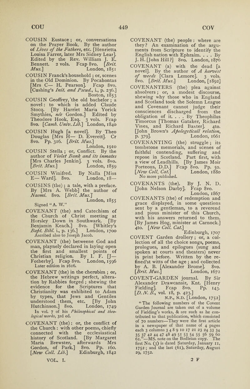 COUSIN Eustace ; or, conversations on the Prayer Book. By the author of Lives of the Fathers, etc. [Henrietta Louisa Farrer, later Mrs Sidney Lear]. Edited by the Rev. William J. E. Bennett. 2 vols. Fcap 8vo. [Brit. Mus.] London, 1851 COUSIN Franck’s household ; or, scenes in the Old Dominion. By Pocahontas [Mrs C— H. Pearson]. Fcap 8vo. [Cushing’s Init. and Pseud., i., p. 236.] Boston, 1853 COUSIN Geoffrey,'the old bachelor; a novel: to which is added Claude Stocq. [By Harriet Maria Yorick Smythies, nde Gordon.] Edited by Theodore Hook, Esq. 3 vols. Fcap 8vo. [Camb. Univ.Lib.\ London, 1840 COUSIN Hugh [a novel]. By Theo Douglas [Mrs H— D. Everett]. Cr 8vo. Pp. 316. [Brit. Mus.] London, 1910 COUSIN Stella ; or, Conflict. By the author of Violet Bank and its inmates Mrs Charles Jenkin]. 3 vols. 8vo. Brit. Mus.] London, 1859 COUSIN Winifred. By Nalla [Miss E— Ward]. 8vo. London, 18— COUSINS (the) ; a tale, with a preface. By [Mrs A. Webb] the author of Naomi. 8vo. [Brit. Mus.] London, 1855 Signed “ A. W.” COVENANT (the) and Catechism of the Church of Christ meeting at Horsley Down in Southwark. [By Benjamin Reach.] 8vo. [Whitley’s Baft. Bibl. i., p. 136.] London, 1700 Ascribed also to Joseph Jacob. COVENANT (the) betweene God and man, playnely declared in laying open the first and smallest points of Christian religion. By I. F. [J— Fotherby]. Fcap 8vo. London, 1596 Later edition in 1616. COVENANT (the) in the cherubim ; or, the Hebrew writings perfect, altera¬ tion by Rabbies forged ; shewing the evidence for the Scriptures that Christianity was exhibited to Adam by types, that Jews and Gentiles understood -them, etc. [By John Hutchinson.] 8vo. London, 1749 In vol. 7 of his Philosophical and theo¬ logical works, 3rd ed. COVENANT (the): or, the conflict of the Church : with other poems, chiefly connected with the ecclesiastical history of Scotland. [By Margaret Maria Brewster, afterwards Mrs Gordon, of Park.] 8vo. Pp. 160. [New Coll. Lib.\ Edinburgh, 1842 VOL. I. COVENANT (the) people : where are they ? An examination of the argu¬ ments from Scripture to identify the English nation with Ephraim. ... By J. H. [John Hill ?] 8vo. London, 1876 COVENANT (a) with the dead [a novel]. By the author of A harvest of weeds [Clara Lemore]. 3 vols. 8vo. [Brit. Mus.] London, [1892] COVENANTERS (the) plea against absolvers ; or, a modest discourse, shewing why those who in England and Scotland took the Solemn League and Covenant cannot judge their consciences discharged from the obligation of it. . . . By Theophilus Timorcus [Thomas Gataker, Richard Vines, and Richard Baxter]. 4to. [John Brown’s Apologeticall relation, p. 379]. London, 1661 COVENANTING (the) struggle; its tombstone memorials, and scenes of faithful contending, suffering and repose in Scotland. Part first, with a view of Leadhills. [By James Moir Porteous, D.D.] Fcap 8vo. Pp. 50. [New Coll. Cat.] London, 1880 No more published. COVENANTS (the). By J. N. D. [John Nelson Darby]. Fcap 8vo. London,1867 COVENANTS (the) of redemption and grace displayed, in some questions sent by a gentleman, to a reverend and pious minister of this Church, with his answers returned to them. [By James Hog, minister at Carnock.] 4to. [New Coll. Cat.] Edinburgh, 1707 COVENT Garden drollery ; or, a col¬ lection of all the choice songs, poems, prologues, and epilogues (sung and spoken at courts and theaters) never in print before. Written by the re- fined’st witts of the age ; and collected by A. B. [Alexander Brome]. 8vo. [Brit. Mus.] London, 1672 COVENT-GARDEN journal. By Sir Alexander Drawcansir, Knt. [Henry Fielding]. Fcap 8vo. Pp. 143. [D.N.B., vol. 18, p. 423.] N.P., n.d. [London, 1752] “ The following numbers of the Covent Garden Journal are taken out of a volume of Fielding’s works, & are such as he con¬ tributed to that publication, which consisted of 70 numbers—They were the first article in a newspaper of that name of 4 pages each 3 columns 3 4 8 9 10 17 21 23 24 33 34 35 37 42 44 47 48 49 51 53 54 55 56 59 60 61.”—MS. note on the Bodleian copy. The first No. (3) is dated Saturday, January 11, 1752 ; and the last (61), Saturday, August 29, 1752. 2 F