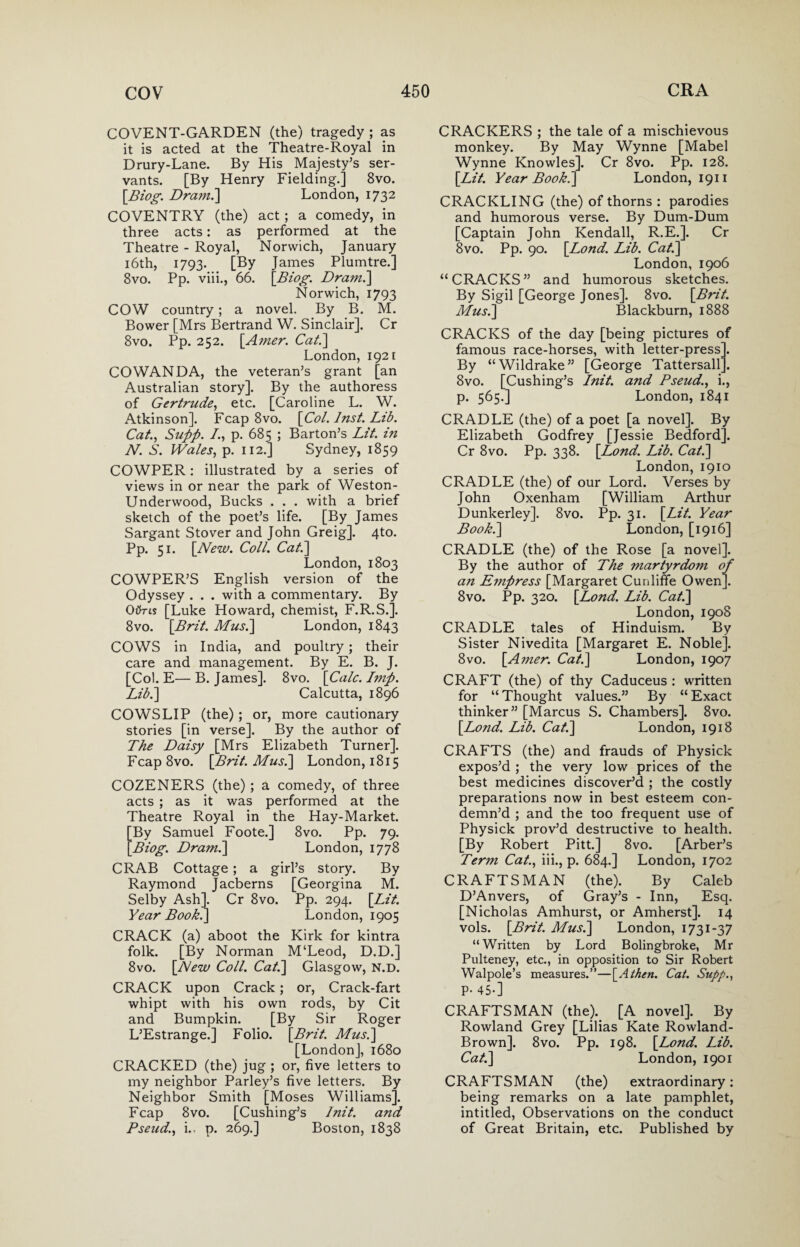 COVENT-GARDEN (the) tragedy ; as it is acted at the Theatre-Royal in Drury-Lane. By His Majesty’s ser¬ vants. [By Henry Fielding.] 8vo. [Biog. Dram.'] London, 1732 COVENTRY (the) act; a comedy, in three acts: as performed at the Theatre - Royal, Norwich, January 16th, 1793. [By James Plumtre.] 8vo. Pp. viii., 66. [Biog. Dram.] Norwich, 1793 COW country; a novel. By B. M. Bower [Mrs Bertrand W. Sinclair]. Cr 8vo. Pp. 252. [.Amer. Cat.] London, 1921 COWANDA, the veteran’s grant [an Australian story]. By the authoress of Gertrude, etc. [Caroline L. W. Atkinson]. Fcap 8vo. [Col. Inst. Lib. Cat., Supp. /., p. 685 ; Barton’s Lit. in N. S. Wales, p. 112.] Sydney, 1859 COWPER: illustrated by a series of views in or near the park of Weston- Underwood, Bucks . . . with a brief sketch of the poet’s life. [By James Sargant Stover and John Greig]. 4to. Pp. 51. [New. Coll. Cat.] London, 1803 COWPER’S English version of the Odyssey . . . with a commentary. By Otfns [Luke Howard, chemist, F.R.S.]. 8vo. [Brit. Mus.] London, 1843 COWS in India, and poultry; their care and management. By E. B. J. [Col. E—B. James]. 8vo. [Calc. Imp. Lib.] Calcutta, 1896 COWSLIP (the); or, more cautionary stories [in verse]. By the author of The Daisy [Mrs Elizabeth Turner]. Fcap 8vo. [Brit. Mus.] London, 1815 COZENERS (the) ; a comedy, of three acts ; as it was performed at the Theatre Royal in the Hay-Market. By Samuel Foote.] 8vo. Pp. 79. Biog. Dram.] London, 1778 CRAB Cottage; a girl’s story. By Raymond Jacberns [Georgina M. Selby Ash]. Cr 8vo. Pp. 294. [Lit. Year Book.] London, 1905 CRACK (a) aboot the Kirk for kintra folk. [By Norman M‘Leod, D.D.] 8vo. [New Coll. Cat.] Glasgow, n.d. CRACK upon Crack; or, Crack-fart whipt with his own rods, by Cit and Bumpkin. [By Sir Roger L’Estrange.] Folio. [Brit. Mus.] [London], 1680 CRACKED (the) jug ; or, five letters to my neighbor Parley’s five letters. By Neighbor Smith [Moses Williams]. Fcap 8vo. [Cushing’s lnit. and Pseud., i., p. 269.] Boston, 1838 CRACKERS ; the tale of a mischievous monkey. By May Wynne [Mabel Wynne Knowles]. Cr 8vo. Pp. 128. [Lit. Year Book.] London, 1911 CRACKLING (the) of thorns : parodies and humorous verse. By Dum-Dum [Captain John Kendall, R.E.]. Cr 8vo. Pp. 90. [Lond. Lib. Cat.] London, 1906 “CRACKS” and humorous sketches. By Sigil [George Jones]. 8vo. [Brit. Mus.] Blackburn, 1888 CRACKS of the day [being pictures of famous race-horses, with letter-press]. By “Wildrake” [George Tattersall . 8vo. [Cushing’s lnit. and Pseud., i., p. 565.] London, 1841 CRADLE (the) of a poet [a novel]. By Elizabeth Godfrey [Jessie Bedford]. Cr 8vo. Pp. 338. [Lond. Lib. Cat.] London, 1910 CRADLE (the) of our Lord. Verses by John Oxenham [William Arthur Dunkerley]. 8vo. Pp. 31. [Lit. Year Book.] London, [1916] CRADLE (the) of the Rose [a novel]. By the author of The martyrdom of an E7npress [Margaret Cunliffe Owen]. 8vo. Pp. 320. [Lond. Lib. Cat.] London, 1908 CRADLE tales of Hinduism. By Sister Nivedita [Margaret E. Noble]. 8vo. [Amer. Cat.] London, 1907 CRAFT (the) of thy Caduceus : written for “ Thought values.” By “ Exact thinker” [Marcus S. Chambers]. 8vo. [Lond. Lib. Cat.] London, 1918 CRAFTS (the) and frauds of Physick expos’d ; the very low prices of the best medicines discover’d ; the costly preparations now in best esteem con¬ demn’d ; and the too frequent use of Physick prov’d destructive to health. [By Robert Pitt.] 8vo. [Arber’s Term Cat., iii., p. 684.] London, 1702 CRAFTSMAN (the). By Caleb D’Anvers, of Gray’s - Inn, Esq. [Nicholas Amhurst, or Amherst]. 14 vols. [Brit. Mus.] London, 1731-37 “Written by Lord Bolingbroke, Mr Pulteney, etc., in opposition to Sir Robert Walpole’s measures.”—[Athen. Cat. Supp., P- 45-] CRAFTSMAN (the).. [A novel]. By Rowland Grey [Lilias Kate Rowland- Brown]. 8vo. Pp. 198. [Lond. Lib. Cat.] London, 1901 CRAFTSMAN (the) extraordinary: being remarks on a late pamphlet, intitled, Observations on the conduct of Great Britain, etc. Published by