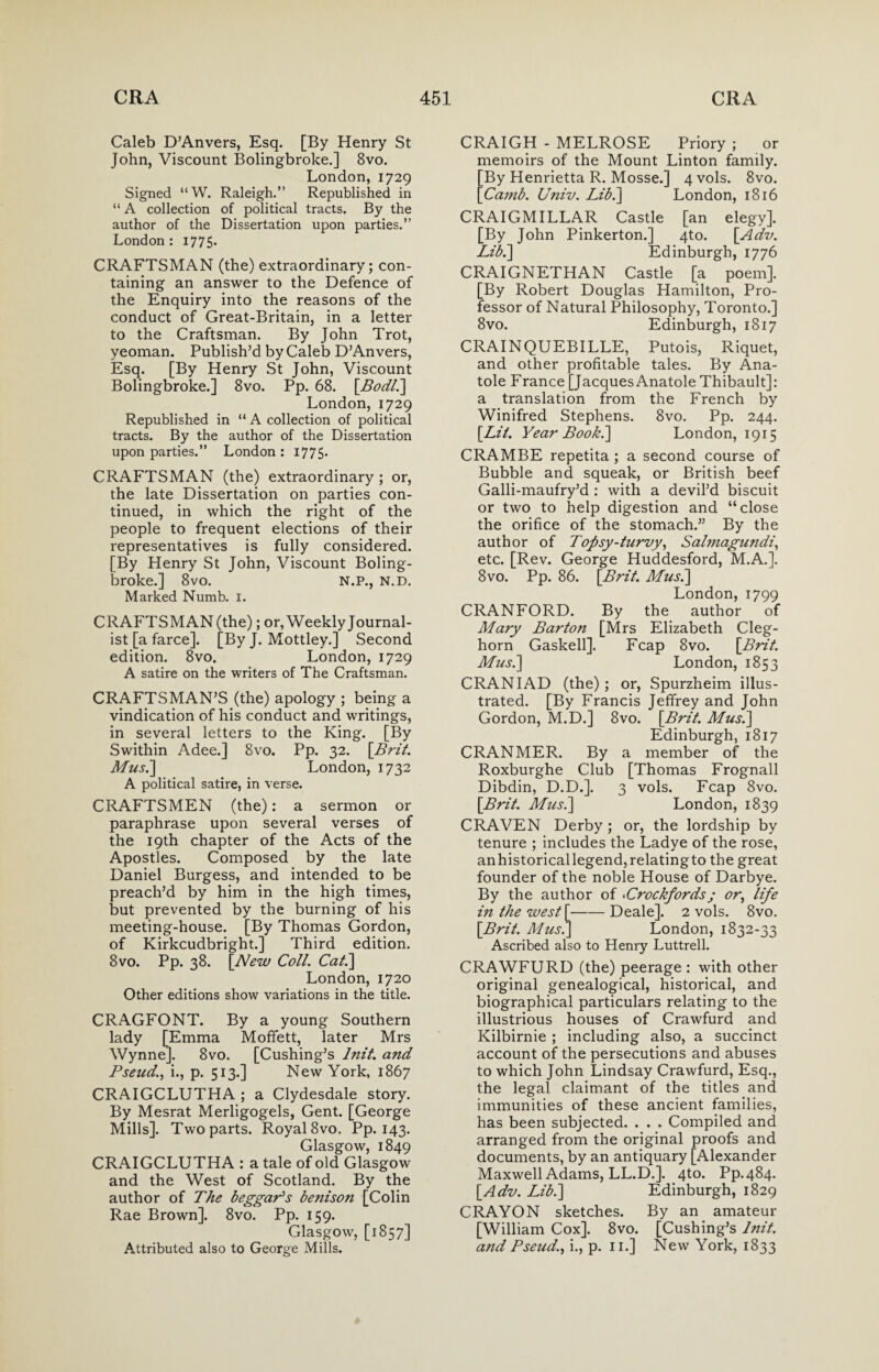Caleb D’Anvers, Esq. [By Henry St John, Viscount Bolingbroke.] 8vo. London, 1729 Signed “W. Raleigh.” Republished in “ A collection of political tracts. By the author of the Dissertation upon parties.” London: 1775. CRAFTSMAN (the) extraordinary; con¬ taining an answer to the Defence of the Enquiry into the reasons of the conduct of Great-Britain, in a letter to the Craftsman. By John Trot, yeoman. Publish’d by Caleb D’Anvers, Esq. [By Henry St John, Viscount Bolingbroke.] 8vo. Pp. 68. [Bodli] London, 1729 Republished in “ A collection of political tracts. By the author of the Dissertation upon parties.” London : 1775- CRAFTSMAN (the) extraordinary ; or, the late Dissertation on parties con¬ tinued, in which the right of the people to frequent elections of their representatives is fully considered. [By Henry St John, Viscount Boling¬ broke.] 8vo. N.P., N.D. Marked Numb. 1. CRAFTSMAN (the); or, Weekly Journal¬ ist [a farce], [By J. Mottley.] Second edition. 8vo. London, 1729 A satire on the writers of The Craftsman. CRAFTSMAN’S (the) apology ; being a vindication of his conduct and writings, in several letters to the King. [By Swithin Adee.] 8vo. Pp. 32. [Brit. Musi] London, 1732 A political satire, in verse. CRAFTSMEN (the): a sermon or paraphrase upon several verses of the 19th chapter of the Acts of the Apostles. Composed by the late Daniel Burgess, and intended to be preach’d by him in the high times, but prevented by the burning of his meeting-house. [By Thomas Gordon, of Kirkcudbright.] Third edition. 8vo. Pp. 38. [New Coll. Cat.] London, 1720 Other editions show variations in the title. CRAGFONT. By a young Southern lady [Emma Moffett, later Mrs Wynne]. 8vo. [Cushing’s lnit. and Pseud., i., p. 513.] New York, 1867 CRAIGCLUTHA ; a Clydesdale story. By Mesrat Merligogels, Gent. [George Mills]. Two parts. Royal 8vo. Pp. 143. Glasgow, 1849 CRAIGCLUTHA : a tale of old Glasgow and the West of Scotland. By the author of The beggar's benison [Colin Rae Brown]. 8vo. Pp. 159. Glasgow, [1857] Attributed also to George Mills. CRAIGH - MELROSE Priory ; or memoirs of the Mount Linton family. [By Henrietta R. Mosse.] 4vols. 8vo. [Camb. Univ. Lib.] London, 1816 CRAIGMILLAR Castle [an elegy]. [By John Pinkerton.] 4to. [Adv. Lib.] Edinburgh, 1776 CRAIGNETHAN Castle [a poem]. [By Robert Douglas Hamilton, Pro¬ fessor of Natural Philosophy, Toronto.] 8vo. Edinburgh, 1817 CRAINQUEBILLE, Putois, Riquet, and other profitable tales. By Ana- tole France [Jacques Anatole Thibault]: a translation from the French by Winifred Stephens. 8vo. Pp. 244. [Lit. Year Book.] London, 1915 CRAMBE repetita; a second course of Bubble and squeak, or British beef Galli-maufry’d : with a devil’d biscuit or two to help digestion and “close the orifice of the stomach.” By the author of Topsy-turvy, Salmagundi, etc. [Rev. George Huddesford, M.A.]. 8vo. Pp. 86. [Brit. Musi] London, 1799 CRANFORD. By the author of Mary Barton [Mrs Elizabeth Cleg- horn Gaskell]. Fcap 8vo. [Brit. Musi] London, 1853 CRANIAD (the) ; or, Spurzheim illus¬ trated. [By Francis Jeffrey and John Gordon, M.D.] 8vo. [Brit. Musi] Edinburgh, 1817 CRANMER. By a member of the Roxburghe Club [Thomas Frognall Dibdin, D.D.]. 3 vols. Fcap 8vo. [Brit. Musi] London, 1839 CRAVEN Derby ; or, the lordship by tenure ; includes the Ladye of the rose, anhistoricallegend,relatingto the great founder of the noble House of Darbye. By the author of Prockfords ; or, life in the west [-Deale]. 2 vols. 8vo. [Brit. Musi] London, 1832-33 Ascribed also to Henry Luttrell. CRAWFURD (the) peerage : with other original genealogical, historical, and biographical particulars relating to the illustrious houses of Crawfurd and Kilbirnie ; including also, a succinct account of the persecutions and abuses to which John Lindsay Crawfurd, Esq., the legal claimant of the titles and immunities of these ancient families, has been subjected. . . . Compiled and arranged from the original proofs and documents, by an antiquary [Alexander Maxwell Adams, LL.D.]. 4to. Pp. 484. [Adv. Lib.] Edinburgh, 1829 CRAYON sketches. By an amateur [William Cox]. 8vo. [Cushing’s lnit. and Pseud., i., p. 11.] New York, 1833